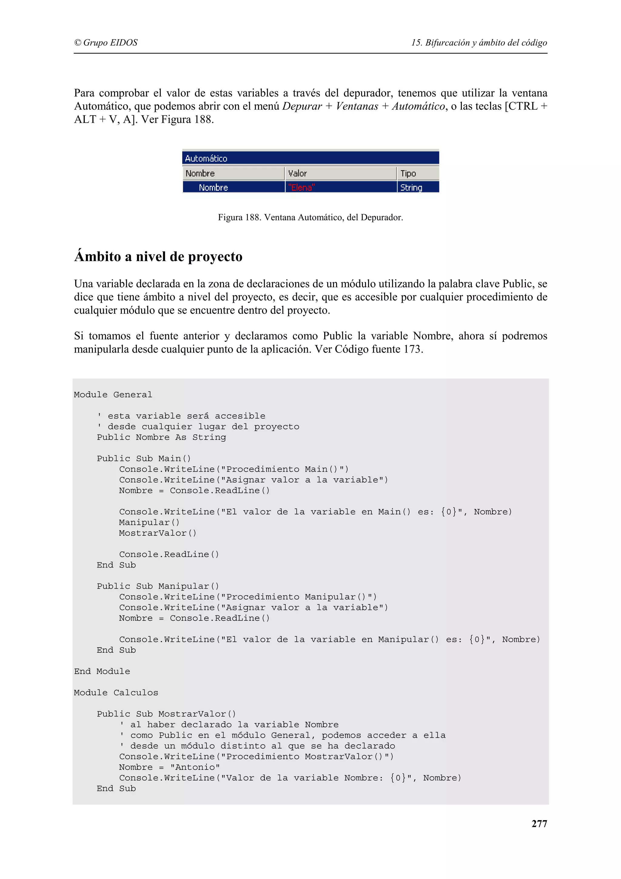 © Grupo EIDOS

15. Bifurcación y ámbito del código

Para comprobar el valor de estas variables a través del depurador, tenemos que utilizar la ventana
Automático, que podemos abrir con el menú Depurar + Ventanas + Automático, o las teclas [CTRL +
ALT + V, A]. Ver Figura 188.

Figura 188. Ventana Automático, del Depurador.

Ámbito a nivel de proyecto
Una variable declarada en la zona de declaraciones de un módulo utilizando la palabra clave Public, se
dice que tiene ámbito a nivel del proyecto, es decir, que es accesible por cualquier procedimiento de
cualquier módulo que se encuentre dentro del proyecto.
Si tomamos el fuente anterior y declaramos como Public la variable Nombre, ahora sí podremos
manipularla desde cualquier punto de la aplicación. Ver Código fuente 173.

Module General
' esta variable será accesible
' desde cualquier lugar del proyecto
Public Nombre As String
Public Sub Main()
Console.WriteLine("Procedimiento Main()")
Console.WriteLine("Asignar valor a la variable")
Nombre = Console.ReadLine()
Console.WriteLine("El valor de la variable en Main() es: {0}", Nombre)
Manipular()
MostrarValor()
Console.ReadLine()
End Sub
Public Sub Manipular()
Console.WriteLine("Procedimiento Manipular()")
Console.WriteLine("Asignar valor a la variable")
Nombre = Console.ReadLine()
Console.WriteLine("El valor de la variable en Manipular() es: {0}", Nombre)
End Sub
End Module
Module Calculos
Public Sub MostrarValor()
' al haber declarado la variable Nombre
' como Public en el módulo General, podemos acceder a ella
' desde un módulo distinto al que se ha declarado
Console.WriteLine("Procedimiento MostrarValor()")
Nombre = "Antonio"
Console.WriteLine("Valor de la variable Nombre: {0}", Nombre)
End Sub

277

 