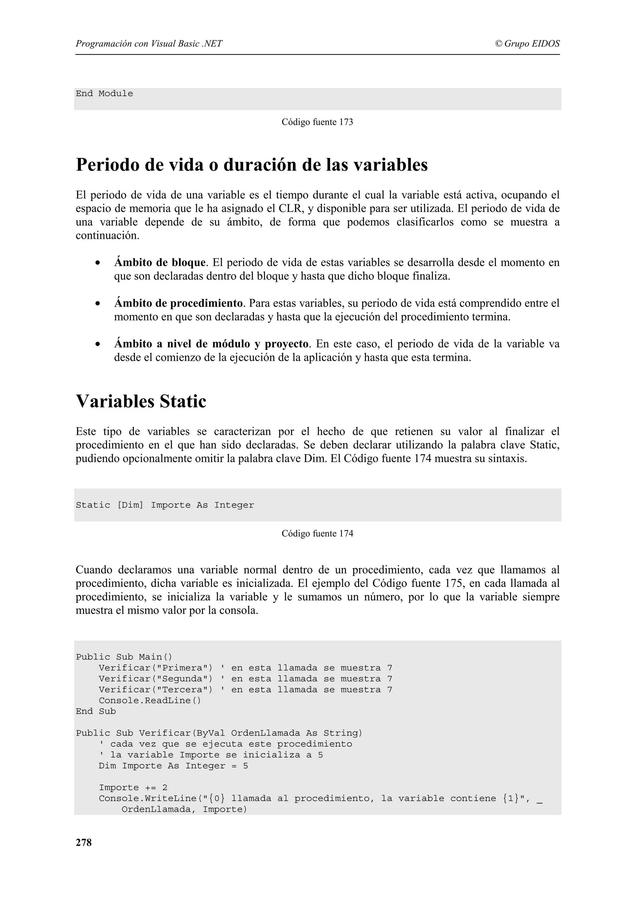 Programación con Visual Basic .NET

© Grupo EIDOS

End Module
Código fuente 173

Periodo de vida o duración de las variables
El periodo de vida de una variable es el tiempo durante el cual la variable está activa, ocupando el
espacio de memoria que le ha asignado el CLR, y disponible para ser utilizada. El periodo de vida de
una variable depende de su ámbito, de forma que podemos clasificarlos como se muestra a
continuación.
•

Ámbito de bloque. El periodo de vida de estas variables se desarrolla desde el momento en
que son declaradas dentro del bloque y hasta que dicho bloque finaliza.

•

Ámbito de procedimiento. Para estas variables, su periodo de vida está comprendido entre el
momento en que son declaradas y hasta que la ejecución del procedimiento termina.

•

Ámbito a nivel de módulo y proyecto. En este caso, el periodo de vida de la variable va
desde el comienzo de la ejecución de la aplicación y hasta que esta termina.

Variables Static
Este tipo de variables se caracterizan por el hecho de que retienen su valor al finalizar el
procedimiento en el que han sido declaradas. Se deben declarar utilizando la palabra clave Static,
pudiendo opcionalmente omitir la palabra clave Dim. El Código fuente 174 muestra su sintaxis.

Static [Dim] Importe As Integer
Código fuente 174

Cuando declaramos una variable normal dentro de un procedimiento, cada vez que llamamos al
procedimiento, dicha variable es inicializada. El ejemplo del Código fuente 175, en cada llamada al
procedimiento, se inicializa la variable y le sumamos un número, por lo que la variable siempre
muestra el mismo valor por la consola.

Public Sub Main()
Verificar("Primera") ' en esta llamada se muestra 7
Verificar("Segunda") ' en esta llamada se muestra 7
Verificar("Tercera") ' en esta llamada se muestra 7
Console.ReadLine()
End Sub
Public Sub Verificar(ByVal OrdenLlamada As String)
' cada vez que se ejecuta este procedimiento
' la variable Importe se inicializa a 5
Dim Importe As Integer = 5
Importe += 2
Console.WriteLine("{0} llamada al procedimiento, la variable contiene {1}", _
OrdenLlamada, Importe)

278

 