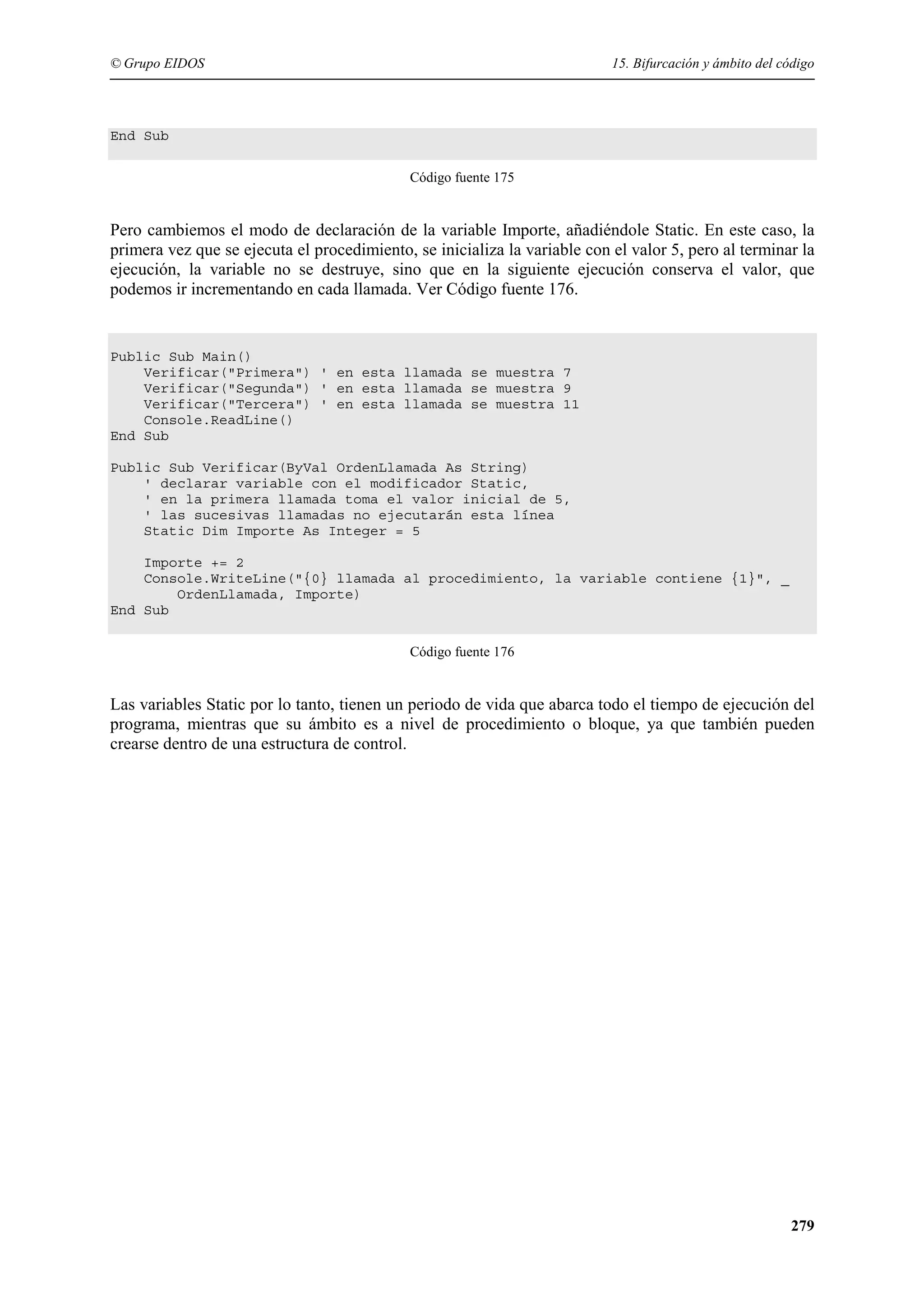 © Grupo EIDOS

15. Bifurcación y ámbito del código

End Sub
Código fuente 175

Pero cambiemos el modo de declaración de la variable Importe, añadiéndole Static. En este caso, la
primera vez que se ejecuta el procedimiento, se inicializa la variable con el valor 5, pero al terminar la
ejecución, la variable no se destruye, sino que en la siguiente ejecución conserva el valor, que
podemos ir incrementando en cada llamada. Ver Código fuente 176.

Public Sub Main()
Verificar("Primera") ' en esta llamada se muestra 7
Verificar("Segunda") ' en esta llamada se muestra 9
Verificar("Tercera") ' en esta llamada se muestra 11
Console.ReadLine()
End Sub
Public Sub Verificar(ByVal OrdenLlamada As String)
' declarar variable con el modificador Static,
' en la primera llamada toma el valor inicial de 5,
' las sucesivas llamadas no ejecutarán esta línea
Static Dim Importe As Integer = 5
Importe += 2
Console.WriteLine("{0} llamada al procedimiento, la variable contiene {1}", _
OrdenLlamada, Importe)
End Sub
Código fuente 176

Las variables Static por lo tanto, tienen un periodo de vida que abarca todo el tiempo de ejecución del
programa, mientras que su ámbito es a nivel de procedimiento o bloque, ya que también pueden
crearse dentro de una estructura de control.

279

 