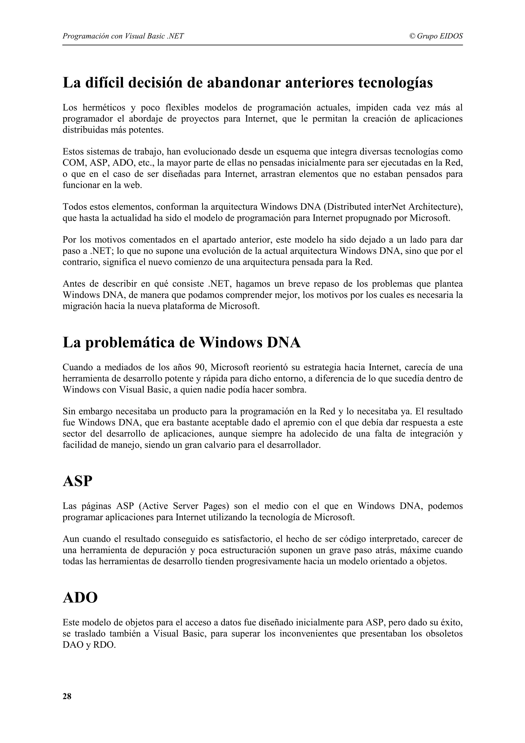 Programación con Visual Basic .NET

© Grupo EIDOS

La difícil decisión de abandonar anteriores tecnologías
Los herméticos y poco flexibles modelos de programación actuales, impiden cada vez más al
programador el abordaje de proyectos para Internet, que le permitan la creación de aplicaciones
distribuidas más potentes.
Estos sistemas de trabajo, han evolucionado desde un esquema que integra diversas tecnologías como
COM, ASP, ADO, etc., la mayor parte de ellas no pensadas inicialmente para ser ejecutadas en la Red,
o que en el caso de ser diseñadas para Internet, arrastran elementos que no estaban pensados para
funcionar en la web.
Todos estos elementos, conforman la arquitectura Windows DNA (Distributed interNet Architecture),
que hasta la actualidad ha sido el modelo de programación para Internet propugnado por Microsoft.
Por los motivos comentados en el apartado anterior, este modelo ha sido dejado a un lado para dar
paso a .NET; lo que no supone una evolución de la actual arquitectura Windows DNA, sino que por el
contrario, significa el nuevo comienzo de una arquitectura pensada para la Red.
Antes de describir en qué consiste .NET, hagamos un breve repaso de los problemas que plantea
Windows DNA, de manera que podamos comprender mejor, los motivos por los cuales es necesaria la
migración hacia la nueva plataforma de Microsoft.

La problemática de Windows DNA
Cuando a mediados de los años 90, Microsoft reorientó su estrategia hacia Internet, carecía de una
herramienta de desarrollo potente y rápida para dicho entorno, a diferencia de lo que sucedía dentro de
Windows con Visual Basic, a quien nadie podía hacer sombra.
Sin embargo necesitaba un producto para la programación en la Red y lo necesitaba ya. El resultado
fue Windows DNA, que era bastante aceptable dado el apremio con el que debía dar respuesta a este
sector del desarrollo de aplicaciones, aunque siempre ha adolecido de una falta de integración y
facilidad de manejo, siendo un gran calvario para el desarrollador.

ASP
Las páginas ASP (Active Server Pages) son el medio con el que en Windows DNA, podemos
programar aplicaciones para Internet utilizando la tecnología de Microsoft.
Aun cuando el resultado conseguido es satisfactorio, el hecho de ser código interpretado, carecer de
una herramienta de depuración y poca estructuración suponen un grave paso atrás, máxime cuando
todas las herramientas de desarrollo tienden progresivamente hacia un modelo orientado a objetos.

ADO
Este modelo de objetos para el acceso a datos fue diseñado inicialmente para ASP, pero dado su éxito,
se traslado también a Visual Basic, para superar los inconvenientes que presentaban los obsoletos
DAO y RDO.

28

 