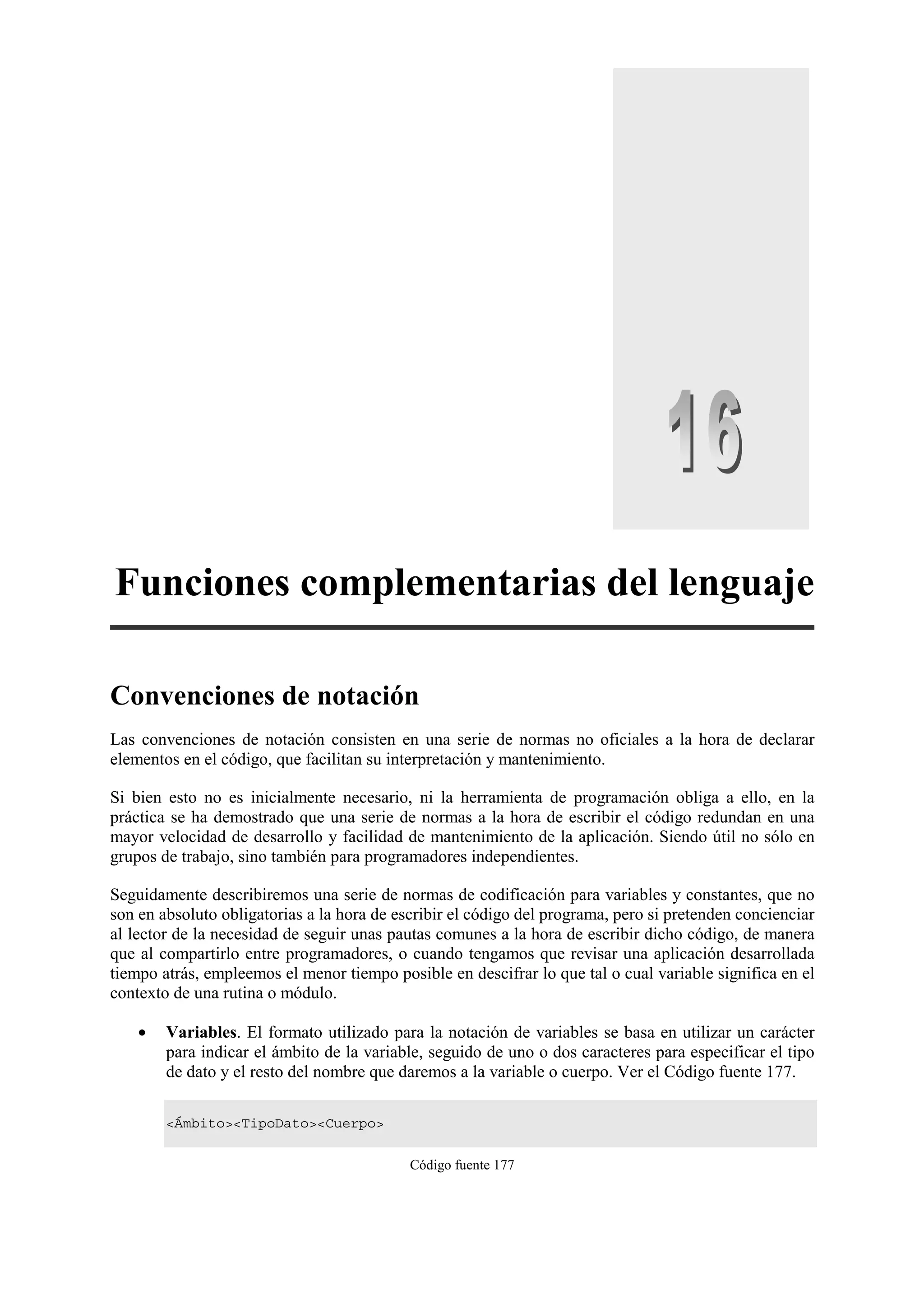 Funciones complementarias del lenguaje
Convenciones de notación
Las convenciones de notación consisten en una serie de normas no oficiales a la hora de declarar
elementos en el código, que facilitan su interpretación y mantenimiento.
Si bien esto no es inicialmente necesario, ni la herramienta de programación obliga a ello, en la
práctica se ha demostrado que una serie de normas a la hora de escribir el código redundan en una
mayor velocidad de desarrollo y facilidad de mantenimiento de la aplicación. Siendo útil no sólo en
grupos de trabajo, sino también para programadores independientes.
Seguidamente describiremos una serie de normas de codificación para variables y constantes, que no
son en absoluto obligatorias a la hora de escribir el código del programa, pero si pretenden concienciar
al lector de la necesidad de seguir unas pautas comunes a la hora de escribir dicho código, de manera
que al compartirlo entre programadores, o cuando tengamos que revisar una aplicación desarrollada
tiempo atrás, empleemos el menor tiempo posible en descifrar lo que tal o cual variable significa en el
contexto de una rutina o módulo.
•

Variables. El formato utilizado para la notación de variables se basa en utilizar un carácter
para indicar el ámbito de la variable, seguido de uno o dos caracteres para especificar el tipo
de dato y el resto del nombre que daremos a la variable o cuerpo. Ver el Código fuente 177.
<Ámbito><TipoDato><Cuerpo>
Código fuente 177

 