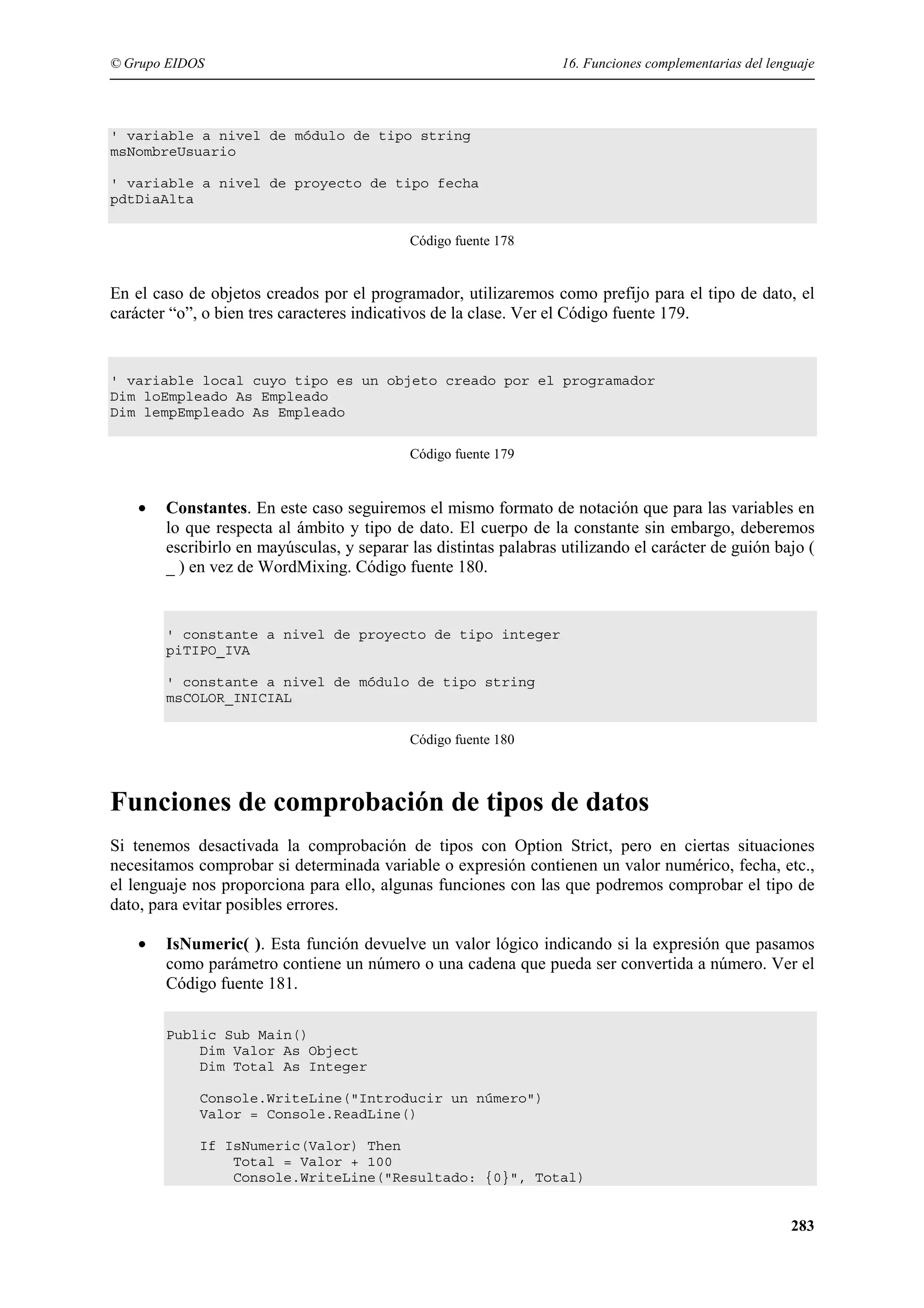 © Grupo EIDOS

16. Funciones complementarias del lenguaje

' variable a nivel de módulo de tipo string
msNombreUsuario
' variable a nivel de proyecto de tipo fecha
pdtDiaAlta
Código fuente 178

En el caso de objetos creados por el programador, utilizaremos como prefijo para el tipo de dato, el
carácter “o”, o bien tres caracteres indicativos de la clase. Ver el Código fuente 179.

' variable local cuyo tipo es un objeto creado por el programador
Dim loEmpleado As Empleado
Dim lempEmpleado As Empleado
Código fuente 179

•

Constantes. En este caso seguiremos el mismo formato de notación que para las variables en
lo que respecta al ámbito y tipo de dato. El cuerpo de la constante sin embargo, deberemos
escribirlo en mayúsculas, y separar las distintas palabras utilizando el carácter de guión bajo (
_ ) en vez de WordMixing. Código fuente 180.

' constante a nivel de proyecto de tipo integer
piTIPO_IVA
' constante a nivel de módulo de tipo string
msCOLOR_INICIAL
Código fuente 180

Funciones de comprobación de tipos de datos
Si tenemos desactivada la comprobación de tipos con Option Strict, pero en ciertas situaciones
necesitamos comprobar si determinada variable o expresión contienen un valor numérico, fecha, etc.,
el lenguaje nos proporciona para ello, algunas funciones con las que podremos comprobar el tipo de
dato, para evitar posibles errores.
•

IsNumeric( ). Esta función devuelve un valor lógico indicando si la expresión que pasamos
como parámetro contiene un número o una cadena que pueda ser convertida a número. Ver el
Código fuente 181.
Public Sub Main()
Dim Valor As Object
Dim Total As Integer
Console.WriteLine("Introducir un número")
Valor = Console.ReadLine()
If IsNumeric(Valor) Then
Total = Valor + 100
Console.WriteLine("Resultado: {0}", Total)

283

 