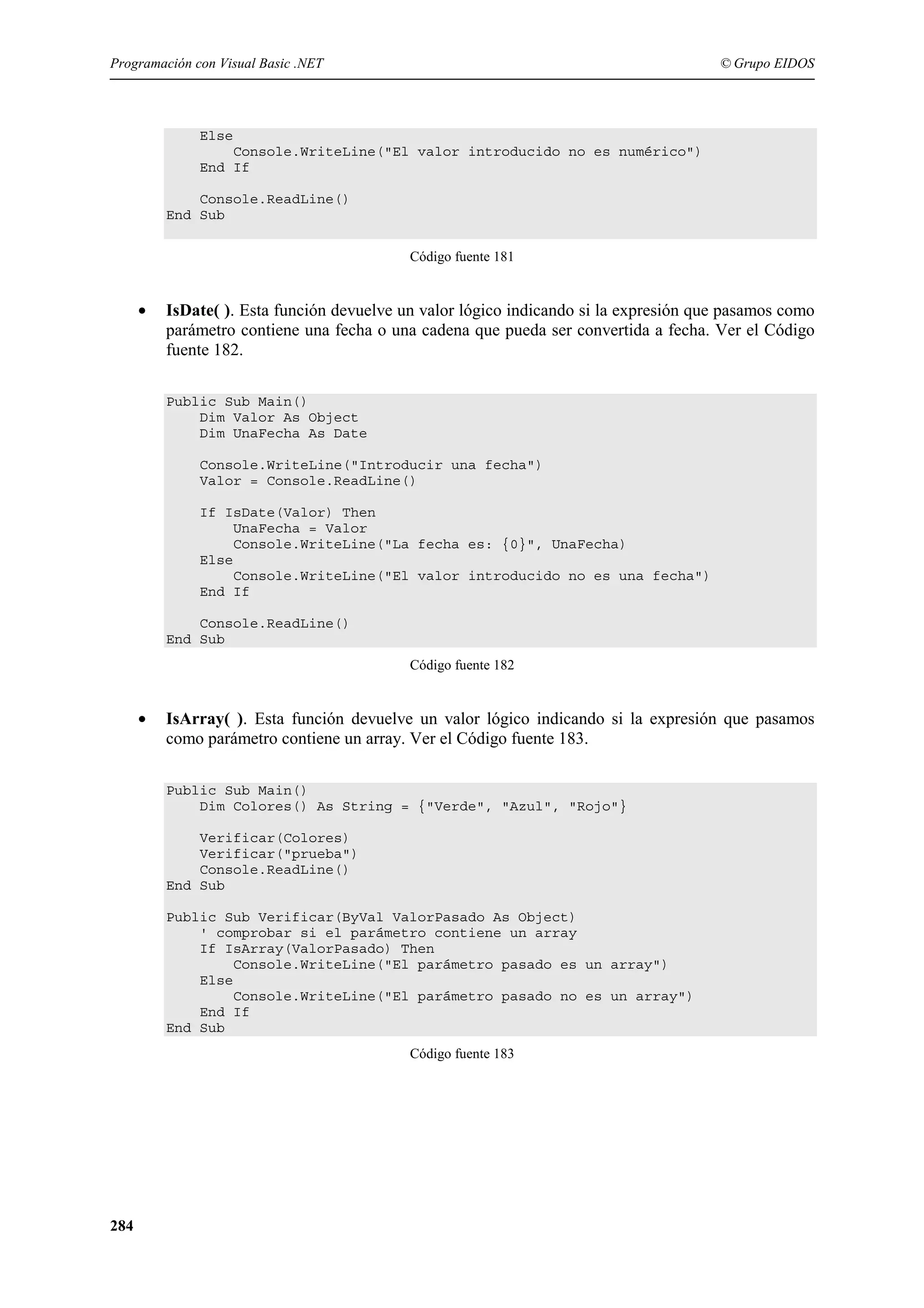 Programación con Visual Basic .NET

© Grupo EIDOS

Else
Console.WriteLine("El valor introducido no es numérico")
End If
Console.ReadLine()
End Sub
Código fuente 181

•

IsDate( ). Esta función devuelve un valor lógico indicando si la expresión que pasamos como
parámetro contiene una fecha o una cadena que pueda ser convertida a fecha. Ver el Código
fuente 182.
Public Sub Main()
Dim Valor As Object
Dim UnaFecha As Date
Console.WriteLine("Introducir una fecha")
Valor = Console.ReadLine()
If IsDate(Valor) Then
UnaFecha = Valor
Console.WriteLine("La fecha es: {0}", UnaFecha)
Else
Console.WriteLine("El valor introducido no es una fecha")
End If
Console.ReadLine()
End Sub
Código fuente 182

•

IsArray( ). Esta función devuelve un valor lógico indicando si la expresión que pasamos
como parámetro contiene un array. Ver el Código fuente 183.
Public Sub Main()
Dim Colores() As String = {"Verde", "Azul", "Rojo"}
Verificar(Colores)
Verificar("prueba")
Console.ReadLine()
End Sub
Public Sub Verificar(ByVal ValorPasado As Object)
' comprobar si el parámetro contiene un array
If IsArray(ValorPasado) Then
Console.WriteLine("El parámetro pasado es un array")
Else
Console.WriteLine("El parámetro pasado no es un array")
End If
End Sub
Código fuente 183

284

 