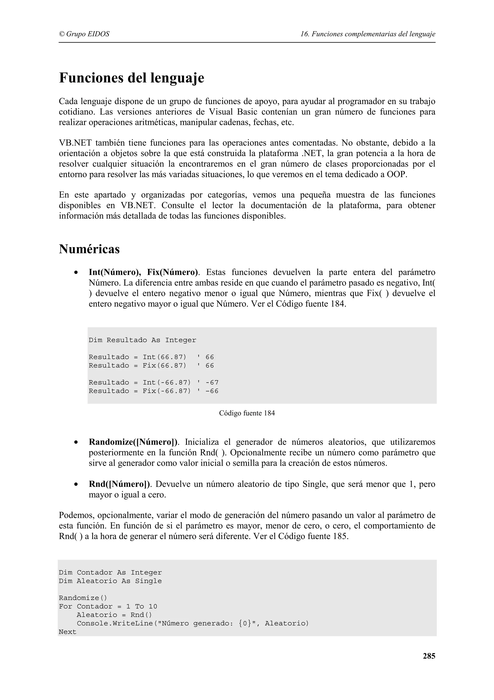 © Grupo EIDOS

16. Funciones complementarias del lenguaje

Funciones del lenguaje
Cada lenguaje dispone de un grupo de funciones de apoyo, para ayudar al programador en su trabajo
cotidiano. Las versiones anteriores de Visual Basic contenían un gran número de funciones para
realizar operaciones aritméticas, manipular cadenas, fechas, etc.
VB.NET también tiene funciones para las operaciones antes comentadas. No obstante, debido a la
orientación a objetos sobre la que está construida la plataforma .NET, la gran potencia a la hora de
resolver cualquier situación la encontraremos en el gran número de clases proporcionadas por el
entorno para resolver las más variadas situaciones, lo que veremos en el tema dedicado a OOP.
En este apartado y organizadas por categorías, vemos una pequeña muestra de las funciones
disponibles en VB.NET. Consulte el lector la documentación de la plataforma, para obtener
información más detallada de todas las funciones disponibles.

Numéricas
•

Int(Número), Fix(Número). Estas funciones devuelven la parte entera del parámetro
Número. La diferencia entre ambas reside en que cuando el parámetro pasado es negativo, Int(
) devuelve el entero negativo menor o igual que Número, mientras que Fix( ) devuelve el
entero negativo mayor o igual que Número. Ver el Código fuente 184.

Dim Resultado As Integer
Resultado = Int(66.87)
Resultado = Fix(66.87)

' 66
' 66

Resultado = Int(-66.87) ' -67
Resultado = Fix(-66.87) ' –66
Código fuente 184

•

Randomize([Número]). Inicializa el generador de números aleatorios, que utilizaremos
posteriormente en la función Rnd( ). Opcionalmente recibe un número como parámetro que
sirve al generador como valor inicial o semilla para la creación de estos números.

•

Rnd([Número]). Devuelve un número aleatorio de tipo Single, que será menor que 1, pero
mayor o igual a cero.

Podemos, opcionalmente, variar el modo de generación del número pasando un valor al parámetro de
esta función. En función de si el parámetro es mayor, menor de cero, o cero, el comportamiento de
Rnd( ) a la hora de generar el número será diferente. Ver el Código fuente 185.

Dim Contador As Integer
Dim Aleatorio As Single
Randomize()
For Contador = 1 To 10
Aleatorio = Rnd()
Console.WriteLine("Número generado: {0}", Aleatorio)
Next

285

 