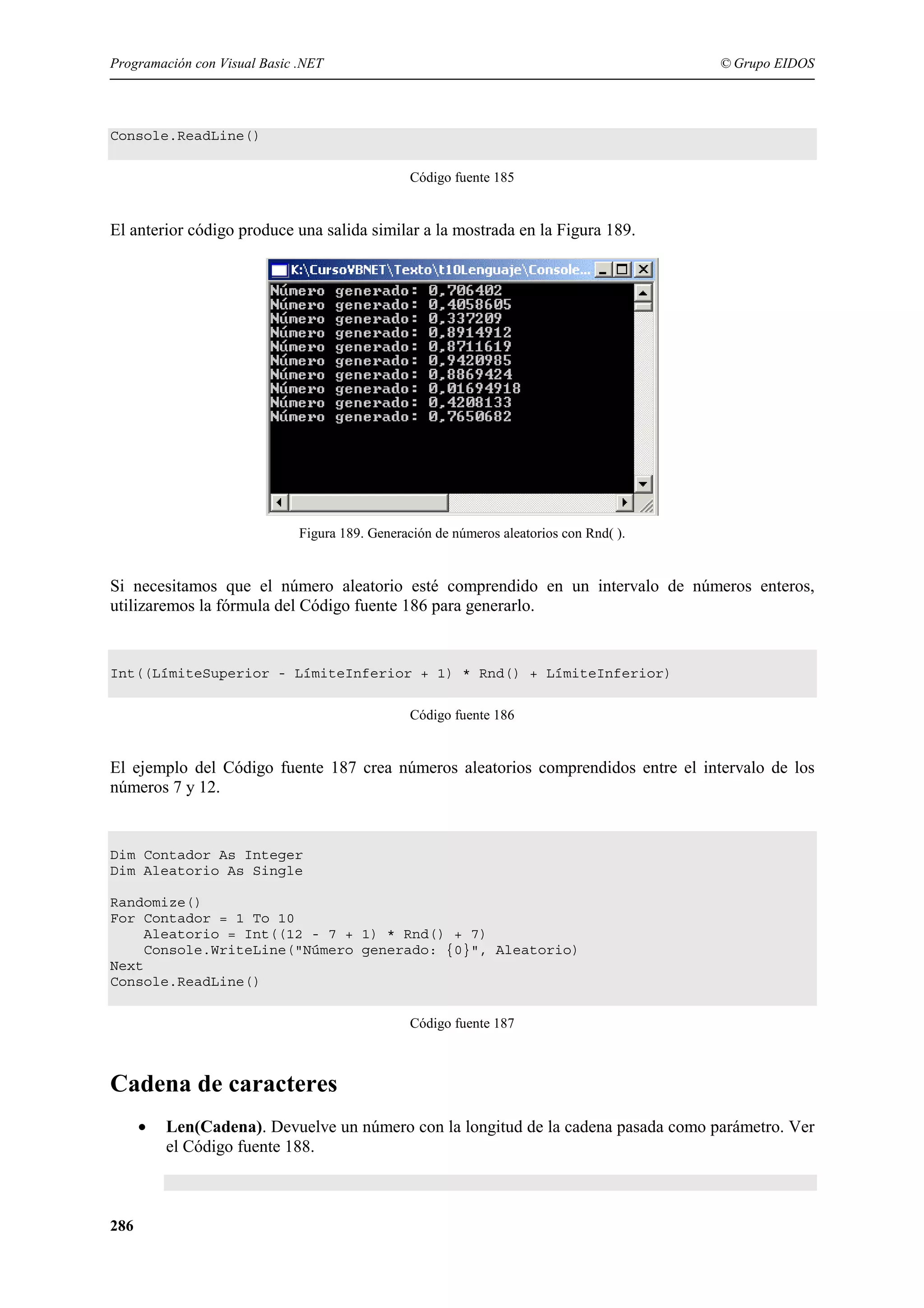 Programación con Visual Basic .NET

© Grupo EIDOS

Console.ReadLine()
Código fuente 185

El anterior código produce una salida similar a la mostrada en la Figura 189.

Figura 189. Generación de números aleatorios con Rnd( ).

Si necesitamos que el número aleatorio esté comprendido en un intervalo de números enteros,
utilizaremos la fórmula del Código fuente 186 para generarlo.

Int((LímiteSuperior - LímiteInferior + 1) * Rnd() + LímiteInferior)
Código fuente 186

El ejemplo del Código fuente 187 crea números aleatorios comprendidos entre el intervalo de los
números 7 y 12.

Dim Contador As Integer
Dim Aleatorio As Single
Randomize()
For Contador = 1 To 10
Aleatorio = Int((12 - 7 + 1) * Rnd() + 7)
Console.WriteLine("Número generado: {0}", Aleatorio)
Next
Console.ReadLine()
Código fuente 187

Cadena de caracteres
•

286

Len(Cadena). Devuelve un número con la longitud de la cadena pasada como parámetro. Ver
el Código fuente 188.

 