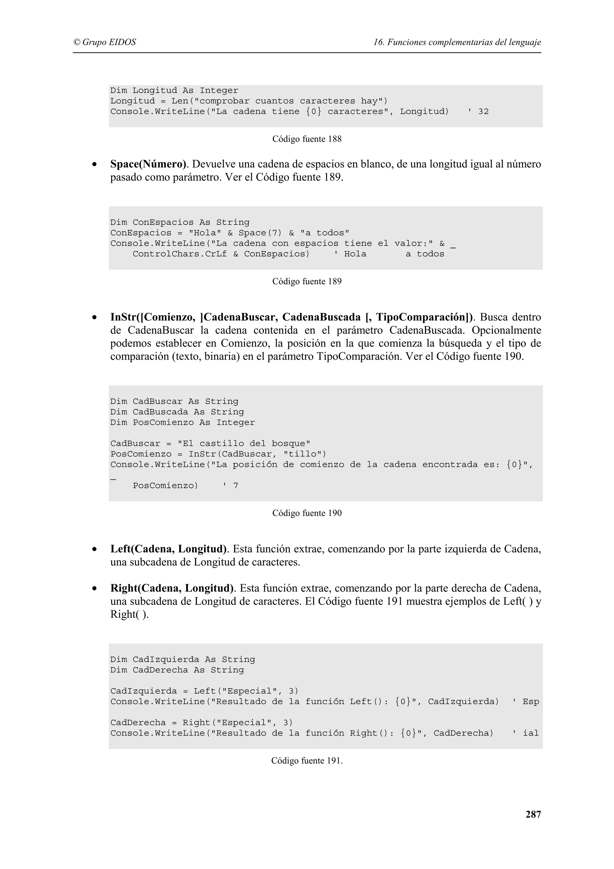 © Grupo EIDOS

16. Funciones complementarias del lenguaje

Dim Longitud As Integer
Longitud = Len("comprobar cuantos caracteres hay")
Console.WriteLine("La cadena tiene {0} caracteres", Longitud)

' 32

Código fuente 188

•

Space(Número). Devuelve una cadena de espacios en blanco, de una longitud igual al número
pasado como parámetro. Ver el Código fuente 189.

Dim ConEspacios As String
ConEspacios = "Hola" & Space(7) & "a todos"
Console.WriteLine("La cadena con espacios tiene el valor:" & _
ControlChars.CrLf & ConEspacios)
' Hola
a todos
Código fuente 189

•

InStr([Comienzo, ]CadenaBuscar, CadenaBuscada [, TipoComparación]). Busca dentro
de CadenaBuscar la cadena contenida en el parámetro CadenaBuscada. Opcionalmente
podemos establecer en Comienzo, la posición en la que comienza la búsqueda y el tipo de
comparación (texto, binaria) en el parámetro TipoComparación. Ver el Código fuente 190.

Dim CadBuscar As String
Dim CadBuscada As String
Dim PosComienzo As Integer
CadBuscar = "El castillo del bosque"
PosComienzo = InStr(CadBuscar, "tillo")
Console.WriteLine("La posición de comienzo de la cadena encontrada es: {0}",
_
PosComienzo)
' 7
Código fuente 190

•

Left(Cadena, Longitud). Esta función extrae, comenzando por la parte izquierda de Cadena,
una subcadena de Longitud de caracteres.

•

Right(Cadena, Longitud). Esta función extrae, comenzando por la parte derecha de Cadena,
una subcadena de Longitud de caracteres. El Código fuente 191 muestra ejemplos de Left( ) y
Right( ).

Dim CadIzquierda As String
Dim CadDerecha As String
CadIzquierda = Left("Especial", 3)
Console.WriteLine("Resultado de la función Left(): {0}", CadIzquierda)

' Esp

CadDerecha = Right("Especial", 3)
Console.WriteLine("Resultado de la función Right(): {0}", CadDerecha)

' ial

Código fuente 191.

287

 