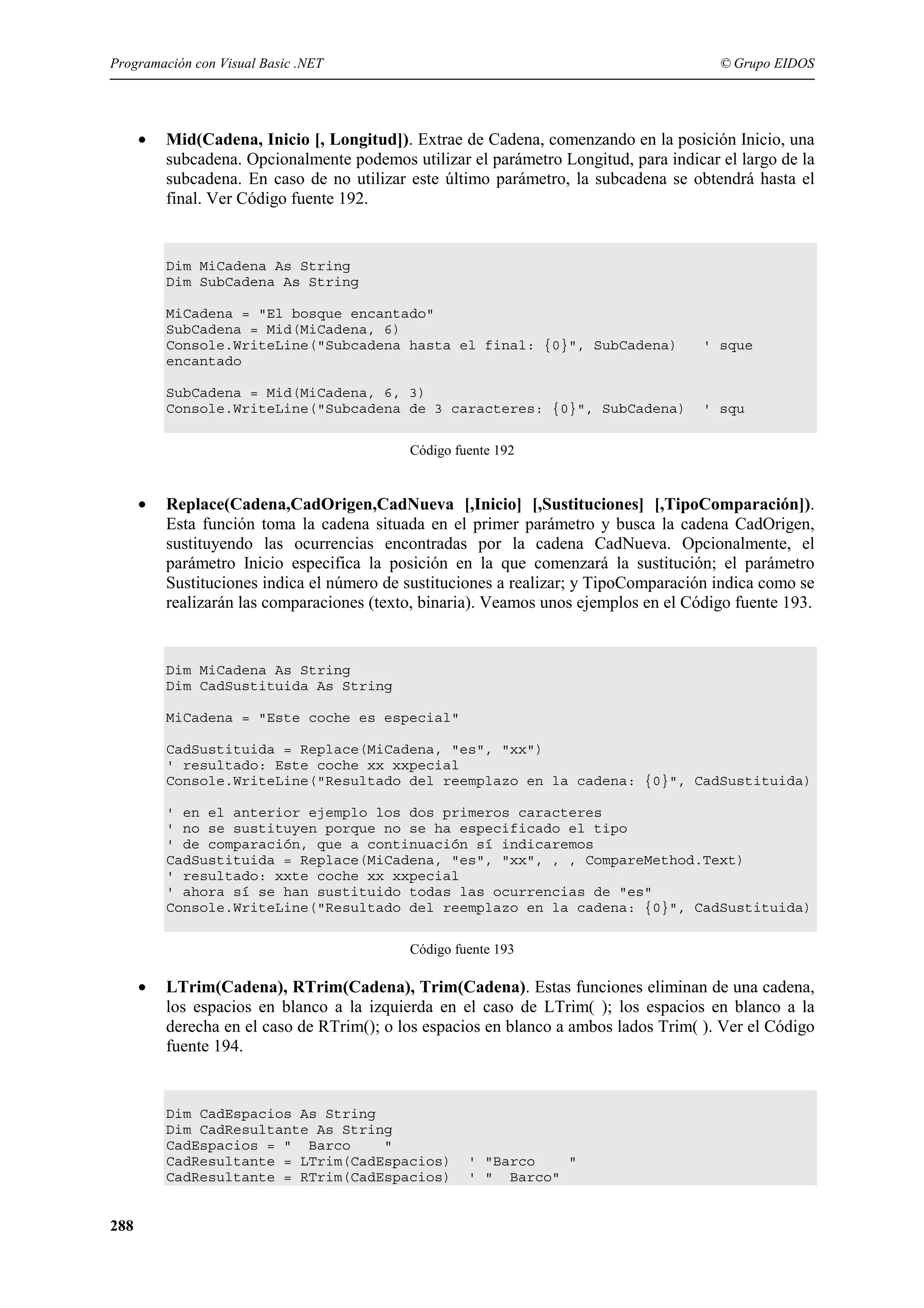Programación con Visual Basic .NET

•

© Grupo EIDOS

Mid(Cadena, Inicio [, Longitud]). Extrae de Cadena, comenzando en la posición Inicio, una
subcadena. Opcionalmente podemos utilizar el parámetro Longitud, para indicar el largo de la
subcadena. En caso de no utilizar este último parámetro, la subcadena se obtendrá hasta el
final. Ver Código fuente 192.

Dim MiCadena As String
Dim SubCadena As String
MiCadena = "El bosque encantado"
SubCadena = Mid(MiCadena, 6)
Console.WriteLine("Subcadena hasta el final: {0}", SubCadena)
encantado
SubCadena = Mid(MiCadena, 6, 3)
Console.WriteLine("Subcadena de 3 caracteres: {0}", SubCadena)

' sque

' squ

Código fuente 192

•

Replace(Cadena,CadOrigen,CadNueva [,Inicio] [,Sustituciones] [,TipoComparación]).
Esta función toma la cadena situada en el primer parámetro y busca la cadena CadOrigen,
sustituyendo las ocurrencias encontradas por la cadena CadNueva. Opcionalmente, el
parámetro Inicio especifica la posición en la que comenzará la sustitución; el parámetro
Sustituciones indica el número de sustituciones a realizar; y TipoComparación indica como se
realizarán las comparaciones (texto, binaria). Veamos unos ejemplos en el Código fuente 193.

Dim MiCadena As String
Dim CadSustituida As String
MiCadena = "Este coche es especial"
CadSustituida = Replace(MiCadena, "es", "xx")
' resultado: Este coche xx xxpecial
Console.WriteLine("Resultado del reemplazo en la cadena: {0}", CadSustituida)
' en el anterior ejemplo los dos primeros caracteres
' no se sustituyen porque no se ha especificado el tipo
' de comparación, que a continuación sí indicaremos
CadSustituida = Replace(MiCadena, "es", "xx", , , CompareMethod.Text)
' resultado: xxte coche xx xxpecial
' ahora sí se han sustituido todas las ocurrencias de "es"
Console.WriteLine("Resultado del reemplazo en la cadena: {0}", CadSustituida)
Código fuente 193

•

LTrim(Cadena), RTrim(Cadena), Trim(Cadena). Estas funciones eliminan de una cadena,
los espacios en blanco a la izquierda en el caso de LTrim( ); los espacios en blanco a la
derecha en el caso de RTrim(); o los espacios en blanco a ambos lados Trim( ). Ver el Código
fuente 194.

Dim CadEspacios As String
Dim CadResultante As String
CadEspacios = " Barco
"
CadResultante = LTrim(CadEspacios)
CadResultante = RTrim(CadEspacios)

288

' "Barco
"
' " Barco"

 