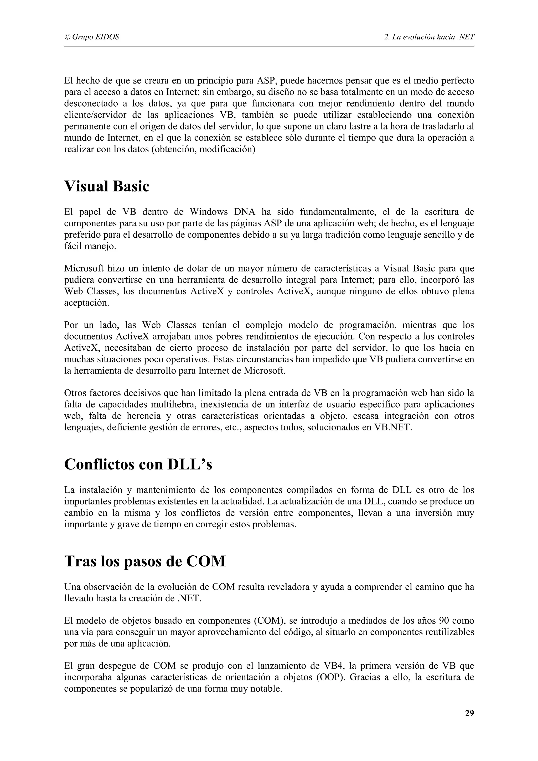 © Grupo EIDOS

2. La evolución hacia .NET

El hecho de que se creara en un principio para ASP, puede hacernos pensar que es el medio perfecto
para el acceso a datos en Internet; sin embargo, su diseño no se basa totalmente en un modo de acceso
desconectado a los datos, ya que para que funcionara con mejor rendimiento dentro del mundo
cliente/servidor de las aplicaciones VB, también se puede utilizar estableciendo una conexión
permanente con el origen de datos del servidor, lo que supone un claro lastre a la hora de trasladarlo al
mundo de Internet, en el que la conexión se establece sólo durante el tiempo que dura la operación a
realizar con los datos (obtención, modificación)

Visual Basic
El papel de VB dentro de Windows DNA ha sido fundamentalmente, el de la escritura de
componentes para su uso por parte de las páginas ASP de una aplicación web; de hecho, es el lenguaje
preferido para el desarrollo de componentes debido a su ya larga tradición como lenguaje sencillo y de
fácil manejo.
Microsoft hizo un intento de dotar de un mayor número de características a Visual Basic para que
pudiera convertirse en una herramienta de desarrollo integral para Internet; para ello, incorporó las
Web Classes, los documentos ActiveX y controles ActiveX, aunque ninguno de ellos obtuvo plena
aceptación.
Por un lado, las Web Classes tenían el complejo modelo de programación, mientras que los
documentos ActiveX arrojaban unos pobres rendimientos de ejecución. Con respecto a los controles
ActiveX, necesitaban de cierto proceso de instalación por parte del servidor, lo que los hacía en
muchas situaciones poco operativos. Estas circunstancias han impedido que VB pudiera convertirse en
la herramienta de desarrollo para Internet de Microsoft.
Otros factores decisivos que han limitado la plena entrada de VB en la programación web han sido la
falta de capacidades multihebra, inexistencia de un interfaz de usuario específico para aplicaciones
web, falta de herencia y otras características orientadas a objeto, escasa integración con otros
lenguajes, deficiente gestión de errores, etc., aspectos todos, solucionados en VB.NET.

Conflictos con DLL’s
La instalación y mantenimiento de los componentes compilados en forma de DLL es otro de los
importantes problemas existentes en la actualidad. La actualización de una DLL, cuando se produce un
cambio en la misma y los conflictos de versión entre componentes, llevan a una inversión muy
importante y grave de tiempo en corregir estos problemas.

Tras los pasos de COM
Una observación de la evolución de COM resulta reveladora y ayuda a comprender el camino que ha
llevado hasta la creación de .NET.
El modelo de objetos basado en componentes (COM), se introdujo a mediados de los años 90 como
una vía para conseguir un mayor aprovechamiento del código, al situarlo en componentes reutilizables
por más de una aplicación.
El gran despegue de COM se produjo con el lanzamiento de VB4, la primera versión de VB que
incorporaba algunas características de orientación a objetos (OOP). Gracias a ello, la escritura de
componentes se popularizó de una forma muy notable.
29

 