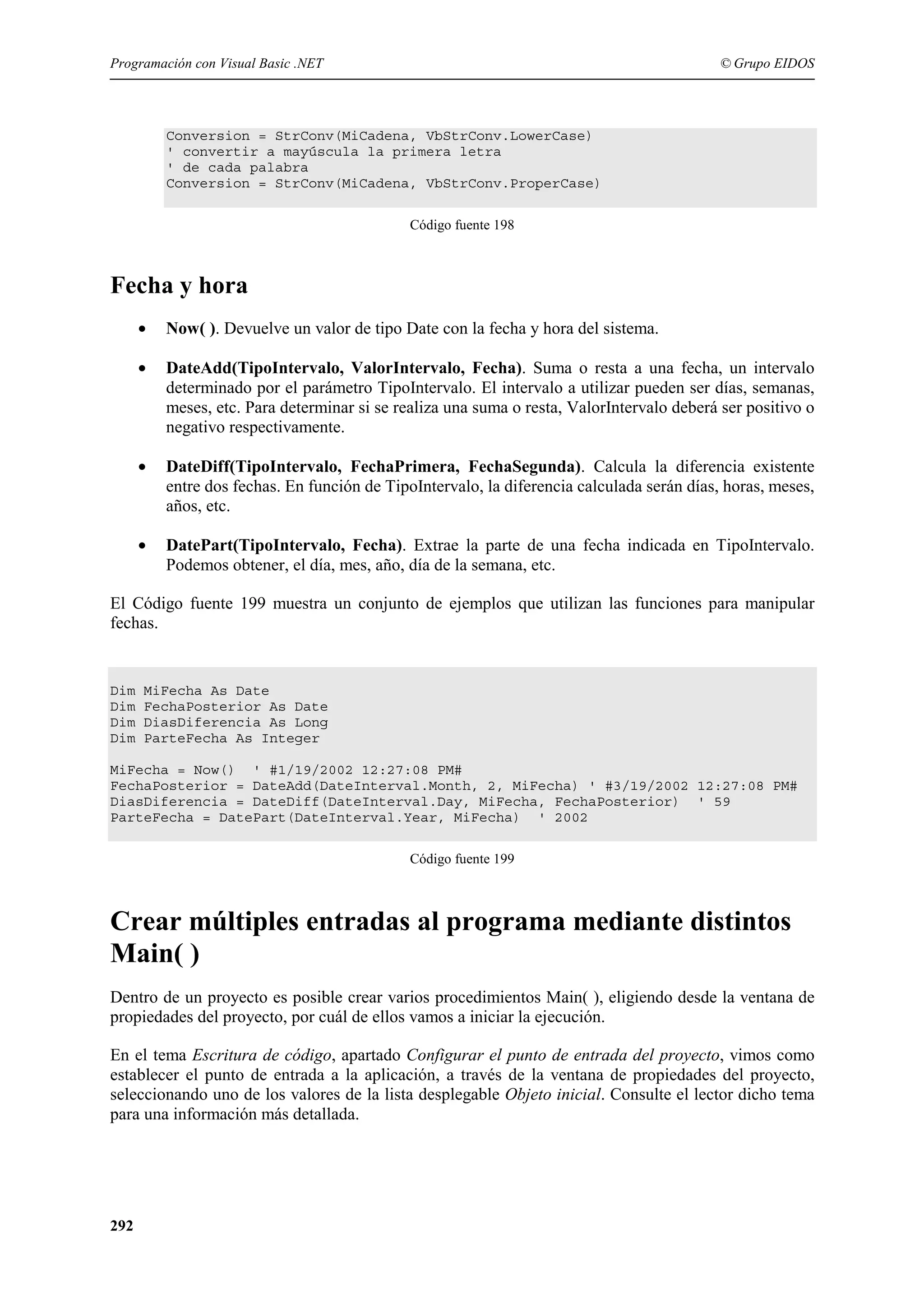 Programación con Visual Basic .NET

© Grupo EIDOS

Conversion = StrConv(MiCadena, VbStrConv.LowerCase)
' convertir a mayúscula la primera letra
' de cada palabra
Conversion = StrConv(MiCadena, VbStrConv.ProperCase)
Código fuente 198

Fecha y hora
•

Now( ). Devuelve un valor de tipo Date con la fecha y hora del sistema.

•

DateAdd(TipoIntervalo, ValorIntervalo, Fecha). Suma o resta a una fecha, un intervalo
determinado por el parámetro TipoIntervalo. El intervalo a utilizar pueden ser días, semanas,
meses, etc. Para determinar si se realiza una suma o resta, ValorIntervalo deberá ser positivo o
negativo respectivamente.

•

DateDiff(TipoIntervalo, FechaPrimera, FechaSegunda). Calcula la diferencia existente
entre dos fechas. En función de TipoIntervalo, la diferencia calculada serán días, horas, meses,
años, etc.

•

DatePart(TipoIntervalo, Fecha). Extrae la parte de una fecha indicada en TipoIntervalo.
Podemos obtener, el día, mes, año, día de la semana, etc.

El Código fuente 199 muestra un conjunto de ejemplos que utilizan las funciones para manipular
fechas.

Dim
Dim
Dim
Dim

MiFecha As Date
FechaPosterior As Date
DiasDiferencia As Long
ParteFecha As Integer

MiFecha = Now() ' #1/19/2002 12:27:08 PM#
FechaPosterior = DateAdd(DateInterval.Month, 2, MiFecha) ' #3/19/2002 12:27:08 PM#
DiasDiferencia = DateDiff(DateInterval.Day, MiFecha, FechaPosterior) ' 59
ParteFecha = DatePart(DateInterval.Year, MiFecha) ' 2002
Código fuente 199

Crear múltiples entradas al programa mediante distintos
Main( )
Dentro de un proyecto es posible crear varios procedimientos Main( ), eligiendo desde la ventana de
propiedades del proyecto, por cuál de ellos vamos a iniciar la ejecución.
En el tema Escritura de código, apartado Configurar el punto de entrada del proyecto, vimos como
establecer el punto de entrada a la aplicación, a través de la ventana de propiedades del proyecto,
seleccionando uno de los valores de la lista desplegable Objeto inicial. Consulte el lector dicho tema
para una información más detallada.

292

 