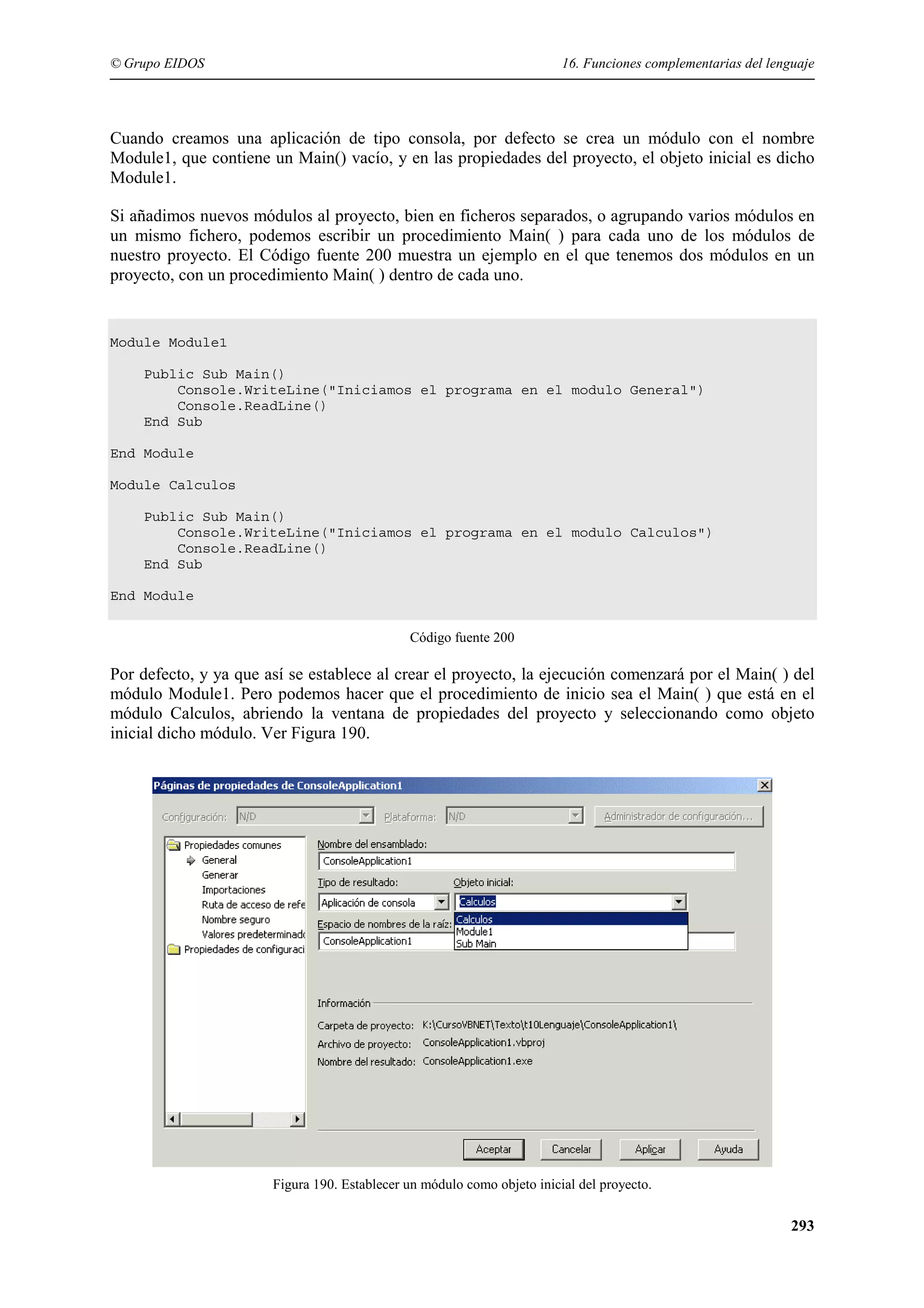 © Grupo EIDOS

16. Funciones complementarias del lenguaje

Cuando creamos una aplicación de tipo consola, por defecto se crea un módulo con el nombre
Module1, que contiene un Main() vacío, y en las propiedades del proyecto, el objeto inicial es dicho
Module1.
Si añadimos nuevos módulos al proyecto, bien en ficheros separados, o agrupando varios módulos en
un mismo fichero, podemos escribir un procedimiento Main( ) para cada uno de los módulos de
nuestro proyecto. El Código fuente 200 muestra un ejemplo en el que tenemos dos módulos en un
proyecto, con un procedimiento Main( ) dentro de cada uno.

Module Module1
Public Sub Main()
Console.WriteLine("Iniciamos el programa en el modulo General")
Console.ReadLine()
End Sub
End Module
Module Calculos
Public Sub Main()
Console.WriteLine("Iniciamos el programa en el modulo Calculos")
Console.ReadLine()
End Sub
End Module
Código fuente 200

Por defecto, y ya que así se establece al crear el proyecto, la ejecución comenzará por el Main( ) del
módulo Module1. Pero podemos hacer que el procedimiento de inicio sea el Main( ) que está en el
módulo Calculos, abriendo la ventana de propiedades del proyecto y seleccionando como objeto
inicial dicho módulo. Ver Figura 190.

Figura 190. Establecer un módulo como objeto inicial del proyecto.

293

 