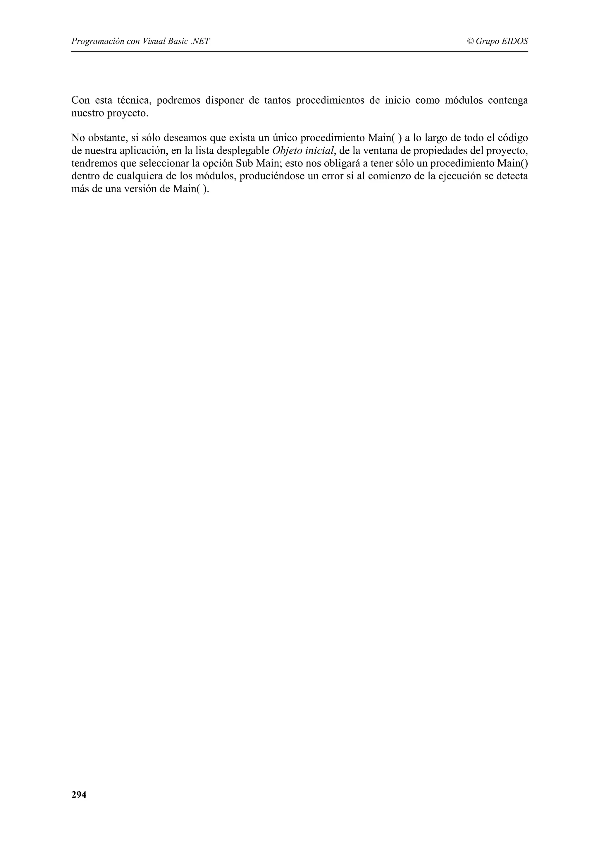 Programación con Visual Basic .NET

© Grupo EIDOS

Con esta técnica, podremos disponer de tantos procedimientos de inicio como módulos contenga
nuestro proyecto.
No obstante, si sólo deseamos que exista un único procedimiento Main( ) a lo largo de todo el código
de nuestra aplicación, en la lista desplegable Objeto inicial, de la ventana de propiedades del proyecto,
tendremos que seleccionar la opción Sub Main; esto nos obligará a tener sólo un procedimiento Main()
dentro de cualquiera de los módulos, produciéndose un error si al comienzo de la ejecución se detecta
más de una versión de Main( ).

294

 
