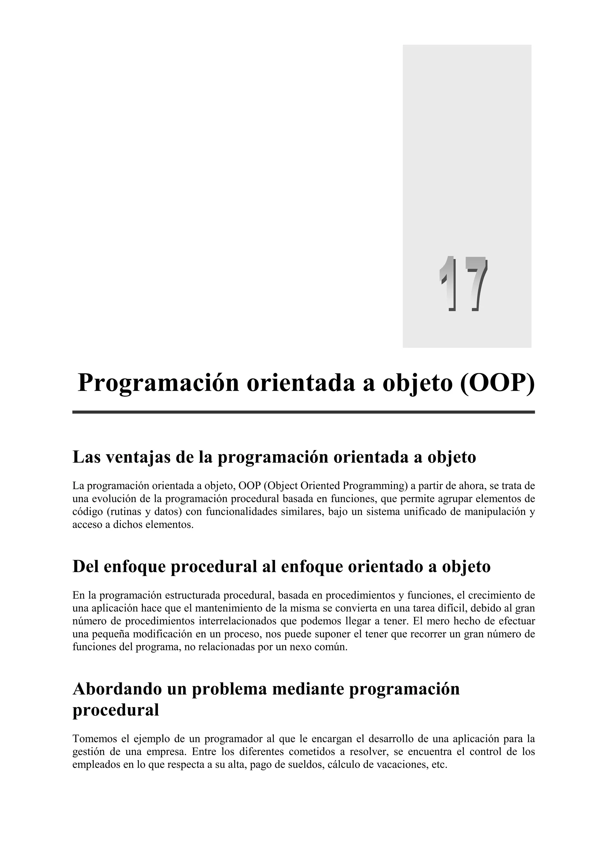 Programación orientada a objeto (OOP)
Las ventajas de la programación orientada a objeto
La programación orientada a objeto, OOP (Object Oriented Programming) a partir de ahora, se trata de
una evolución de la programación procedural basada en funciones, que permite agrupar elementos de
código (rutinas y datos) con funcionalidades similares, bajo un sistema unificado de manipulación y
acceso a dichos elementos.

Del enfoque procedural al enfoque orientado a objeto
En la programación estructurada procedural, basada en procedimientos y funciones, el crecimiento de
una aplicación hace que el mantenimiento de la misma se convierta en una tarea difícil, debido al gran
número de procedimientos interrelacionados que podemos llegar a tener. El mero hecho de efectuar
una pequeña modificación en un proceso, nos puede suponer el tener que recorrer un gran número de
funciones del programa, no relacionadas por un nexo común.

Abordando un problema mediante programación
procedural
Tomemos el ejemplo de un programador al que le encargan el desarrollo de una aplicación para la
gestión de una empresa. Entre los diferentes cometidos a resolver, se encuentra el control de los
empleados en lo que respecta a su alta, pago de sueldos, cálculo de vacaciones, etc.

 