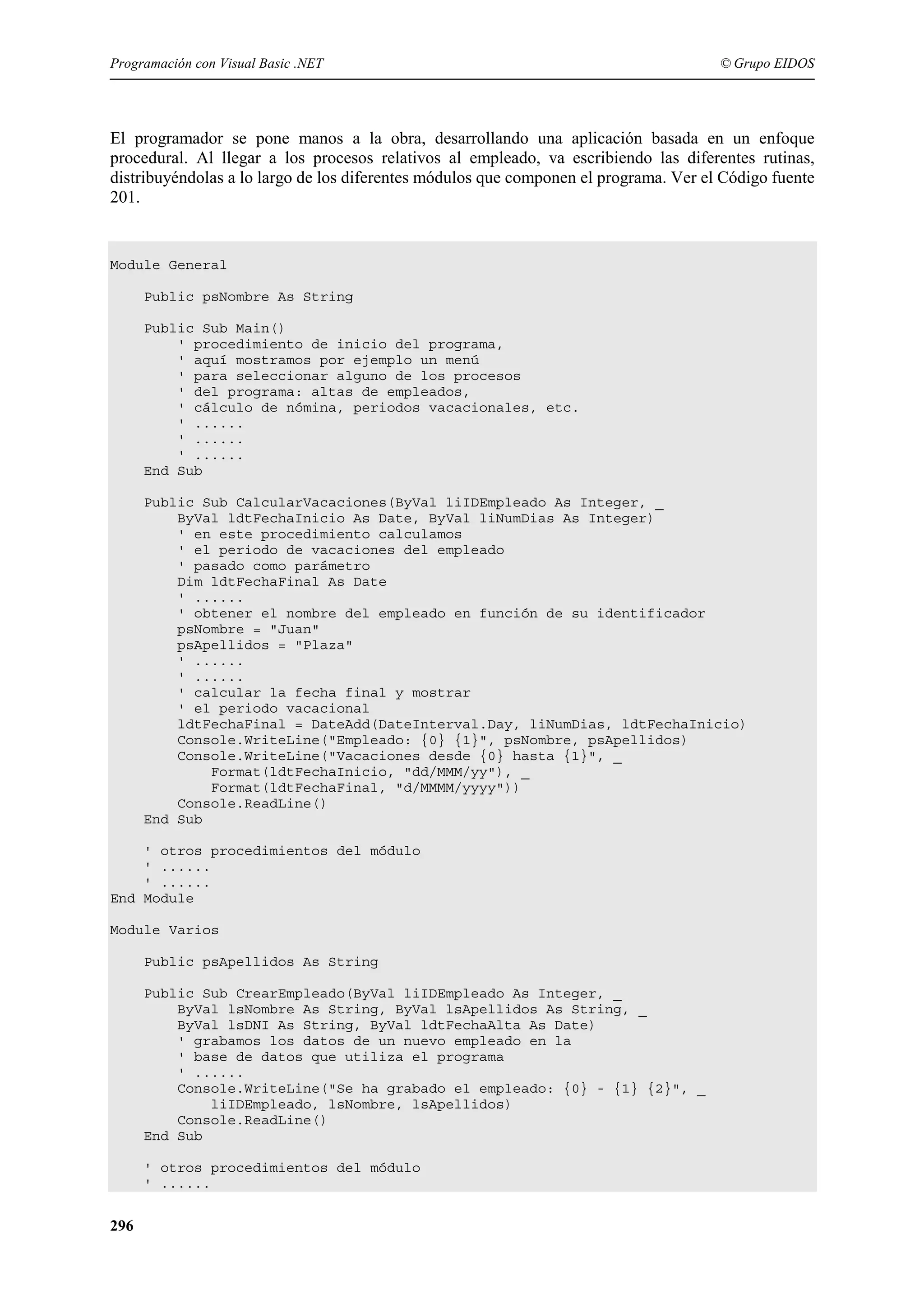 Programación con Visual Basic .NET

© Grupo EIDOS

El programador se pone manos a la obra, desarrollando una aplicación basada en un enfoque
procedural. Al llegar a los procesos relativos al empleado, va escribiendo las diferentes rutinas,
distribuyéndolas a lo largo de los diferentes módulos que componen el programa. Ver el Código fuente
201.

Module General
Public psNombre As String
Public Sub Main()
' procedimiento de inicio del programa,
' aquí mostramos por ejemplo un menú
' para seleccionar alguno de los procesos
' del programa: altas de empleados,
' cálculo de nómina, periodos vacacionales, etc.
' ......
' ......
' ......
End Sub
Public Sub CalcularVacaciones(ByVal liIDEmpleado As Integer, _
ByVal ldtFechaInicio As Date, ByVal liNumDias As Integer)
' en este procedimiento calculamos
' el periodo de vacaciones del empleado
' pasado como parámetro
Dim ldtFechaFinal As Date
' ......
' obtener el nombre del empleado en función de su identificador
psNombre = "Juan"
psApellidos = "Plaza"
' ......
' ......
' calcular la fecha final y mostrar
' el periodo vacacional
ldtFechaFinal = DateAdd(DateInterval.Day, liNumDias, ldtFechaInicio)
Console.WriteLine("Empleado: {0} {1}", psNombre, psApellidos)
Console.WriteLine("Vacaciones desde {0} hasta {1}", _
Format(ldtFechaInicio, "dd/MMM/yy"), _
Format(ldtFechaFinal, "d/MMMM/yyyy"))
Console.ReadLine()
End Sub
' otros procedimientos del módulo
' ......
' ......
End Module
Module Varios
Public psApellidos As String
Public Sub CrearEmpleado(ByVal liIDEmpleado As Integer, _
ByVal lsNombre As String, ByVal lsApellidos As String, _
ByVal lsDNI As String, ByVal ldtFechaAlta As Date)
' grabamos los datos de un nuevo empleado en la
' base de datos que utiliza el programa
' ......
Console.WriteLine("Se ha grabado el empleado: {0} - {1} {2}", _
liIDEmpleado, lsNombre, lsApellidos)
Console.ReadLine()
End Sub
' otros procedimientos del módulo
' ......

296

 