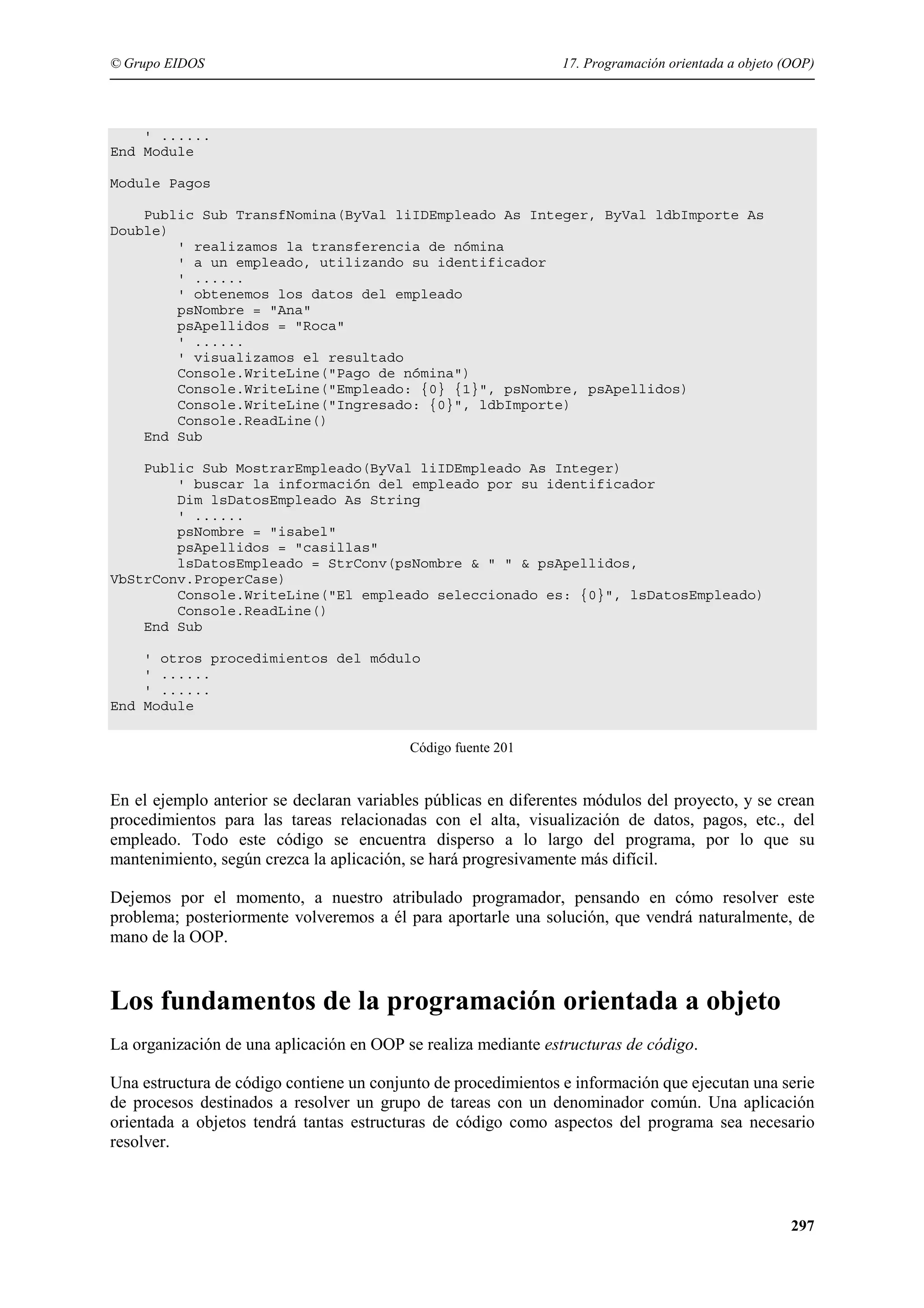 © Grupo EIDOS

17. Programación orientada a objeto (OOP)

' ......
End Module
Module Pagos
Public Sub TransfNomina(ByVal liIDEmpleado As Integer, ByVal ldbImporte As
Double)
' realizamos la transferencia de nómina
' a un empleado, utilizando su identificador
' ......
' obtenemos los datos del empleado
psNombre = "Ana"
psApellidos = "Roca"
' ......
' visualizamos el resultado
Console.WriteLine("Pago de nómina")
Console.WriteLine("Empleado: {0} {1}", psNombre, psApellidos)
Console.WriteLine("Ingresado: {0}", ldbImporte)
Console.ReadLine()
End Sub
Public Sub MostrarEmpleado(ByVal liIDEmpleado As Integer)
' buscar la información del empleado por su identificador
Dim lsDatosEmpleado As String
' ......
psNombre = "isabel"
psApellidos = "casillas"
lsDatosEmpleado = StrConv(psNombre & " " & psApellidos,
VbStrConv.ProperCase)
Console.WriteLine("El empleado seleccionado es: {0}", lsDatosEmpleado)
Console.ReadLine()
End Sub
' otros procedimientos del módulo
' ......
' ......
End Module
Código fuente 201

En el ejemplo anterior se declaran variables públicas en diferentes módulos del proyecto, y se crean
procedimientos para las tareas relacionadas con el alta, visualización de datos, pagos, etc., del
empleado. Todo este código se encuentra disperso a lo largo del programa, por lo que su
mantenimiento, según crezca la aplicación, se hará progresivamente más difícil.
Dejemos por el momento, a nuestro atribulado programador, pensando en cómo resolver este
problema; posteriormente volveremos a él para aportarle una solución, que vendrá naturalmente, de
mano de la OOP.

Los fundamentos de la programación orientada a objeto
La organización de una aplicación en OOP se realiza mediante estructuras de código.
Una estructura de código contiene un conjunto de procedimientos e información que ejecutan una serie
de procesos destinados a resolver un grupo de tareas con un denominador común. Una aplicación
orientada a objetos tendrá tantas estructuras de código como aspectos del programa sea necesario
resolver.

297

 