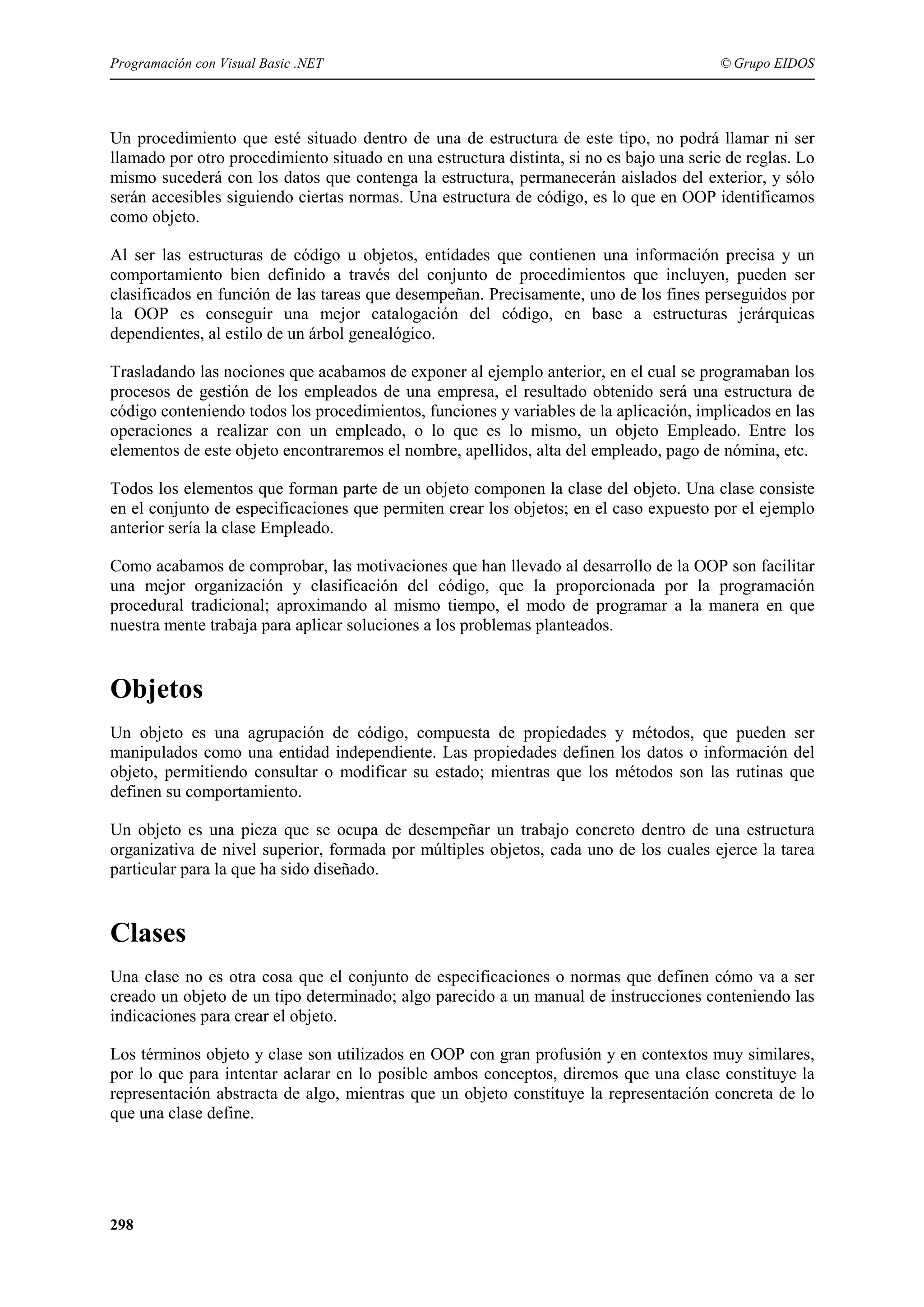 Programación con Visual Basic .NET

© Grupo EIDOS

Un procedimiento que esté situado dentro de una de estructura de este tipo, no podrá llamar ni ser
llamado por otro procedimiento situado en una estructura distinta, si no es bajo una serie de reglas. Lo
mismo sucederá con los datos que contenga la estructura, permanecerán aislados del exterior, y sólo
serán accesibles siguiendo ciertas normas. Una estructura de código, es lo que en OOP identificamos
como objeto.
Al ser las estructuras de código u objetos, entidades que contienen una información precisa y un
comportamiento bien definido a través del conjunto de procedimientos que incluyen, pueden ser
clasificados en función de las tareas que desempeñan. Precisamente, uno de los fines perseguidos por
la OOP es conseguir una mejor catalogación del código, en base a estructuras jerárquicas
dependientes, al estilo de un árbol genealógico.
Trasladando las nociones que acabamos de exponer al ejemplo anterior, en el cual se programaban los
procesos de gestión de los empleados de una empresa, el resultado obtenido será una estructura de
código conteniendo todos los procedimientos, funciones y variables de la aplicación, implicados en las
operaciones a realizar con un empleado, o lo que es lo mismo, un objeto Empleado. Entre los
elementos de este objeto encontraremos el nombre, apellidos, alta del empleado, pago de nómina, etc.
Todos los elementos que forman parte de un objeto componen la clase del objeto. Una clase consiste
en el conjunto de especificaciones que permiten crear los objetos; en el caso expuesto por el ejemplo
anterior sería la clase Empleado.
Como acabamos de comprobar, las motivaciones que han llevado al desarrollo de la OOP son facilitar
una mejor organización y clasificación del código, que la proporcionada por la programación
procedural tradicional; aproximando al mismo tiempo, el modo de programar a la manera en que
nuestra mente trabaja para aplicar soluciones a los problemas planteados.

Objetos
Un objeto es una agrupación de código, compuesta de propiedades y métodos, que pueden ser
manipulados como una entidad independiente. Las propiedades definen los datos o información del
objeto, permitiendo consultar o modificar su estado; mientras que los métodos son las rutinas que
definen su comportamiento.
Un objeto es una pieza que se ocupa de desempeñar un trabajo concreto dentro de una estructura
organizativa de nivel superior, formada por múltiples objetos, cada uno de los cuales ejerce la tarea
particular para la que ha sido diseñado.

Clases
Una clase no es otra cosa que el conjunto de especificaciones o normas que definen cómo va a ser
creado un objeto de un tipo determinado; algo parecido a un manual de instrucciones conteniendo las
indicaciones para crear el objeto.
Los términos objeto y clase son utilizados en OOP con gran profusión y en contextos muy similares,
por lo que para intentar aclarar en lo posible ambos conceptos, diremos que una clase constituye la
representación abstracta de algo, mientras que un objeto constituye la representación concreta de lo
que una clase define.

298

 