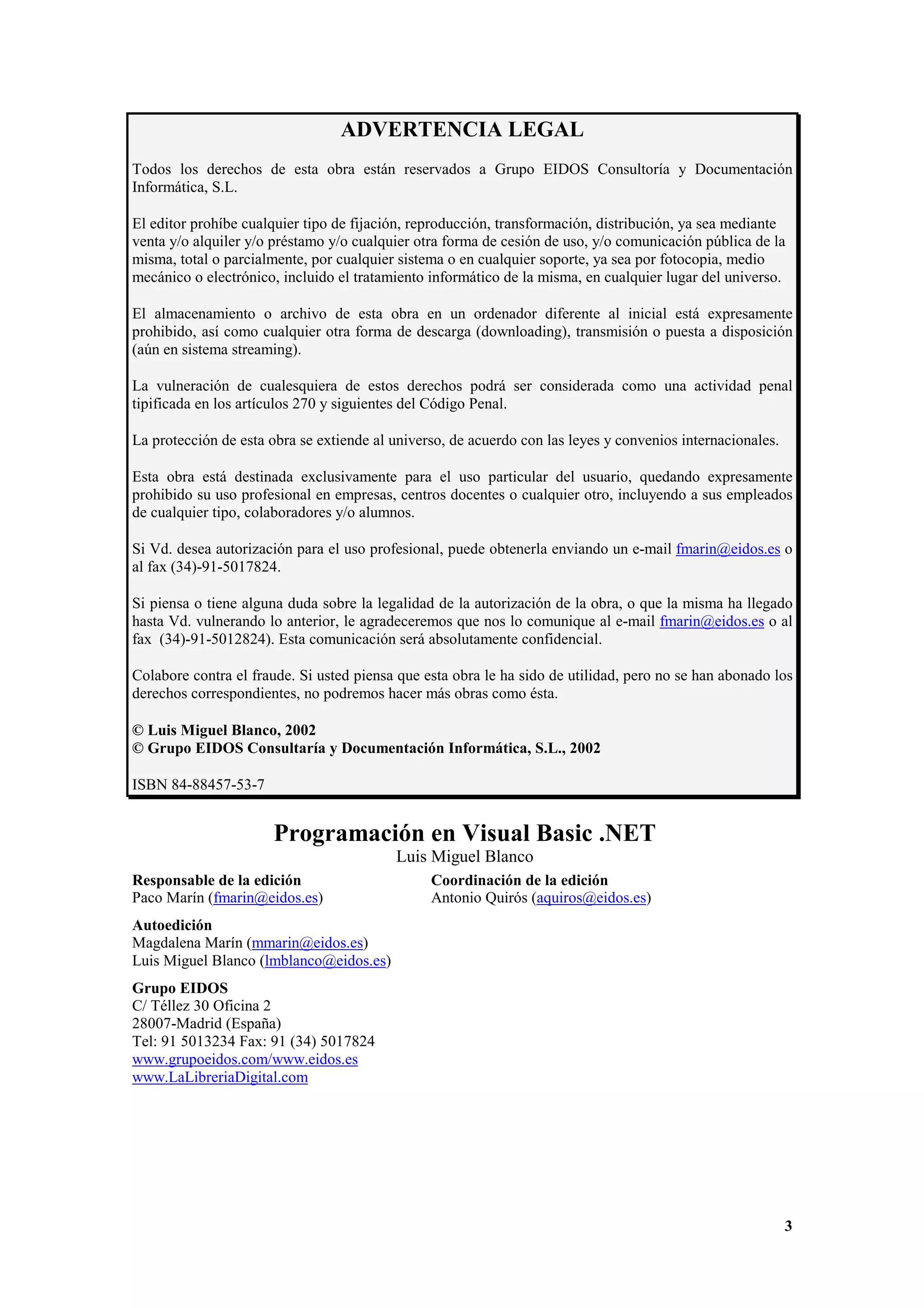 ADVERTENCIA LEGAL
Todos los derechos de esta obra están reservados a Grupo EIDOS Consultoría y Documentación
Informática, S.L.
El editor prohíbe cualquier tipo de fijación, reproducción, transformación, distribución, ya sea mediante
venta y/o alquiler y/o préstamo y/o cualquier otra forma de cesión de uso, y/o comunicación pública de la
misma, total o parcialmente, por cualquier sistema o en cualquier soporte, ya sea por fotocopia, medio
mecánico o electrónico, incluido el tratamiento informático de la misma, en cualquier lugar del universo.
El almacenamiento o archivo de esta obra en un ordenador diferente al inicial está expresamente
prohibido, así como cualquier otra forma de descarga (downloading), transmisión o puesta a disposición
(aún en sistema streaming).
La vulneración de cualesquiera de estos derechos podrá ser considerada como una actividad penal
tipificada en los artículos 270 y siguientes del Código Penal.
La protección de esta obra se extiende al universo, de acuerdo con las leyes y convenios internacionales.
Esta obra está destinada exclusivamente para el uso particular del usuario, quedando expresamente
prohibido su uso profesional en empresas, centros docentes o cualquier otro, incluyendo a sus empleados
de cualquier tipo, colaboradores y/o alumnos.
Si Vd. desea autorización para el uso profesional, puede obtenerla enviando un e-mail fmarin@eidos.es o
al fax (34)-91-5017824.
Si piensa o tiene alguna duda sobre la legalidad de la autorización de la obra, o que la misma ha llegado
hasta Vd. vulnerando lo anterior, le agradeceremos que nos lo comunique al e-mail fmarin@eidos.es o al
fax (34)-91-5012824). Esta comunicación será absolutamente confidencial.
Colabore contra el fraude. Si usted piensa que esta obra le ha sido de utilidad, pero no se han abonado los
derechos correspondientes, no podremos hacer más obras como ésta.
© Luis Miguel Blanco, 2002
© Grupo EIDOS Consultaría y Documentación Informática, S.L., 2002
ISBN 84-88457-53-7

Programación en Visual Basic .NET
Luis Miguel Blanco
Responsable de la edición
Paco Marín (fmarin@eidos.es)

Coordinación de la edición
Antonio Quirós (aquiros@eidos.es)

Autoedición
Magdalena Marín (mmarin@eidos.es)
Luis Miguel Blanco (lmblanco@eidos.es)
Grupo EIDOS
C/ Téllez 30 Oficina 2
28007-Madrid (España)
Tel: 91 5013234 Fax: 91 (34) 5017824
www.grupoeidos.com/www.eidos.es
www.LaLibreriaDigital.com

3

 