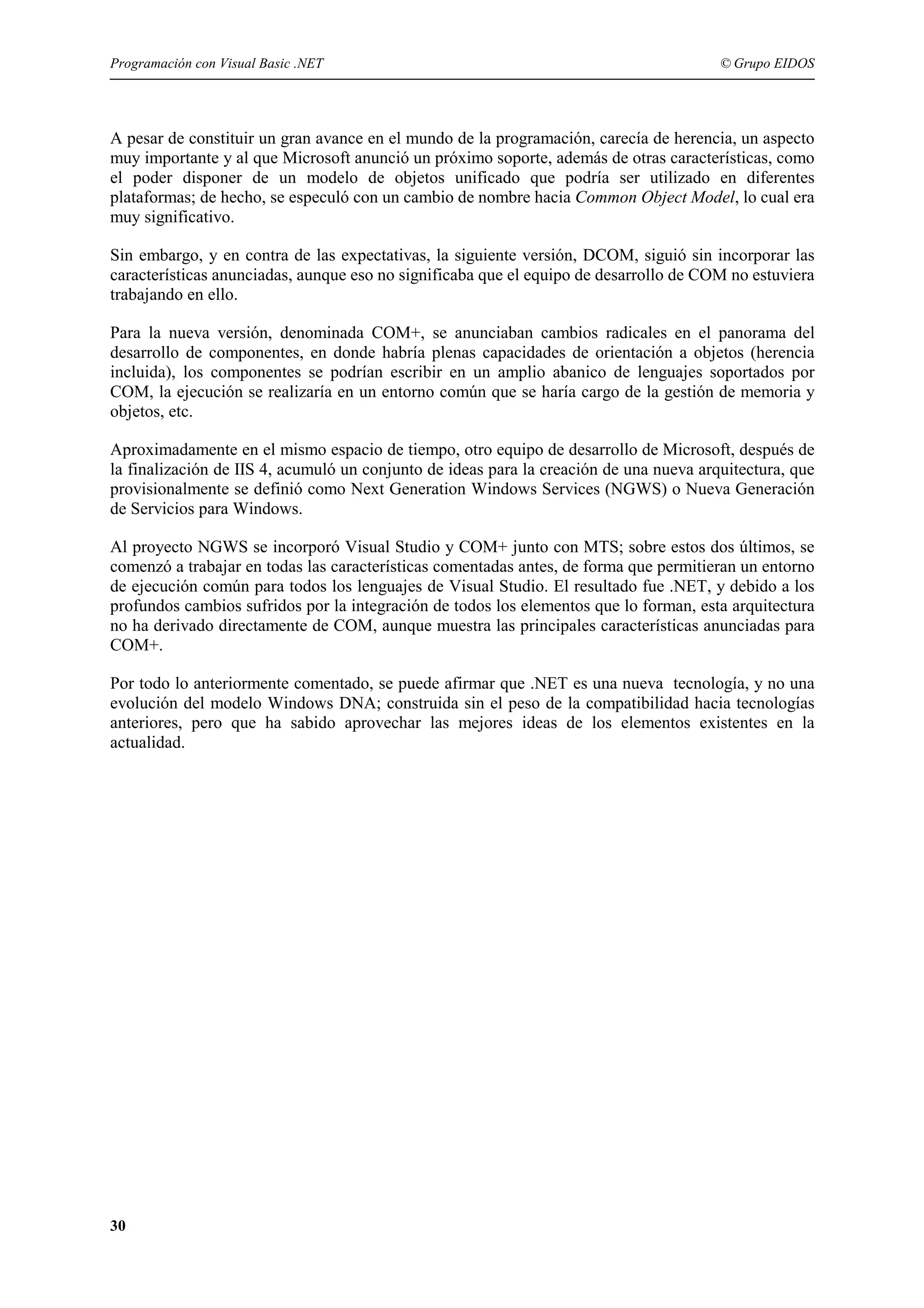 Programación con Visual Basic .NET

© Grupo EIDOS

A pesar de constituir un gran avance en el mundo de la programación, carecía de herencia, un aspecto
muy importante y al que Microsoft anunció un próximo soporte, además de otras características, como
el poder disponer de un modelo de objetos unificado que podría ser utilizado en diferentes
plataformas; de hecho, se especuló con un cambio de nombre hacia Common Object Model, lo cual era
muy significativo.
Sin embargo, y en contra de las expectativas, la siguiente versión, DCOM, siguió sin incorporar las
características anunciadas, aunque eso no significaba que el equipo de desarrollo de COM no estuviera
trabajando en ello.
Para la nueva versión, denominada COM+, se anunciaban cambios radicales en el panorama del
desarrollo de componentes, en donde habría plenas capacidades de orientación a objetos (herencia
incluida), los componentes se podrían escribir en un amplio abanico de lenguajes soportados por
COM, la ejecución se realizaría en un entorno común que se haría cargo de la gestión de memoria y
objetos, etc.
Aproximadamente en el mismo espacio de tiempo, otro equipo de desarrollo de Microsoft, después de
la finalización de IIS 4, acumuló un conjunto de ideas para la creación de una nueva arquitectura, que
provisionalmente se definió como Next Generation Windows Services (NGWS) o Nueva Generación
de Servicios para Windows.
Al proyecto NGWS se incorporó Visual Studio y COM+ junto con MTS; sobre estos dos últimos, se
comenzó a trabajar en todas las características comentadas antes, de forma que permitieran un entorno
de ejecución común para todos los lenguajes de Visual Studio. El resultado fue .NET, y debido a los
profundos cambios sufridos por la integración de todos los elementos que lo forman, esta arquitectura
no ha derivado directamente de COM, aunque muestra las principales características anunciadas para
COM+.
Por todo lo anteriormente comentado, se puede afirmar que .NET es una nueva tecnología, y no una
evolución del modelo Windows DNA; construida sin el peso de la compatibilidad hacia tecnologías
anteriores, pero que ha sabido aprovechar las mejores ideas de los elementos existentes en la
actualidad.

30

 
