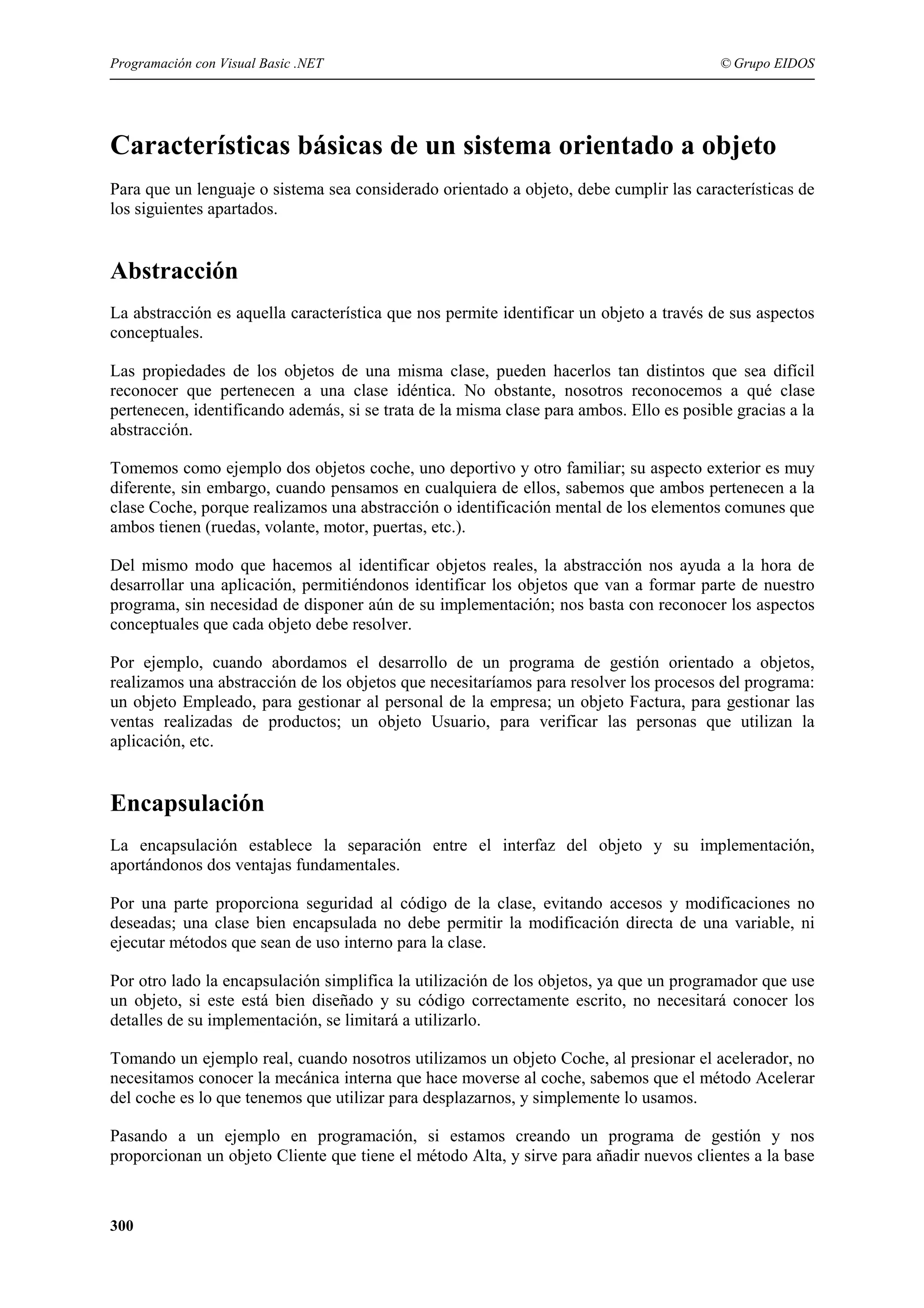 Programación con Visual Basic .NET

© Grupo EIDOS

Características básicas de un sistema orientado a objeto
Para que un lenguaje o sistema sea considerado orientado a objeto, debe cumplir las características de
los siguientes apartados.

Abstracción
La abstracción es aquella característica que nos permite identificar un objeto a través de sus aspectos
conceptuales.
Las propiedades de los objetos de una misma clase, pueden hacerlos tan distintos que sea difícil
reconocer que pertenecen a una clase idéntica. No obstante, nosotros reconocemos a qué clase
pertenecen, identificando además, si se trata de la misma clase para ambos. Ello es posible gracias a la
abstracción.
Tomemos como ejemplo dos objetos coche, uno deportivo y otro familiar; su aspecto exterior es muy
diferente, sin embargo, cuando pensamos en cualquiera de ellos, sabemos que ambos pertenecen a la
clase Coche, porque realizamos una abstracción o identificación mental de los elementos comunes que
ambos tienen (ruedas, volante, motor, puertas, etc.).
Del mismo modo que hacemos al identificar objetos reales, la abstracción nos ayuda a la hora de
desarrollar una aplicación, permitiéndonos identificar los objetos que van a formar parte de nuestro
programa, sin necesidad de disponer aún de su implementación; nos basta con reconocer los aspectos
conceptuales que cada objeto debe resolver.
Por ejemplo, cuando abordamos el desarrollo de un programa de gestión orientado a objetos,
realizamos una abstracción de los objetos que necesitaríamos para resolver los procesos del programa:
un objeto Empleado, para gestionar al personal de la empresa; un objeto Factura, para gestionar las
ventas realizadas de productos; un objeto Usuario, para verificar las personas que utilizan la
aplicación, etc.

Encapsulación
La encapsulación establece la separación entre el interfaz del objeto y su implementación,
aportándonos dos ventajas fundamentales.
Por una parte proporciona seguridad al código de la clase, evitando accesos y modificaciones no
deseadas; una clase bien encapsulada no debe permitir la modificación directa de una variable, ni
ejecutar métodos que sean de uso interno para la clase.
Por otro lado la encapsulación simplifica la utilización de los objetos, ya que un programador que use
un objeto, si este está bien diseñado y su código correctamente escrito, no necesitará conocer los
detalles de su implementación, se limitará a utilizarlo.
Tomando un ejemplo real, cuando nosotros utilizamos un objeto Coche, al presionar el acelerador, no
necesitamos conocer la mecánica interna que hace moverse al coche, sabemos que el método Acelerar
del coche es lo que tenemos que utilizar para desplazarnos, y simplemente lo usamos.
Pasando a un ejemplo en programación, si estamos creando un programa de gestión y nos
proporcionan un objeto Cliente que tiene el método Alta, y sirve para añadir nuevos clientes a la base

300

 