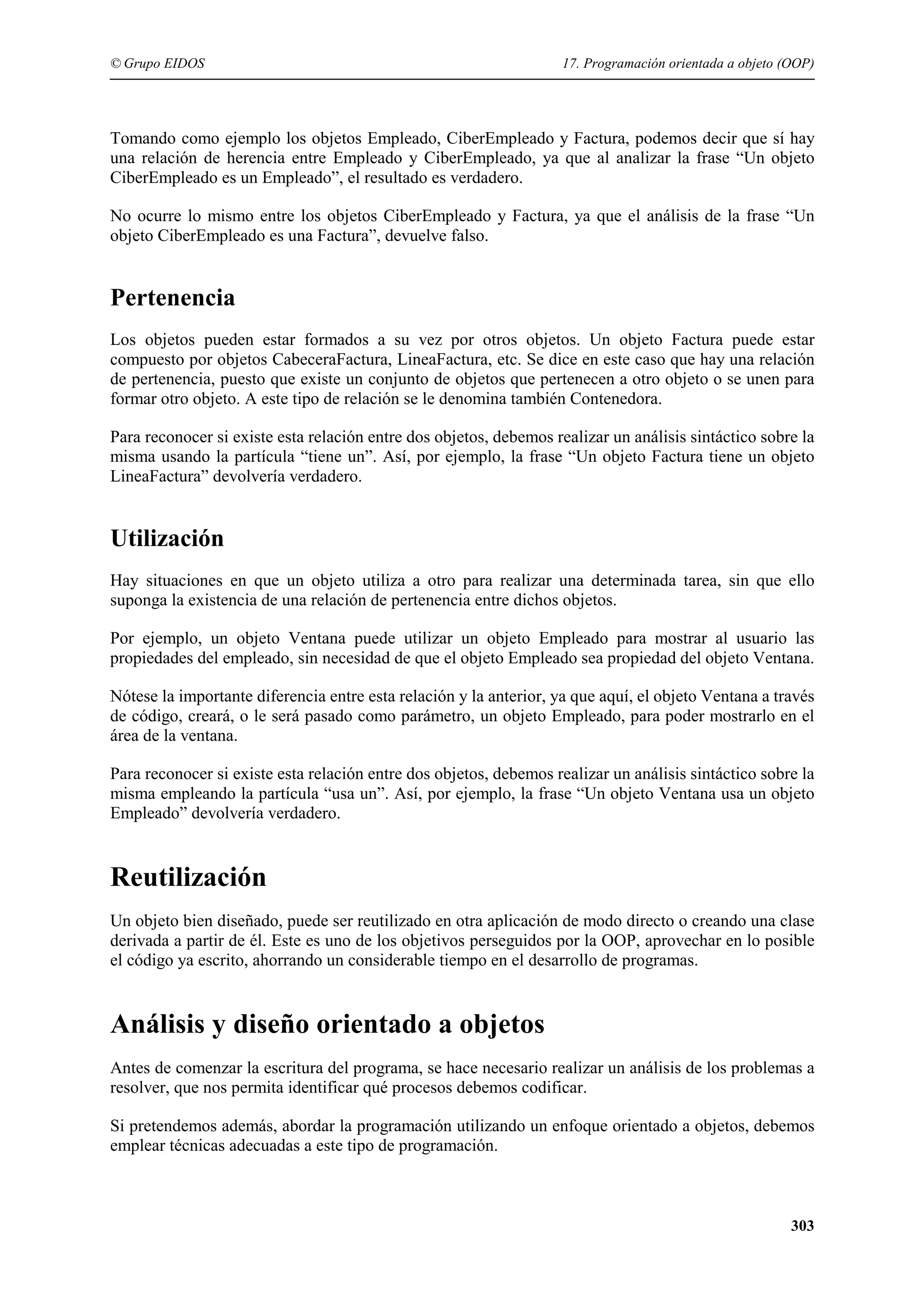 © Grupo EIDOS

17. Programación orientada a objeto (OOP)

Tomando como ejemplo los objetos Empleado, CiberEmpleado y Factura, podemos decir que sí hay
una relación de herencia entre Empleado y CiberEmpleado, ya que al analizar la frase “Un objeto
CiberEmpleado es un Empleado”, el resultado es verdadero.
No ocurre lo mismo entre los objetos CiberEmpleado y Factura, ya que el análisis de la frase “Un
objeto CiberEmpleado es una Factura”, devuelve falso.

Pertenencia
Los objetos pueden estar formados a su vez por otros objetos. Un objeto Factura puede estar
compuesto por objetos CabeceraFactura, LineaFactura, etc. Se dice en este caso que hay una relación
de pertenencia, puesto que existe un conjunto de objetos que pertenecen a otro objeto o se unen para
formar otro objeto. A este tipo de relación se le denomina también Contenedora.
Para reconocer si existe esta relación entre dos objetos, debemos realizar un análisis sintáctico sobre la
misma usando la partícula “tiene un”. Así, por ejemplo, la frase “Un objeto Factura tiene un objeto
LineaFactura” devolvería verdadero.

Utilización
Hay situaciones en que un objeto utiliza a otro para realizar una determinada tarea, sin que ello
suponga la existencia de una relación de pertenencia entre dichos objetos.
Por ejemplo, un objeto Ventana puede utilizar un objeto Empleado para mostrar al usuario las
propiedades del empleado, sin necesidad de que el objeto Empleado sea propiedad del objeto Ventana.
Nótese la importante diferencia entre esta relación y la anterior, ya que aquí, el objeto Ventana a través
de código, creará, o le será pasado como parámetro, un objeto Empleado, para poder mostrarlo en el
área de la ventana.
Para reconocer si existe esta relación entre dos objetos, debemos realizar un análisis sintáctico sobre la
misma empleando la partícula “usa un”. Así, por ejemplo, la frase “Un objeto Ventana usa un objeto
Empleado” devolvería verdadero.

Reutilización
Un objeto bien diseñado, puede ser reutilizado en otra aplicación de modo directo o creando una clase
derivada a partir de él. Este es uno de los objetivos perseguidos por la OOP, aprovechar en lo posible
el código ya escrito, ahorrando un considerable tiempo en el desarrollo de programas.

Análisis y diseño orientado a objetos
Antes de comenzar la escritura del programa, se hace necesario realizar un análisis de los problemas a
resolver, que nos permita identificar qué procesos debemos codificar.
Si pretendemos además, abordar la programación utilizando un enfoque orientado a objetos, debemos
emplear técnicas adecuadas a este tipo de programación.

303

 