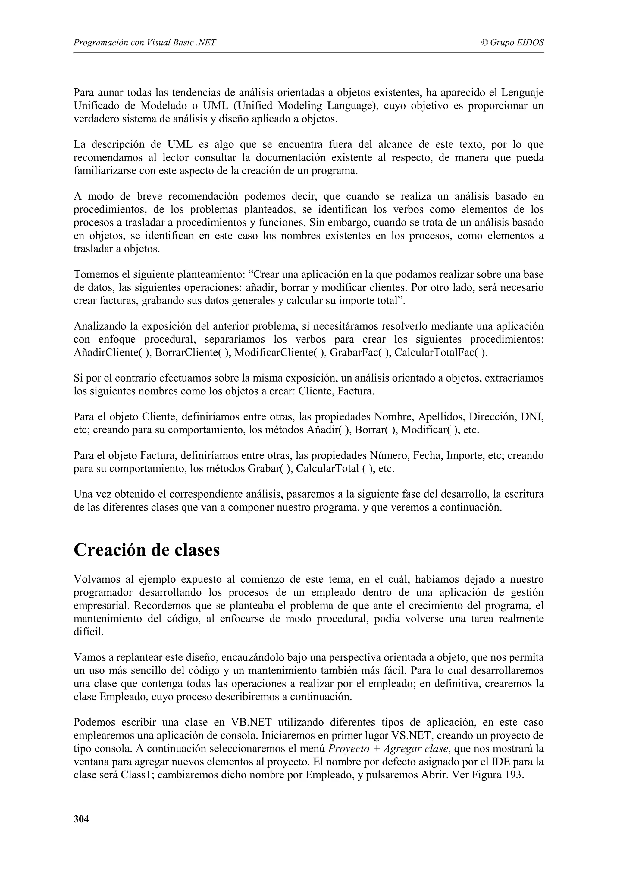 Programación con Visual Basic .NET

© Grupo EIDOS

Para aunar todas las tendencias de análisis orientadas a objetos existentes, ha aparecido el Lenguaje
Unificado de Modelado o UML (Unified Modeling Language), cuyo objetivo es proporcionar un
verdadero sistema de análisis y diseño aplicado a objetos.
La descripción de UML es algo que se encuentra fuera del alcance de este texto, por lo que
recomendamos al lector consultar la documentación existente al respecto, de manera que pueda
familiarizarse con este aspecto de la creación de un programa.
A modo de breve recomendación podemos decir, que cuando se realiza un análisis basado en
procedimientos, de los problemas planteados, se identifican los verbos como elementos de los
procesos a trasladar a procedimientos y funciones. Sin embargo, cuando se trata de un análisis basado
en objetos, se identifican en este caso los nombres existentes en los procesos, como elementos a
trasladar a objetos.
Tomemos el siguiente planteamiento: “Crear una aplicación en la que podamos realizar sobre una base
de datos, las siguientes operaciones: añadir, borrar y modificar clientes. Por otro lado, será necesario
crear facturas, grabando sus datos generales y calcular su importe total”.
Analizando la exposición del anterior problema, si necesitáramos resolverlo mediante una aplicación
con enfoque procedural, separaríamos los verbos para crear los siguientes procedimientos:
AñadirCliente( ), BorrarCliente( ), ModificarCliente( ), GrabarFac( ), CalcularTotalFac( ).
Si por el contrario efectuamos sobre la misma exposición, un análisis orientado a objetos, extraeríamos
los siguientes nombres como los objetos a crear: Cliente, Factura.
Para el objeto Cliente, definiríamos entre otras, las propiedades Nombre, Apellidos, Dirección, DNI,
etc; creando para su comportamiento, los métodos Añadir( ), Borrar( ), Modificar( ), etc.
Para el objeto Factura, definiríamos entre otras, las propiedades Número, Fecha, Importe, etc; creando
para su comportamiento, los métodos Grabar( ), CalcularTotal ( ), etc.
Una vez obtenido el correspondiente análisis, pasaremos a la siguiente fase del desarrollo, la escritura
de las diferentes clases que van a componer nuestro programa, y que veremos a continuación.

Creación de clases
Volvamos al ejemplo expuesto al comienzo de este tema, en el cuál, habíamos dejado a nuestro
programador desarrollando los procesos de un empleado dentro de una aplicación de gestión
empresarial. Recordemos que se planteaba el problema de que ante el crecimiento del programa, el
mantenimiento del código, al enfocarse de modo procedural, podía volverse una tarea realmente
difícil.
Vamos a replantear este diseño, encauzándolo bajo una perspectiva orientada a objeto, que nos permita
un uso más sencillo del código y un mantenimiento también más fácil. Para lo cual desarrollaremos
una clase que contenga todas las operaciones a realizar por el empleado; en definitiva, crearemos la
clase Empleado, cuyo proceso describiremos a continuación.
Podemos escribir una clase en VB.NET utilizando diferentes tipos de aplicación, en este caso
emplearemos una aplicación de consola. Iniciaremos en primer lugar VS.NET, creando un proyecto de
tipo consola. A continuación seleccionaremos el menú Proyecto + Agregar clase, que nos mostrará la
ventana para agregar nuevos elementos al proyecto. El nombre por defecto asignado por el IDE para la
clase será Class1; cambiaremos dicho nombre por Empleado, y pulsaremos Abrir. Ver Figura 193.

304

 