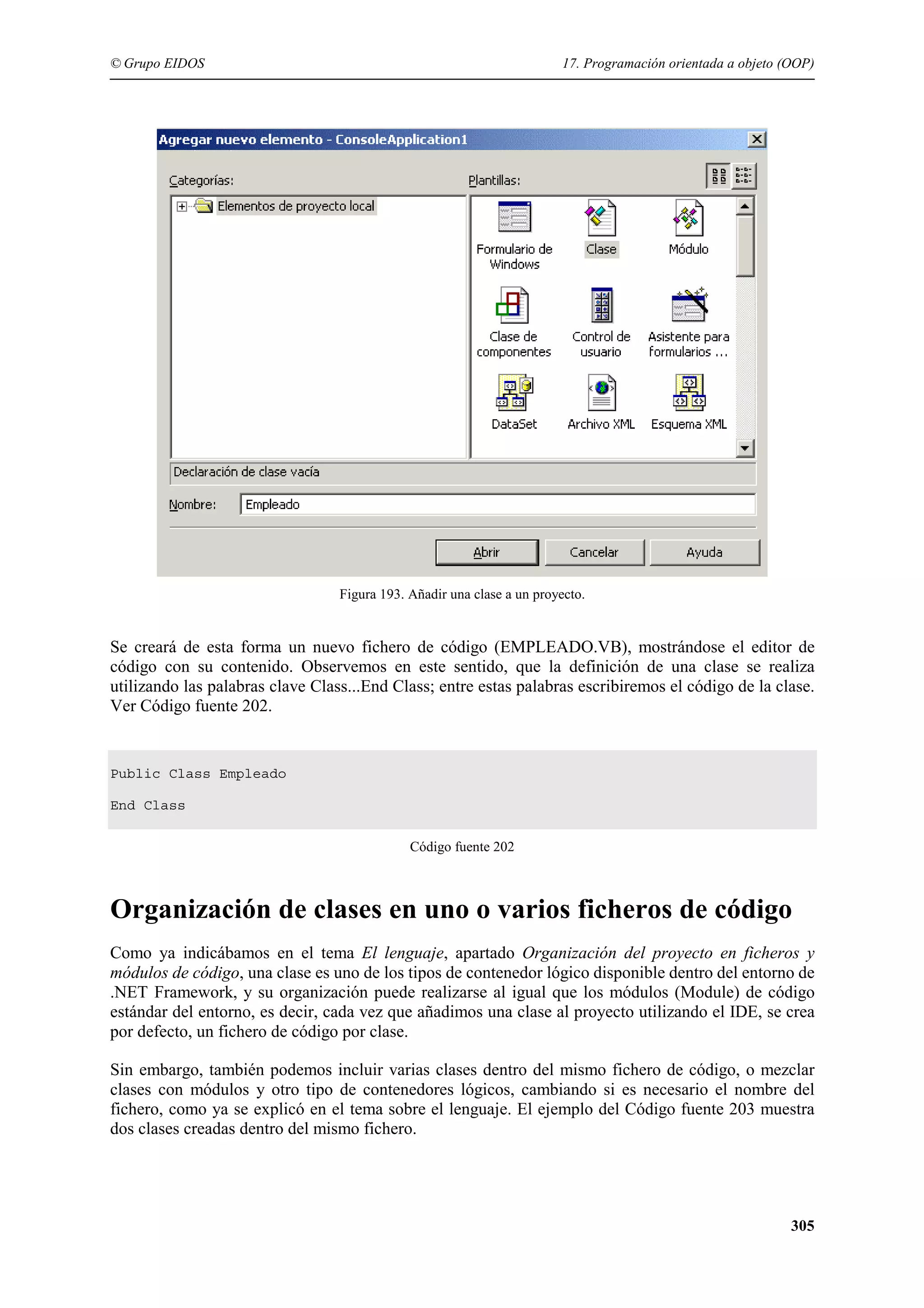 © Grupo EIDOS

17. Programación orientada a objeto (OOP)

Figura 193. Añadir una clase a un proyecto.

Se creará de esta forma un nuevo fichero de código (EMPLEADO.VB), mostrándose el editor de
código con su contenido. Observemos en este sentido, que la definición de una clase se realiza
utilizando las palabras clave Class...End Class; entre estas palabras escribiremos el código de la clase.
Ver Código fuente 202.

Public Class Empleado
End Class
Código fuente 202

Organización de clases en uno o varios ficheros de código
Como ya indicábamos en el tema El lenguaje, apartado Organización del proyecto en ficheros y
módulos de código, una clase es uno de los tipos de contenedor lógico disponible dentro del entorno de
.NET Framework, y su organización puede realizarse al igual que los módulos (Module) de código
estándar del entorno, es decir, cada vez que añadimos una clase al proyecto utilizando el IDE, se crea
por defecto, un fichero de código por clase.
Sin embargo, también podemos incluir varias clases dentro del mismo fichero de código, o mezclar
clases con módulos y otro tipo de contenedores lógicos, cambiando si es necesario el nombre del
fichero, como ya se explicó en el tema sobre el lenguaje. El ejemplo del Código fuente 203 muestra
dos clases creadas dentro del mismo fichero.

305

 