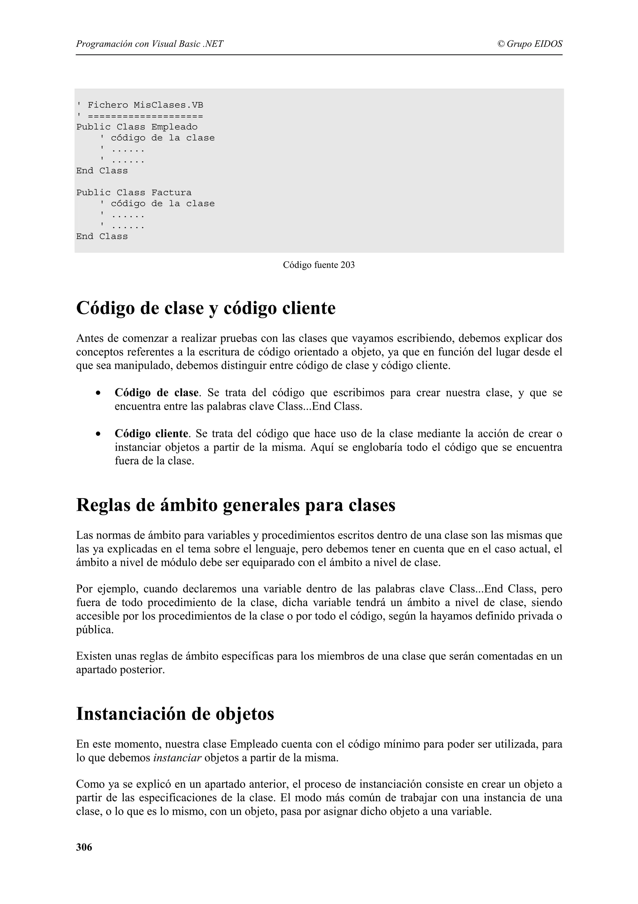 Programación con Visual Basic .NET

© Grupo EIDOS

' Fichero MisClases.VB
' ====================
Public Class Empleado
' código de la clase
' ......
' ......
End Class
Public Class Factura
' código de la clase
' ......
' ......
End Class
Código fuente 203

Código de clase y código cliente
Antes de comenzar a realizar pruebas con las clases que vayamos escribiendo, debemos explicar dos
conceptos referentes a la escritura de código orientado a objeto, ya que en función del lugar desde el
que sea manipulado, debemos distinguir entre código de clase y código cliente.
•

Código de clase. Se trata del código que escribimos para crear nuestra clase, y que se
encuentra entre las palabras clave Class...End Class.

•

Código cliente. Se trata del código que hace uso de la clase mediante la acción de crear o
instanciar objetos a partir de la misma. Aquí se englobaría todo el código que se encuentra
fuera de la clase.

Reglas de ámbito generales para clases
Las normas de ámbito para variables y procedimientos escritos dentro de una clase son las mismas que
las ya explicadas en el tema sobre el lenguaje, pero debemos tener en cuenta que en el caso actual, el
ámbito a nivel de módulo debe ser equiparado con el ámbito a nivel de clase.
Por ejemplo, cuando declaremos una variable dentro de las palabras clave Class...End Class, pero
fuera de todo procedimiento de la clase, dicha variable tendrá un ámbito a nivel de clase, siendo
accesible por los procedimientos de la clase o por todo el código, según la hayamos definido privada o
pública.
Existen unas reglas de ámbito específicas para los miembros de una clase que serán comentadas en un
apartado posterior.

Instanciación de objetos
En este momento, nuestra clase Empleado cuenta con el código mínimo para poder ser utilizada, para
lo que debemos instanciar objetos a partir de la misma.
Como ya se explicó en un apartado anterior, el proceso de instanciación consiste en crear un objeto a
partir de las especificaciones de la clase. El modo más común de trabajar con una instancia de una
clase, o lo que es lo mismo, con un objeto, pasa por asignar dicho objeto a una variable.
306

 