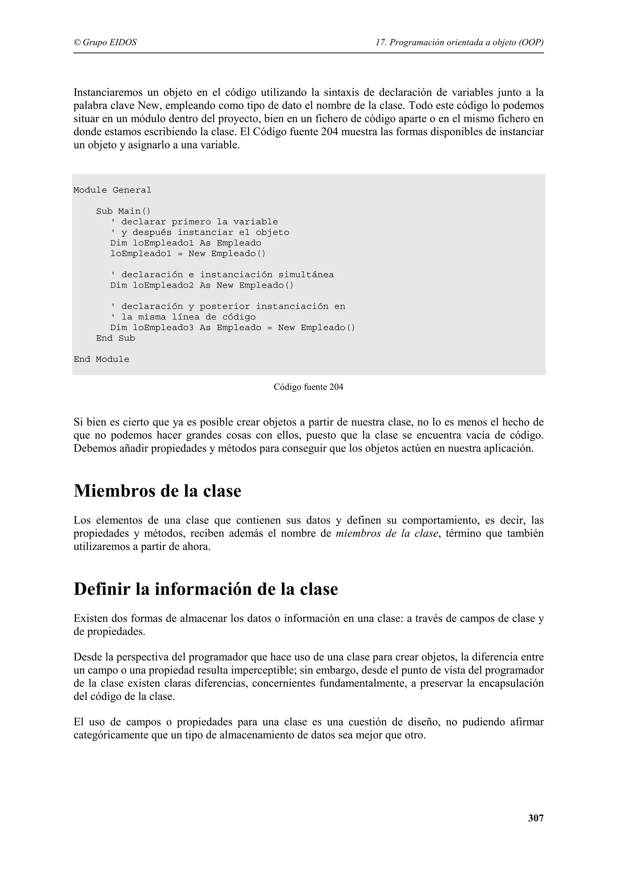 © Grupo EIDOS

17. Programación orientada a objeto (OOP)

Instanciaremos un objeto en el código utilizando la sintaxis de declaración de variables junto a la
palabra clave New, empleando como tipo de dato el nombre de la clase. Todo este código lo podemos
situar en un módulo dentro del proyecto, bien en un fichero de código aparte o en el mismo fichero en
donde estamos escribiendo la clase. El Código fuente 204 muestra las formas disponibles de instanciar
un objeto y asignarlo a una variable.

Module General
Sub Main()
' declarar primero la variable
' y después instanciar el objeto
Dim loEmpleado1 As Empleado
loEmpleado1 = New Empleado()
' declaración e instanciación simultánea
Dim loEmpleado2 As New Empleado()
' declaración y posterior instanciación en
' la misma línea de código
Dim loEmpleado3 As Empleado = New Empleado()
End Sub
End Module
Código fuente 204

Si bien es cierto que ya es posible crear objetos a partir de nuestra clase, no lo es menos el hecho de
que no podemos hacer grandes cosas con ellos, puesto que la clase se encuentra vacía de código.
Debemos añadir propiedades y métodos para conseguir que los objetos actúen en nuestra aplicación.

Miembros de la clase
Los elementos de una clase que contienen sus datos y definen su comportamiento, es decir, las
propiedades y métodos, reciben además el nombre de miembros de la clase, término que también
utilizaremos a partir de ahora.

Definir la información de la clase
Existen dos formas de almacenar los datos o información en una clase: a través de campos de clase y
de propiedades.
Desde la perspectiva del programador que hace uso de una clase para crear objetos, la diferencia entre
un campo o una propiedad resulta imperceptible; sin embargo, desde el punto de vista del programador
de la clase existen claras diferencias, concernientes fundamentalmente, a preservar la encapsulación
del código de la clase.
El uso de campos o propiedades para una clase es una cuestión de diseño, no pudiendo afirmar
categóricamente que un tipo de almacenamiento de datos sea mejor que otro.

307

 