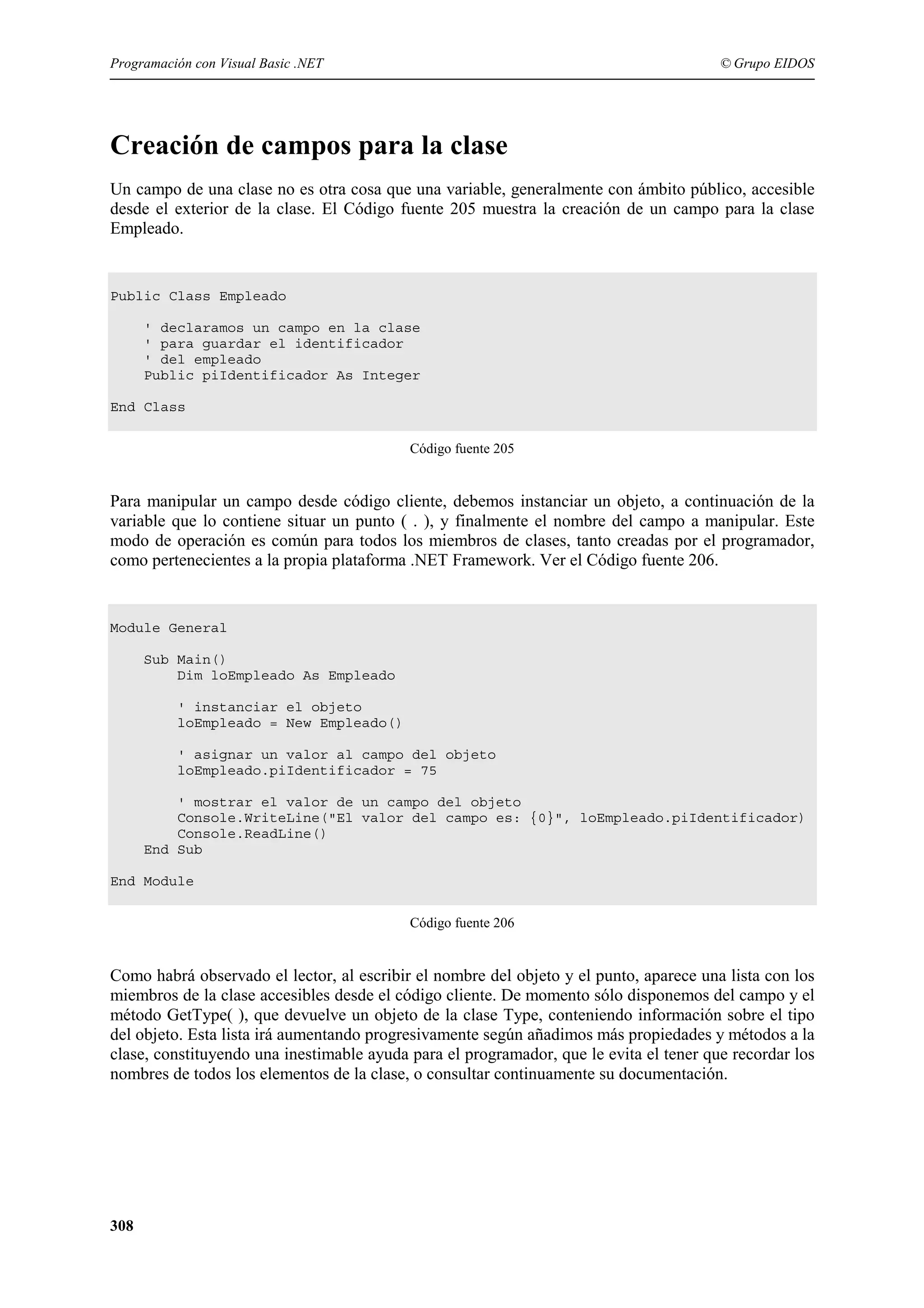 Programación con Visual Basic .NET

© Grupo EIDOS

Creación de campos para la clase
Un campo de una clase no es otra cosa que una variable, generalmente con ámbito público, accesible
desde el exterior de la clase. El Código fuente 205 muestra la creación de un campo para la clase
Empleado.

Public Class Empleado
' declaramos un campo en la clase
' para guardar el identificador
' del empleado
Public piIdentificador As Integer
End Class
Código fuente 205

Para manipular un campo desde código cliente, debemos instanciar un objeto, a continuación de la
variable que lo contiene situar un punto ( . ), y finalmente el nombre del campo a manipular. Este
modo de operación es común para todos los miembros de clases, tanto creadas por el programador,
como pertenecientes a la propia plataforma .NET Framework. Ver el Código fuente 206.

Module General
Sub Main()
Dim loEmpleado As Empleado
' instanciar el objeto
loEmpleado = New Empleado()
' asignar un valor al campo del objeto
loEmpleado.piIdentificador = 75
' mostrar el valor de un campo del objeto
Console.WriteLine("El valor del campo es: {0}", loEmpleado.piIdentificador)
Console.ReadLine()
End Sub
End Module
Código fuente 206

Como habrá observado el lector, al escribir el nombre del objeto y el punto, aparece una lista con los
miembros de la clase accesibles desde el código cliente. De momento sólo disponemos del campo y el
método GetType( ), que devuelve un objeto de la clase Type, conteniendo información sobre el tipo
del objeto. Esta lista irá aumentando progresivamente según añadimos más propiedades y métodos a la
clase, constituyendo una inestimable ayuda para el programador, que le evita el tener que recordar los
nombres de todos los elementos de la clase, o consultar continuamente su documentación.

308

 