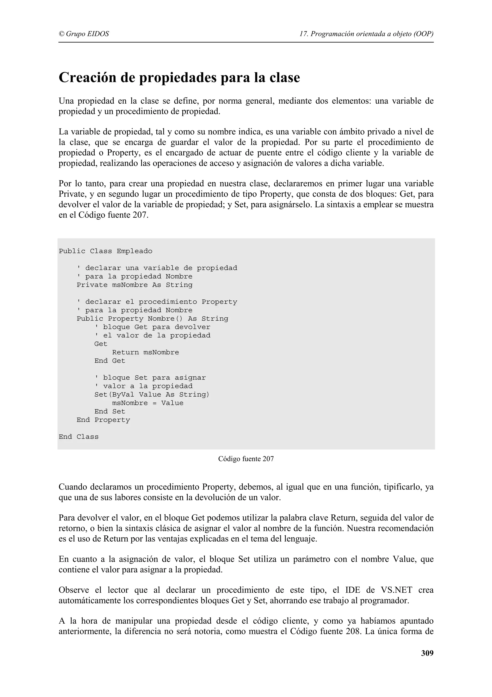 © Grupo EIDOS

17. Programación orientada a objeto (OOP)

Creación de propiedades para la clase
Una propiedad en la clase se define, por norma general, mediante dos elementos: una variable de
propiedad y un procedimiento de propiedad.
La variable de propiedad, tal y como su nombre indica, es una variable con ámbito privado a nivel de
la clase, que se encarga de guardar el valor de la propiedad. Por su parte el procedimiento de
propiedad o Property, es el encargado de actuar de puente entre el código cliente y la variable de
propiedad, realizando las operaciones de acceso y asignación de valores a dicha variable.
Por lo tanto, para crear una propiedad en nuestra clase, declararemos en primer lugar una variable
Private, y en segundo lugar un procedimiento de tipo Property, que consta de dos bloques: Get, para
devolver el valor de la variable de propiedad; y Set, para asignárselo. La sintaxis a emplear se muestra
en el Código fuente 207.

Public Class Empleado
' declarar una variable de propiedad
' para la propiedad Nombre
Private msNombre As String
' declarar el procedimiento Property
' para la propiedad Nombre
Public Property Nombre() As String
' bloque Get para devolver
' el valor de la propiedad
Get
Return msNombre
End Get
' bloque Set para asignar
' valor a la propiedad
Set(ByVal Value As String)
msNombre = Value
End Set
End Property
End Class
Código fuente 207

Cuando declaramos un procedimiento Property, debemos, al igual que en una función, tipificarlo, ya
que una de sus labores consiste en la devolución de un valor.
Para devolver el valor, en el bloque Get podemos utilizar la palabra clave Return, seguida del valor de
retorno, o bien la sintaxis clásica de asignar el valor al nombre de la función. Nuestra recomendación
es el uso de Return por las ventajas explicadas en el tema del lenguaje.
En cuanto a la asignación de valor, el bloque Set utiliza un parámetro con el nombre Value, que
contiene el valor para asignar a la propiedad.
Observe el lector que al declarar un procedimiento de este tipo, el IDE de VS.NET crea
automáticamente los correspondientes bloques Get y Set, ahorrando ese trabajo al programador.
A la hora de manipular una propiedad desde el código cliente, y como ya habíamos apuntado
anteriormente, la diferencia no será notoria, como muestra el Código fuente 208. La única forma de
309

 