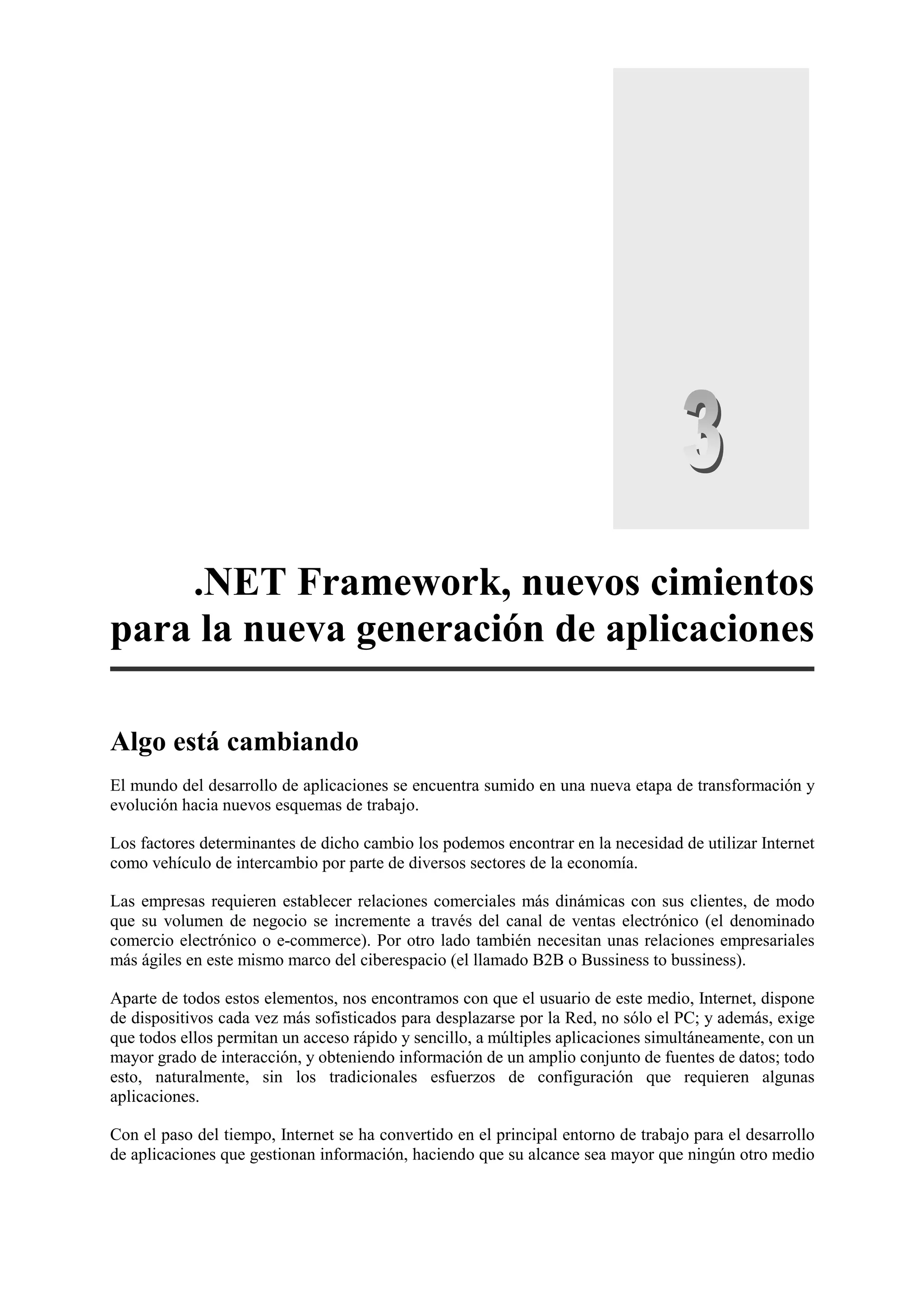 .NET Framework, nuevos cimientos
para la nueva generación de aplicaciones
Algo está cambiando
El mundo del desarrollo de aplicaciones se encuentra sumido en una nueva etapa de transformación y
evolución hacia nuevos esquemas de trabajo.
Los factores determinantes de dicho cambio los podemos encontrar en la necesidad de utilizar Internet
como vehículo de intercambio por parte de diversos sectores de la economía.
Las empresas requieren establecer relaciones comerciales más dinámicas con sus clientes, de modo
que su volumen de negocio se incremente a través del canal de ventas electrónico (el denominado
comercio electrónico o e-commerce). Por otro lado también necesitan unas relaciones empresariales
más ágiles en este mismo marco del ciberespacio (el llamado B2B o Bussiness to bussiness).
Aparte de todos estos elementos, nos encontramos con que el usuario de este medio, Internet, dispone
de dispositivos cada vez más sofisticados para desplazarse por la Red, no sólo el PC; y además, exige
que todos ellos permitan un acceso rápido y sencillo, a múltiples aplicaciones simultáneamente, con un
mayor grado de interacción, y obteniendo información de un amplio conjunto de fuentes de datos; todo
esto, naturalmente, sin los tradicionales esfuerzos de configuración que requieren algunas
aplicaciones.
Con el paso del tiempo, Internet se ha convertido en el principal entorno de trabajo para el desarrollo
de aplicaciones que gestionan información, haciendo que su alcance sea mayor que ningún otro medio

 