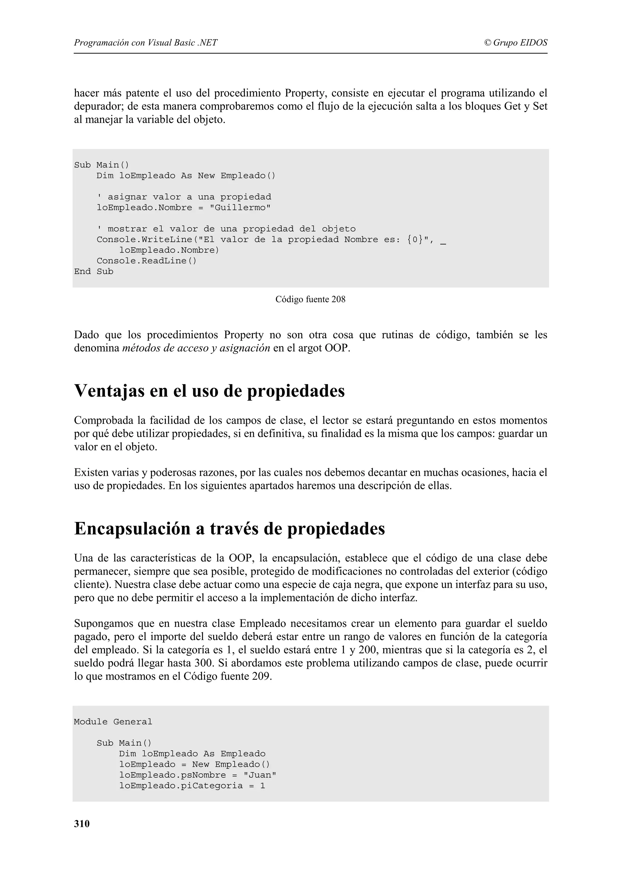 Programación con Visual Basic .NET

© Grupo EIDOS

hacer más patente el uso del procedimiento Property, consiste en ejecutar el programa utilizando el
depurador; de esta manera comprobaremos como el flujo de la ejecución salta a los bloques Get y Set
al manejar la variable del objeto.

Sub Main()
Dim loEmpleado As New Empleado()
' asignar valor a una propiedad
loEmpleado.Nombre = "Guillermo"
' mostrar el valor de una propiedad del objeto
Console.WriteLine("El valor de la propiedad Nombre es: {0}", _
loEmpleado.Nombre)
Console.ReadLine()
End Sub
Código fuente 208

Dado que los procedimientos Property no son otra cosa que rutinas de código, también se les
denomina métodos de acceso y asignación en el argot OOP.

Ventajas en el uso de propiedades
Comprobada la facilidad de los campos de clase, el lector se estará preguntando en estos momentos
por qué debe utilizar propiedades, si en definitiva, su finalidad es la misma que los campos: guardar un
valor en el objeto.
Existen varias y poderosas razones, por las cuales nos debemos decantar en muchas ocasiones, hacia el
uso de propiedades. En los siguientes apartados haremos una descripción de ellas.

Encapsulación a través de propiedades
Una de las características de la OOP, la encapsulación, establece que el código de una clase debe
permanecer, siempre que sea posible, protegido de modificaciones no controladas del exterior (código
cliente). Nuestra clase debe actuar como una especie de caja negra, que expone un interfaz para su uso,
pero que no debe permitir el acceso a la implementación de dicho interfaz.
Supongamos que en nuestra clase Empleado necesitamos crear un elemento para guardar el sueldo
pagado, pero el importe del sueldo deberá estar entre un rango de valores en función de la categoría
del empleado. Si la categoría es 1, el sueldo estará entre 1 y 200, mientras que si la categoría es 2, el
sueldo podrá llegar hasta 300. Si abordamos este problema utilizando campos de clase, puede ocurrir
lo que mostramos en el Código fuente 209.

Module General
Sub Main()
Dim loEmpleado As Empleado
loEmpleado = New Empleado()
loEmpleado.psNombre = "Juan"
loEmpleado.piCategoria = 1

310

 