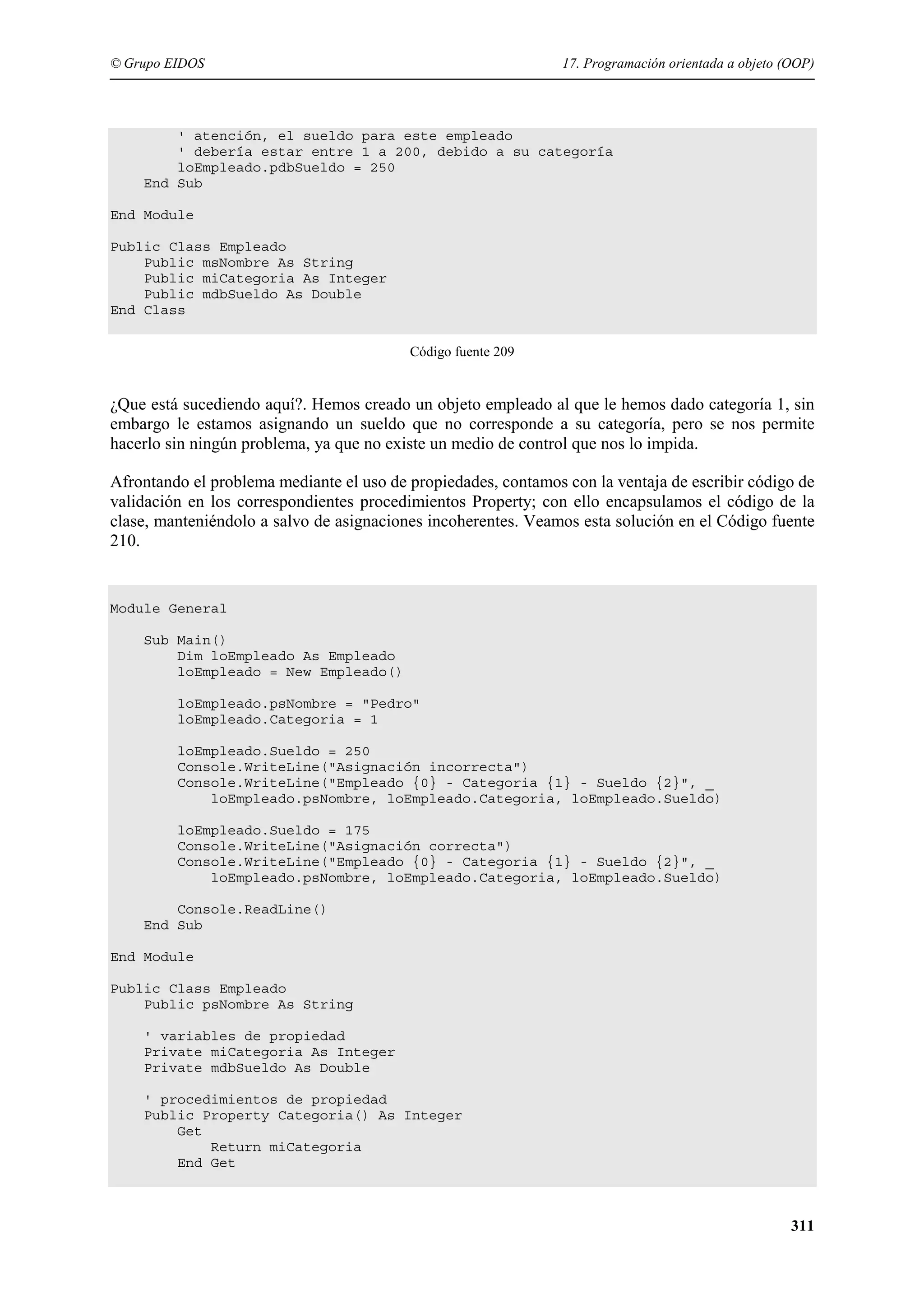 © Grupo EIDOS

17. Programación orientada a objeto (OOP)

' atención, el sueldo para este empleado
' debería estar entre 1 a 200, debido a su categoría
loEmpleado.pdbSueldo = 250
End Sub
End Module
Public Class Empleado
Public msNombre As String
Public miCategoria As Integer
Public mdbSueldo As Double
End Class
Código fuente 209

¿Que está sucediendo aquí?. Hemos creado un objeto empleado al que le hemos dado categoría 1, sin
embargo le estamos asignando un sueldo que no corresponde a su categoría, pero se nos permite
hacerlo sin ningún problema, ya que no existe un medio de control que nos lo impida.
Afrontando el problema mediante el uso de propiedades, contamos con la ventaja de escribir código de
validación en los correspondientes procedimientos Property; con ello encapsulamos el código de la
clase, manteniéndolo a salvo de asignaciones incoherentes. Veamos esta solución en el Código fuente
210.

Module General
Sub Main()
Dim loEmpleado As Empleado
loEmpleado = New Empleado()
loEmpleado.psNombre = "Pedro"
loEmpleado.Categoria = 1
loEmpleado.Sueldo = 250
Console.WriteLine("Asignación incorrecta")
Console.WriteLine("Empleado {0} - Categoria {1} - Sueldo {2}", _
loEmpleado.psNombre, loEmpleado.Categoria, loEmpleado.Sueldo)
loEmpleado.Sueldo = 175
Console.WriteLine("Asignación correcta")
Console.WriteLine("Empleado {0} - Categoria {1} - Sueldo {2}", _
loEmpleado.psNombre, loEmpleado.Categoria, loEmpleado.Sueldo)
Console.ReadLine()
End Sub
End Module
Public Class Empleado
Public psNombre As String
' variables de propiedad
Private miCategoria As Integer
Private mdbSueldo As Double
' procedimientos de propiedad
Public Property Categoria() As Integer
Get
Return miCategoria
End Get

311

 
