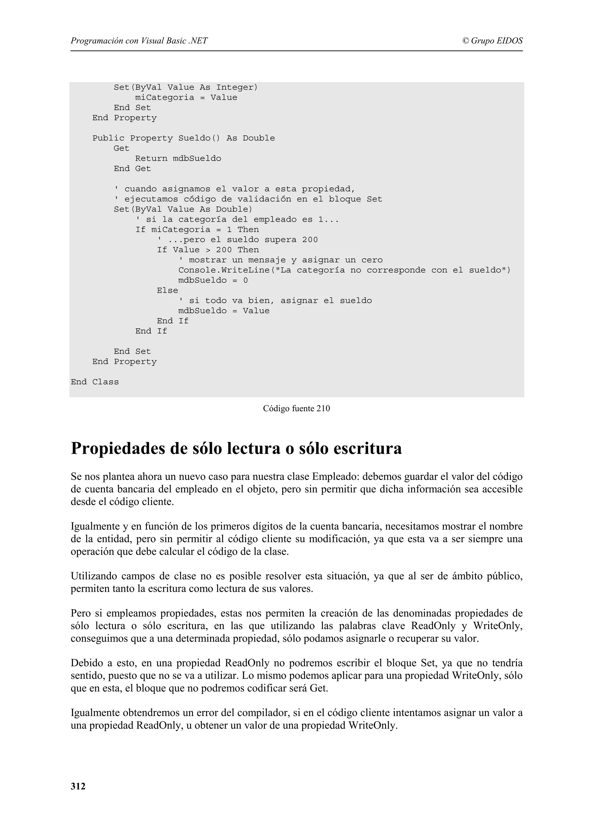 Programación con Visual Basic .NET

© Grupo EIDOS

Set(ByVal Value As Integer)
miCategoria = Value
End Set
End Property
Public Property Sueldo() As Double
Get
Return mdbSueldo
End Get
' cuando asignamos el valor a esta propiedad,
' ejecutamos código de validación en el bloque Set
Set(ByVal Value As Double)
' si la categoría del empleado es 1...
If miCategoria = 1 Then
' ...pero el sueldo supera 200
If Value > 200 Then
' mostrar un mensaje y asignar un cero
Console.WriteLine("La categoría no corresponde con el sueldo")
mdbSueldo = 0
Else
' si todo va bien, asignar el sueldo
mdbSueldo = Value
End If
End If
End Set
End Property
End Class
Código fuente 210

Propiedades de sólo lectura o sólo escritura
Se nos plantea ahora un nuevo caso para nuestra clase Empleado: debemos guardar el valor del código
de cuenta bancaria del empleado en el objeto, pero sin permitir que dicha información sea accesible
desde el código cliente.
Igualmente y en función de los primeros dígitos de la cuenta bancaria, necesitamos mostrar el nombre
de la entidad, pero sin permitir al código cliente su modificación, ya que esta va a ser siempre una
operación que debe calcular el código de la clase.
Utilizando campos de clase no es posible resolver esta situación, ya que al ser de ámbito público,
permiten tanto la escritura como lectura de sus valores.
Pero si empleamos propiedades, estas nos permiten la creación de las denominadas propiedades de
sólo lectura o sólo escritura, en las que utilizando las palabras clave ReadOnly y WriteOnly,
conseguimos que a una determinada propiedad, sólo podamos asignarle o recuperar su valor.
Debido a esto, en una propiedad ReadOnly no podremos escribir el bloque Set, ya que no tendría
sentido, puesto que no se va a utilizar. Lo mismo podemos aplicar para una propiedad WriteOnly, sólo
que en esta, el bloque que no podremos codificar será Get.
Igualmente obtendremos un error del compilador, si en el código cliente intentamos asignar un valor a
una propiedad ReadOnly, u obtener un valor de una propiedad WriteOnly.

312

 