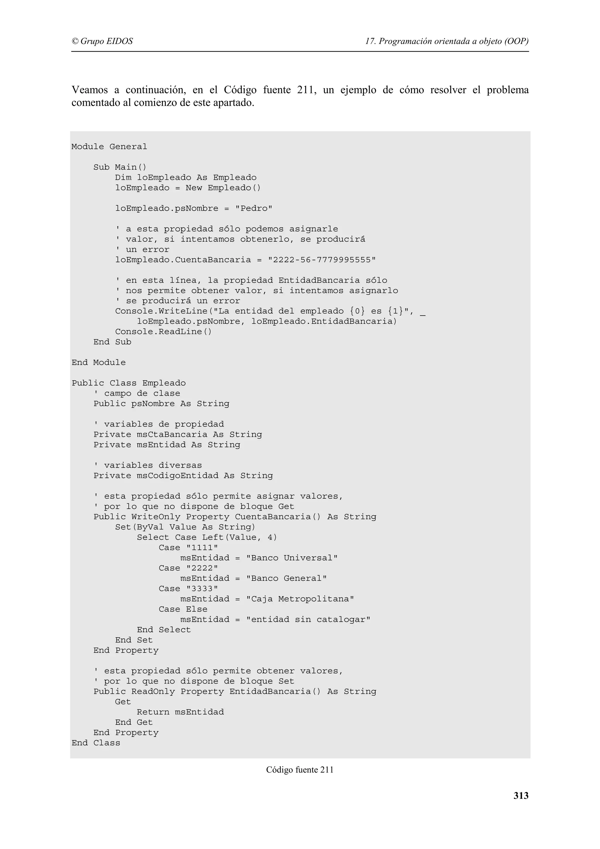 © Grupo EIDOS

17. Programación orientada a objeto (OOP)

Veamos a continuación, en el Código fuente 211, un ejemplo de cómo resolver el problema
comentado al comienzo de este apartado.

Module General
Sub Main()
Dim loEmpleado As Empleado
loEmpleado = New Empleado()
loEmpleado.psNombre = "Pedro"
' a esta propiedad sólo podemos asignarle
' valor, si intentamos obtenerlo, se producirá
' un error
loEmpleado.CuentaBancaria = "2222-56-7779995555"
' en esta línea, la propiedad EntidadBancaria sólo
' nos permite obtener valor, si intentamos asignarlo
' se producirá un error
Console.WriteLine("La entidad del empleado {0} es {1}", _
loEmpleado.psNombre, loEmpleado.EntidadBancaria)
Console.ReadLine()
End Sub
End Module
Public Class Empleado
' campo de clase
Public psNombre As String
' variables de propiedad
Private msCtaBancaria As String
Private msEntidad As String
' variables diversas
Private msCodigoEntidad As String
' esta propiedad sólo permite asignar valores,
' por lo que no dispone de bloque Get
Public WriteOnly Property CuentaBancaria() As String
Set(ByVal Value As String)
Select Case Left(Value, 4)
Case "1111"
msEntidad = "Banco Universal"
Case "2222"
msEntidad = "Banco General"
Case "3333"
msEntidad = "Caja Metropolitana"
Case Else
msEntidad = "entidad sin catalogar"
End Select
End Set
End Property
' esta propiedad sólo permite obtener valores,
' por lo que no dispone de bloque Set
Public ReadOnly Property EntidadBancaria() As String
Get
Return msEntidad
End Get
End Property
End Class
Código fuente 211

313

 