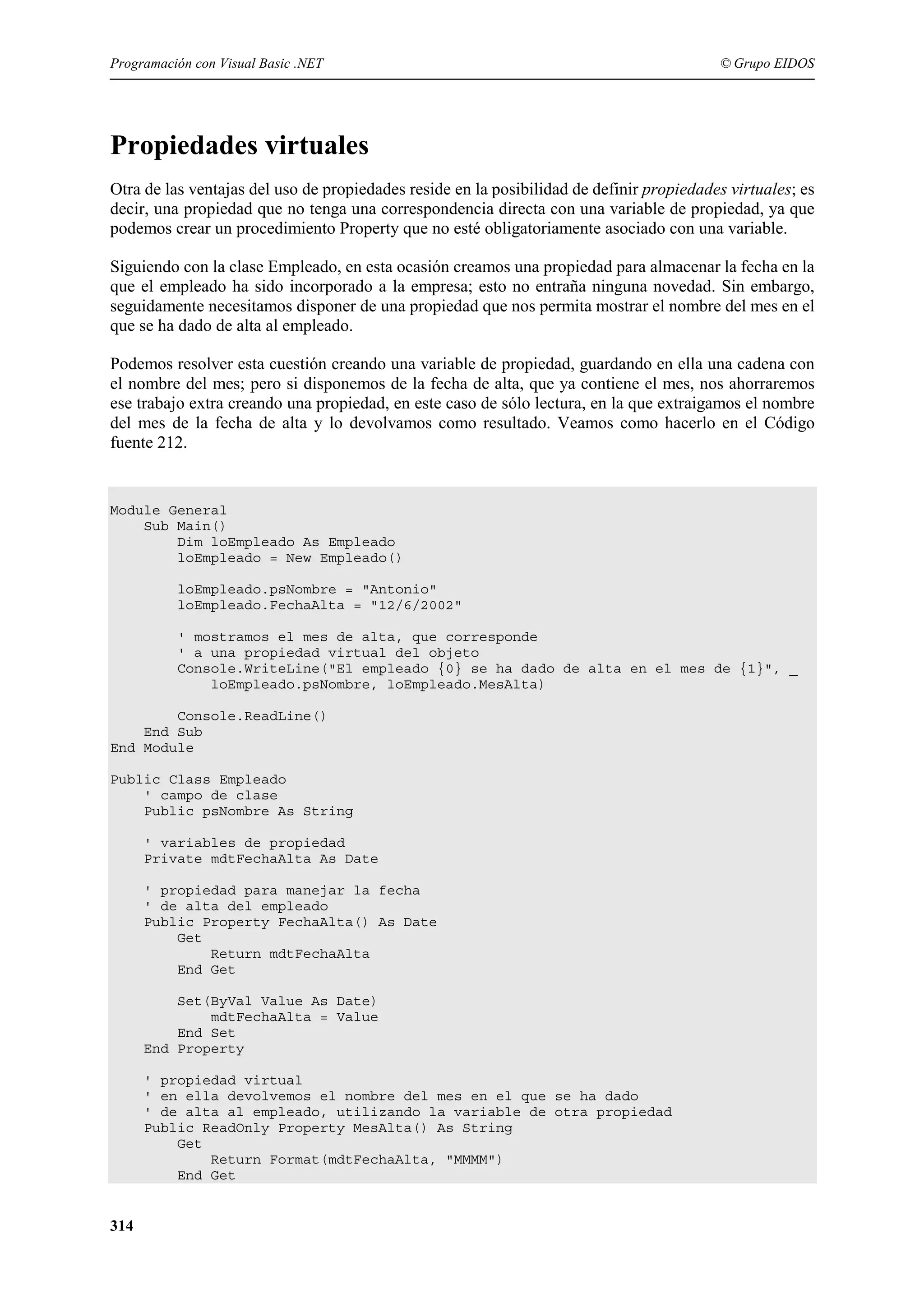 Programación con Visual Basic .NET

© Grupo EIDOS

Propiedades virtuales
Otra de las ventajas del uso de propiedades reside en la posibilidad de definir propiedades virtuales; es
decir, una propiedad que no tenga una correspondencia directa con una variable de propiedad, ya que
podemos crear un procedimiento Property que no esté obligatoriamente asociado con una variable.
Siguiendo con la clase Empleado, en esta ocasión creamos una propiedad para almacenar la fecha en la
que el empleado ha sido incorporado a la empresa; esto no entraña ninguna novedad. Sin embargo,
seguidamente necesitamos disponer de una propiedad que nos permita mostrar el nombre del mes en el
que se ha dado de alta al empleado.
Podemos resolver esta cuestión creando una variable de propiedad, guardando en ella una cadena con
el nombre del mes; pero si disponemos de la fecha de alta, que ya contiene el mes, nos ahorraremos
ese trabajo extra creando una propiedad, en este caso de sólo lectura, en la que extraigamos el nombre
del mes de la fecha de alta y lo devolvamos como resultado. Veamos como hacerlo en el Código
fuente 212.

Module General
Sub Main()
Dim loEmpleado As Empleado
loEmpleado = New Empleado()
loEmpleado.psNombre = "Antonio"
loEmpleado.FechaAlta = "12/6/2002"
' mostramos el mes de alta, que corresponde
' a una propiedad virtual del objeto
Console.WriteLine("El empleado {0} se ha dado de alta en el mes de {1}", _
loEmpleado.psNombre, loEmpleado.MesAlta)
Console.ReadLine()
End Sub
End Module
Public Class Empleado
' campo de clase
Public psNombre As String
' variables de propiedad
Private mdtFechaAlta As Date
' propiedad para manejar la fecha
' de alta del empleado
Public Property FechaAlta() As Date
Get
Return mdtFechaAlta
End Get
Set(ByVal Value As Date)
mdtFechaAlta = Value
End Set
End Property
' propiedad virtual
' en ella devolvemos el nombre del mes en el que se ha dado
' de alta al empleado, utilizando la variable de otra propiedad
Public ReadOnly Property MesAlta() As String
Get
Return Format(mdtFechaAlta, "MMMM")
End Get

314

 