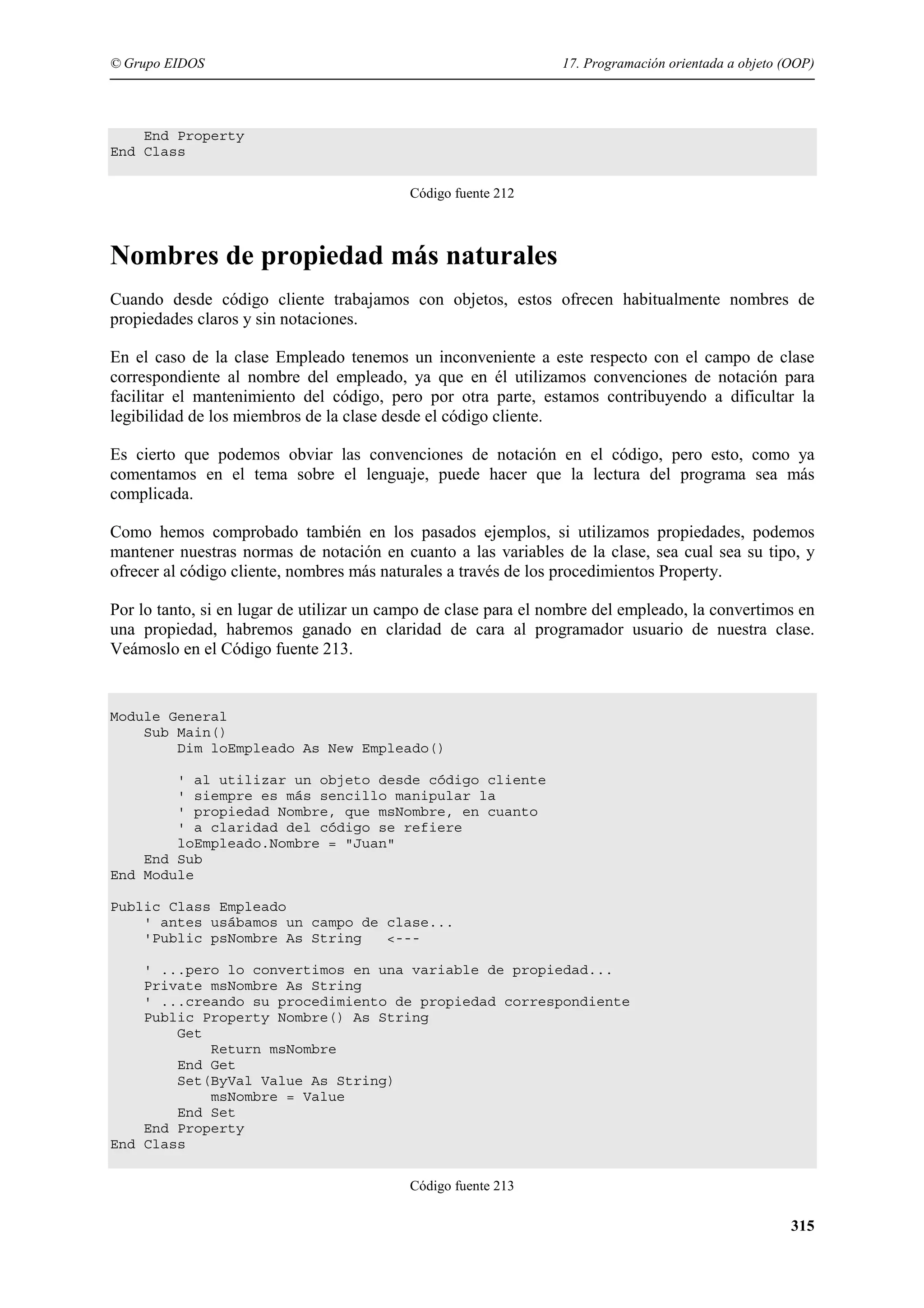 © Grupo EIDOS

17. Programación orientada a objeto (OOP)

End Property
End Class
Código fuente 212

Nombres de propiedad más naturales
Cuando desde código cliente trabajamos con objetos, estos ofrecen habitualmente nombres de
propiedades claros y sin notaciones.
En el caso de la clase Empleado tenemos un inconveniente a este respecto con el campo de clase
correspondiente al nombre del empleado, ya que en él utilizamos convenciones de notación para
facilitar el mantenimiento del código, pero por otra parte, estamos contribuyendo a dificultar la
legibilidad de los miembros de la clase desde el código cliente.
Es cierto que podemos obviar las convenciones de notación en el código, pero esto, como ya
comentamos en el tema sobre el lenguaje, puede hacer que la lectura del programa sea más
complicada.
Como hemos comprobado también en los pasados ejemplos, si utilizamos propiedades, podemos
mantener nuestras normas de notación en cuanto a las variables de la clase, sea cual sea su tipo, y
ofrecer al código cliente, nombres más naturales a través de los procedimientos Property.
Por lo tanto, si en lugar de utilizar un campo de clase para el nombre del empleado, la convertimos en
una propiedad, habremos ganado en claridad de cara al programador usuario de nuestra clase.
Veámoslo en el Código fuente 213.

Module General
Sub Main()
Dim loEmpleado As New Empleado()
' al utilizar un objeto desde código cliente
' siempre es más sencillo manipular la
' propiedad Nombre, que msNombre, en cuanto
' a claridad del código se refiere
loEmpleado.Nombre = "Juan"
End Sub
End Module
Public Class Empleado
' antes usábamos un campo de clase...
'Public psNombre As String
<--' ...pero lo convertimos en una variable de propiedad...
Private msNombre As String
' ...creando su procedimiento de propiedad correspondiente
Public Property Nombre() As String
Get
Return msNombre
End Get
Set(ByVal Value As String)
msNombre = Value
End Set
End Property
End Class
Código fuente 213

315

 