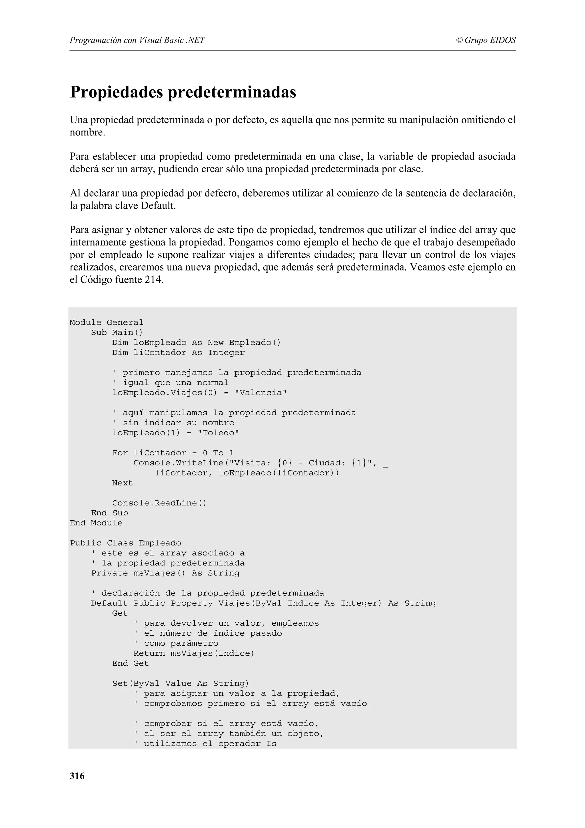 Programación con Visual Basic .NET

© Grupo EIDOS

Propiedades predeterminadas
Una propiedad predeterminada o por defecto, es aquella que nos permite su manipulación omitiendo el
nombre.
Para establecer una propiedad como predeterminada en una clase, la variable de propiedad asociada
deberá ser un array, pudiendo crear sólo una propiedad predeterminada por clase.
Al declarar una propiedad por defecto, deberemos utilizar al comienzo de la sentencia de declaración,
la palabra clave Default.
Para asignar y obtener valores de este tipo de propiedad, tendremos que utilizar el índice del array que
internamente gestiona la propiedad. Pongamos como ejemplo el hecho de que el trabajo desempeñado
por el empleado le supone realizar viajes a diferentes ciudades; para llevar un control de los viajes
realizados, crearemos una nueva propiedad, que además será predeterminada. Veamos este ejemplo en
el Código fuente 214.

Module General
Sub Main()
Dim loEmpleado As New Empleado()
Dim liContador As Integer
' primero manejamos la propiedad predeterminada
' igual que una normal
loEmpleado.Viajes(0) = "Valencia"
' aquí manipulamos la propiedad predeterminada
' sin indicar su nombre
loEmpleado(1) = "Toledo"
For liContador = 0 To 1
Console.WriteLine("Visita: {0} - Ciudad: {1}", _
liContador, loEmpleado(liContador))
Next
Console.ReadLine()
End Sub
End Module
Public Class Empleado
' este es el array asociado a
' la propiedad predeterminada
Private msViajes() As String
' declaración de la propiedad predeterminada
Default Public Property Viajes(ByVal Indice As Integer) As String
Get
' para devolver un valor, empleamos
' el número de índice pasado
' como parámetro
Return msViajes(Indice)
End Get
Set(ByVal Value As String)
' para asignar un valor a la propiedad,
' comprobamos primero si el array está vacío
' comprobar si el array está vacío,
' al ser el array también un objeto,
' utilizamos el operador Is

316

 