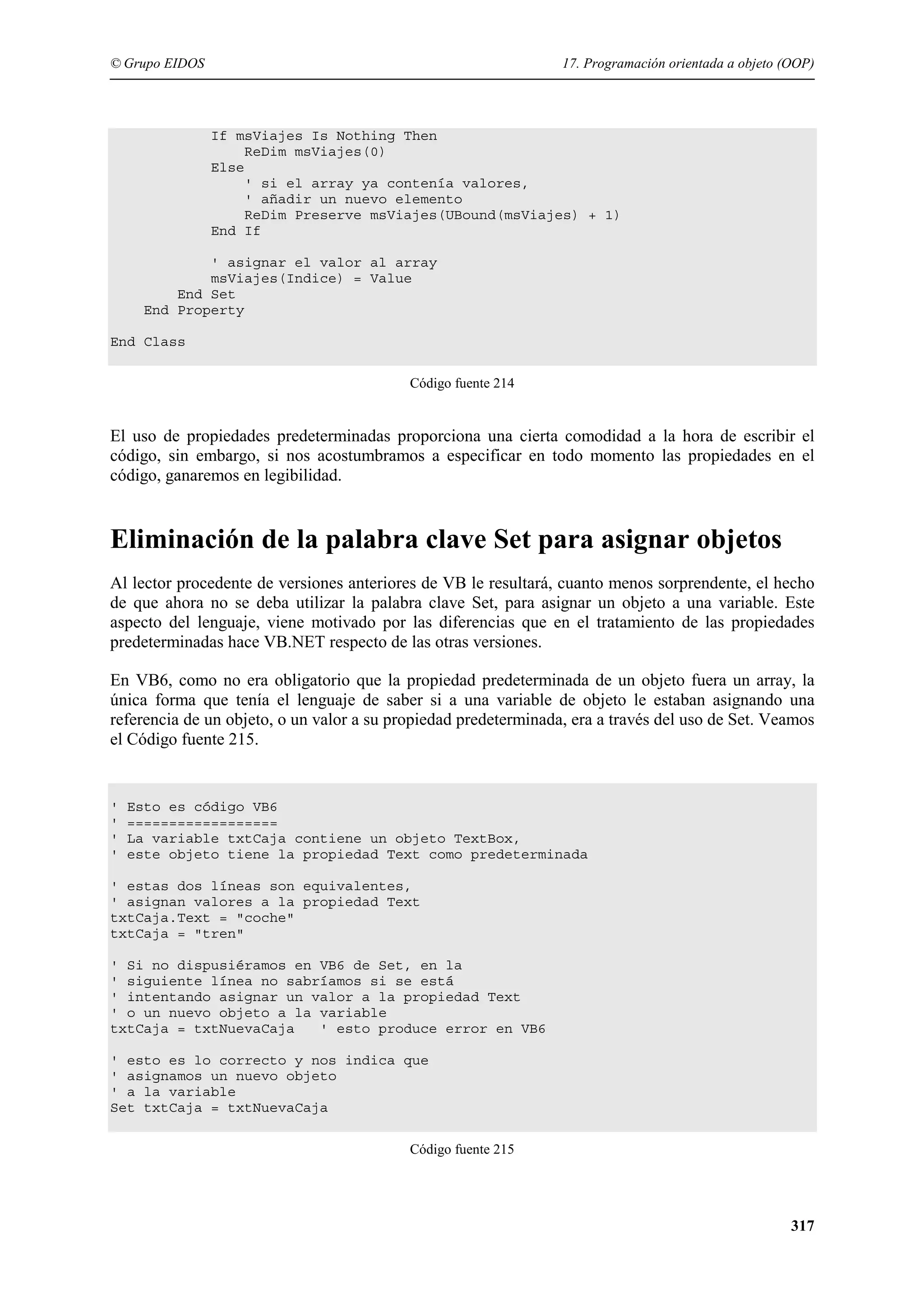 © Grupo EIDOS

17. Programación orientada a objeto (OOP)

If msViajes Is Nothing Then
ReDim msViajes(0)
Else
' si el array ya contenía valores,
' añadir un nuevo elemento
ReDim Preserve msViajes(UBound(msViajes) + 1)
End If
' asignar el valor al array
msViajes(Indice) = Value
End Set
End Property
End Class
Código fuente 214

El uso de propiedades predeterminadas proporciona una cierta comodidad a la hora de escribir el
código, sin embargo, si nos acostumbramos a especificar en todo momento las propiedades en el
código, ganaremos en legibilidad.

Eliminación de la palabra clave Set para asignar objetos
Al lector procedente de versiones anteriores de VB le resultará, cuanto menos sorprendente, el hecho
de que ahora no se deba utilizar la palabra clave Set, para asignar un objeto a una variable. Este
aspecto del lenguaje, viene motivado por las diferencias que en el tratamiento de las propiedades
predeterminadas hace VB.NET respecto de las otras versiones.
En VB6, como no era obligatorio que la propiedad predeterminada de un objeto fuera un array, la
única forma que tenía el lenguaje de saber si a una variable de objeto le estaban asignando una
referencia de un objeto, o un valor a su propiedad predeterminada, era a través del uso de Set. Veamos
el Código fuente 215.

'
'
'
'

Esto es código VB6
==================
La variable txtCaja contiene un objeto TextBox,
este objeto tiene la propiedad Text como predeterminada

' estas dos líneas son equivalentes,
' asignan valores a la propiedad Text
txtCaja.Text = "coche"
txtCaja = "tren"
' Si no dispusiéramos en VB6 de Set, en la
' siguiente línea no sabríamos si se está
' intentando asignar un valor a la propiedad Text
' o un nuevo objeto a la variable
txtCaja = txtNuevaCaja
' esto produce error en VB6
' esto es lo correcto y nos indica que
' asignamos un nuevo objeto
' a la variable
Set txtCaja = txtNuevaCaja
Código fuente 215

317

 