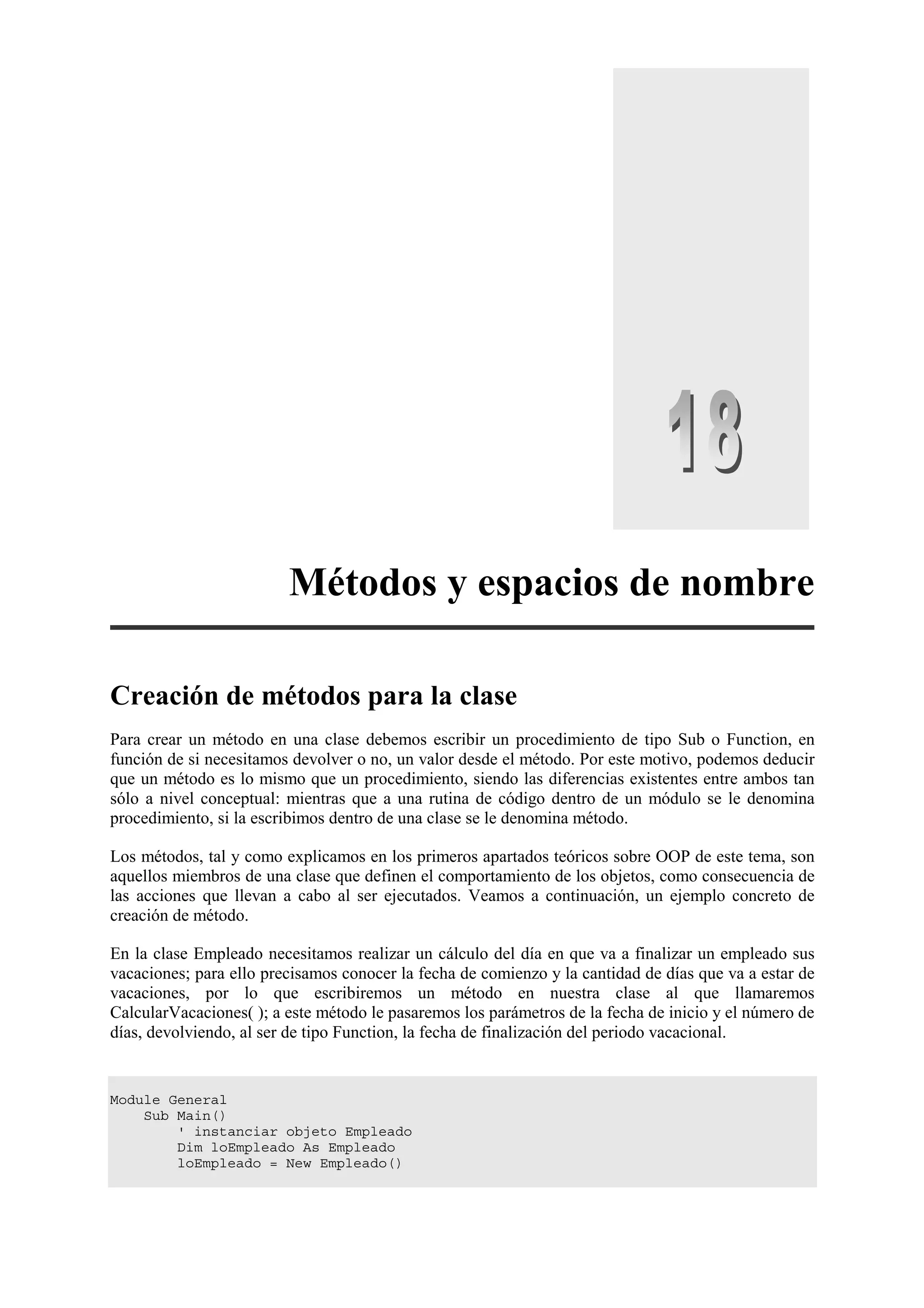 Métodos y espacios de nombre
Creación de métodos para la clase
Para crear un método en una clase debemos escribir un procedimiento de tipo Sub o Function, en
función de si necesitamos devolver o no, un valor desde el método. Por este motivo, podemos deducir
que un método es lo mismo que un procedimiento, siendo las diferencias existentes entre ambos tan
sólo a nivel conceptual: mientras que a una rutina de código dentro de un módulo se le denomina
procedimiento, si la escribimos dentro de una clase se le denomina método.
Los métodos, tal y como explicamos en los primeros apartados teóricos sobre OOP de este tema, son
aquellos miembros de una clase que definen el comportamiento de los objetos, como consecuencia de
las acciones que llevan a cabo al ser ejecutados. Veamos a continuación, un ejemplo concreto de
creación de método.
En la clase Empleado necesitamos realizar un cálculo del día en que va a finalizar un empleado sus
vacaciones; para ello precisamos conocer la fecha de comienzo y la cantidad de días que va a estar de
vacaciones, por lo que escribiremos un método en nuestra clase al que llamaremos
CalcularVacaciones( ); a este método le pasaremos los parámetros de la fecha de inicio y el número de
días, devolviendo, al ser de tipo Function, la fecha de finalización del periodo vacacional.

Module General
Sub Main()
' instanciar objeto Empleado
Dim loEmpleado As Empleado
loEmpleado = New Empleado()

 