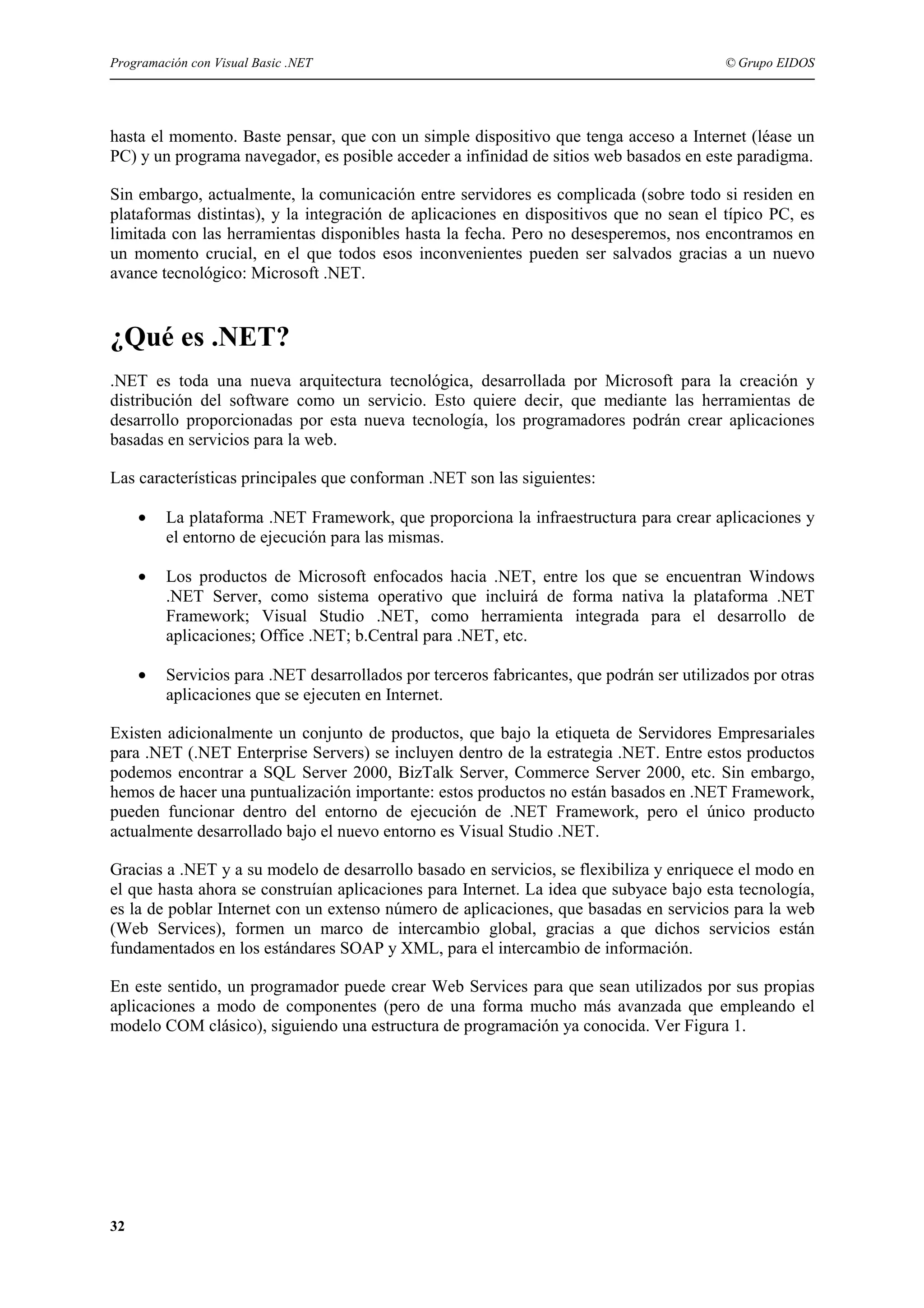 Programación con Visual Basic .NET

© Grupo EIDOS

hasta el momento. Baste pensar, que con un simple dispositivo que tenga acceso a Internet (léase un
PC) y un programa navegador, es posible acceder a infinidad de sitios web basados en este paradigma.
Sin embargo, actualmente, la comunicación entre servidores es complicada (sobre todo si residen en
plataformas distintas), y la integración de aplicaciones en dispositivos que no sean el típico PC, es
limitada con las herramientas disponibles hasta la fecha. Pero no desesperemos, nos encontramos en
un momento crucial, en el que todos esos inconvenientes pueden ser salvados gracias a un nuevo
avance tecnológico: Microsoft .NET.

¿Qué es .NET?
.NET es toda una nueva arquitectura tecnológica, desarrollada por Microsoft para la creación y
distribución del software como un servicio. Esto quiere decir, que mediante las herramientas de
desarrollo proporcionadas por esta nueva tecnología, los programadores podrán crear aplicaciones
basadas en servicios para la web.
Las características principales que conforman .NET son las siguientes:
•

La plataforma .NET Framework, que proporciona la infraestructura para crear aplicaciones y
el entorno de ejecución para las mismas.

•

Los productos de Microsoft enfocados hacia .NET, entre los que se encuentran Windows
.NET Server, como sistema operativo que incluirá de forma nativa la plataforma .NET
Framework; Visual Studio .NET, como herramienta integrada para el desarrollo de
aplicaciones; Office .NET; b.Central para .NET, etc.

•

Servicios para .NET desarrollados por terceros fabricantes, que podrán ser utilizados por otras
aplicaciones que se ejecuten en Internet.

Existen adicionalmente un conjunto de productos, que bajo la etiqueta de Servidores Empresariales
para .NET (.NET Enterprise Servers) se incluyen dentro de la estrategia .NET. Entre estos productos
podemos encontrar a SQL Server 2000, BizTalk Server, Commerce Server 2000, etc. Sin embargo,
hemos de hacer una puntualización importante: estos productos no están basados en .NET Framework,
pueden funcionar dentro del entorno de ejecución de .NET Framework, pero el único producto
actualmente desarrollado bajo el nuevo entorno es Visual Studio .NET.
Gracias a .NET y a su modelo de desarrollo basado en servicios, se flexibiliza y enriquece el modo en
el que hasta ahora se construían aplicaciones para Internet. La idea que subyace bajo esta tecnología,
es la de poblar Internet con un extenso número de aplicaciones, que basadas en servicios para la web
(Web Services), formen un marco de intercambio global, gracias a que dichos servicios están
fundamentados en los estándares SOAP y XML, para el intercambio de información.
En este sentido, un programador puede crear Web Services para que sean utilizados por sus propias
aplicaciones a modo de componentes (pero de una forma mucho más avanzada que empleando el
modelo COM clásico), siguiendo una estructura de programación ya conocida. Ver Figura 1.

32

 