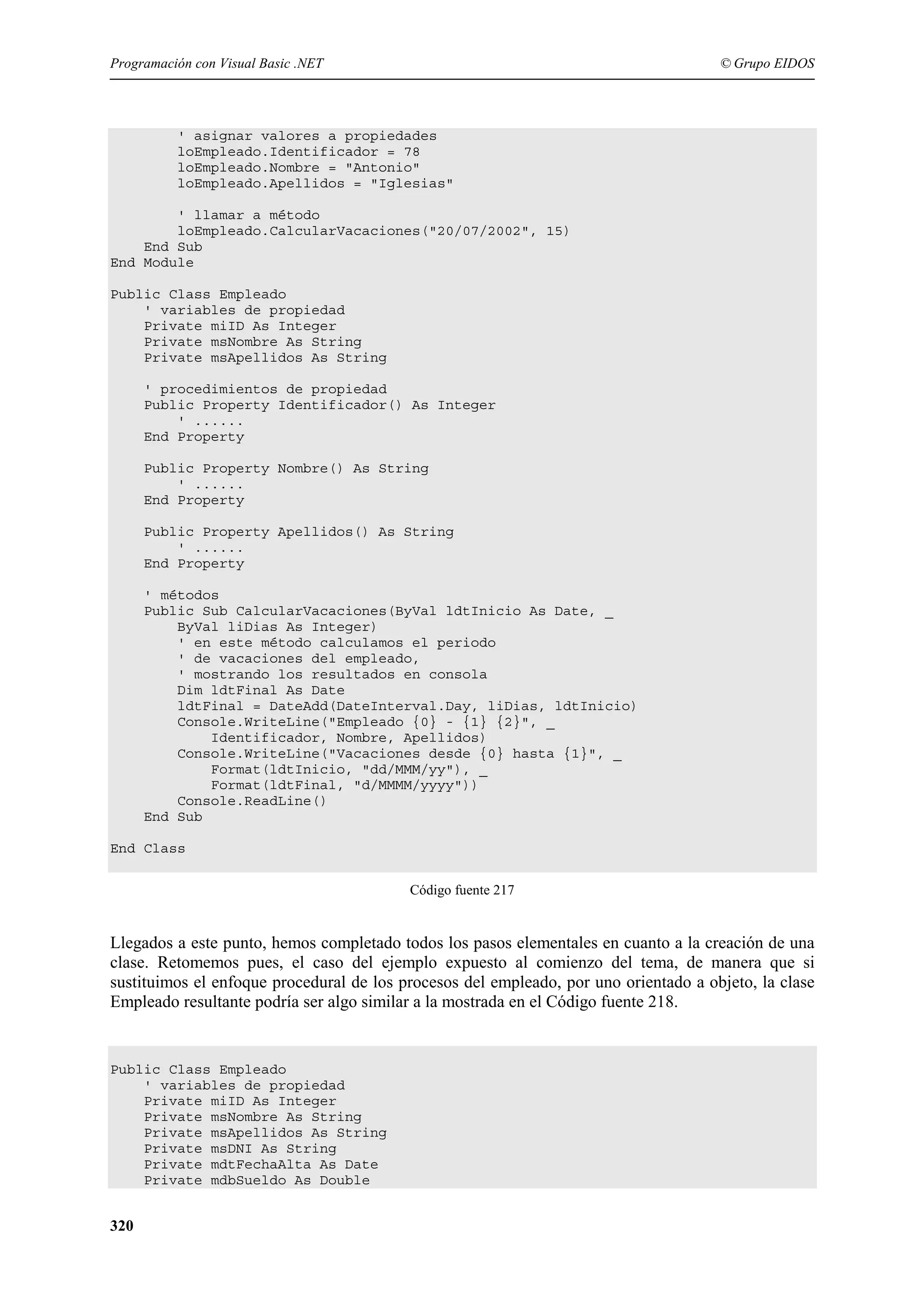 Programación con Visual Basic .NET

© Grupo EIDOS

' asignar valores a propiedades
loEmpleado.Identificador = 78
loEmpleado.Nombre = "Antonio"
loEmpleado.Apellidos = "Iglesias"
' llamar a método
loEmpleado.CalcularVacaciones("20/07/2002", 15)
End Sub
End Module
Public Class Empleado
' variables de propiedad
Private miID As Integer
Private msNombre As String
Private msApellidos As String
' procedimientos de propiedad
Public Property Identificador() As Integer
' ......
End Property
Public Property Nombre() As String
' ......
End Property
Public Property Apellidos() As String
' ......
End Property
' métodos
Public Sub CalcularVacaciones(ByVal ldtInicio As Date, _
ByVal liDias As Integer)
' en este método calculamos el periodo
' de vacaciones del empleado,
' mostrando los resultados en consola
Dim ldtFinal As Date
ldtFinal = DateAdd(DateInterval.Day, liDias, ldtInicio)
Console.WriteLine("Empleado {0} - {1} {2}", _
Identificador, Nombre, Apellidos)
Console.WriteLine("Vacaciones desde {0} hasta {1}", _
Format(ldtInicio, "dd/MMM/yy"), _
Format(ldtFinal, "d/MMMM/yyyy"))
Console.ReadLine()
End Sub
End Class
Código fuente 217

Llegados a este punto, hemos completado todos los pasos elementales en cuanto a la creación de una
clase. Retomemos pues, el caso del ejemplo expuesto al comienzo del tema, de manera que si
sustituimos el enfoque procedural de los procesos del empleado, por uno orientado a objeto, la clase
Empleado resultante podría ser algo similar a la mostrada en el Código fuente 218.

Public Class Empleado
' variables de propiedad
Private miID As Integer
Private msNombre As String
Private msApellidos As String
Private msDNI As String
Private mdtFechaAlta As Date
Private mdbSueldo As Double

320

 