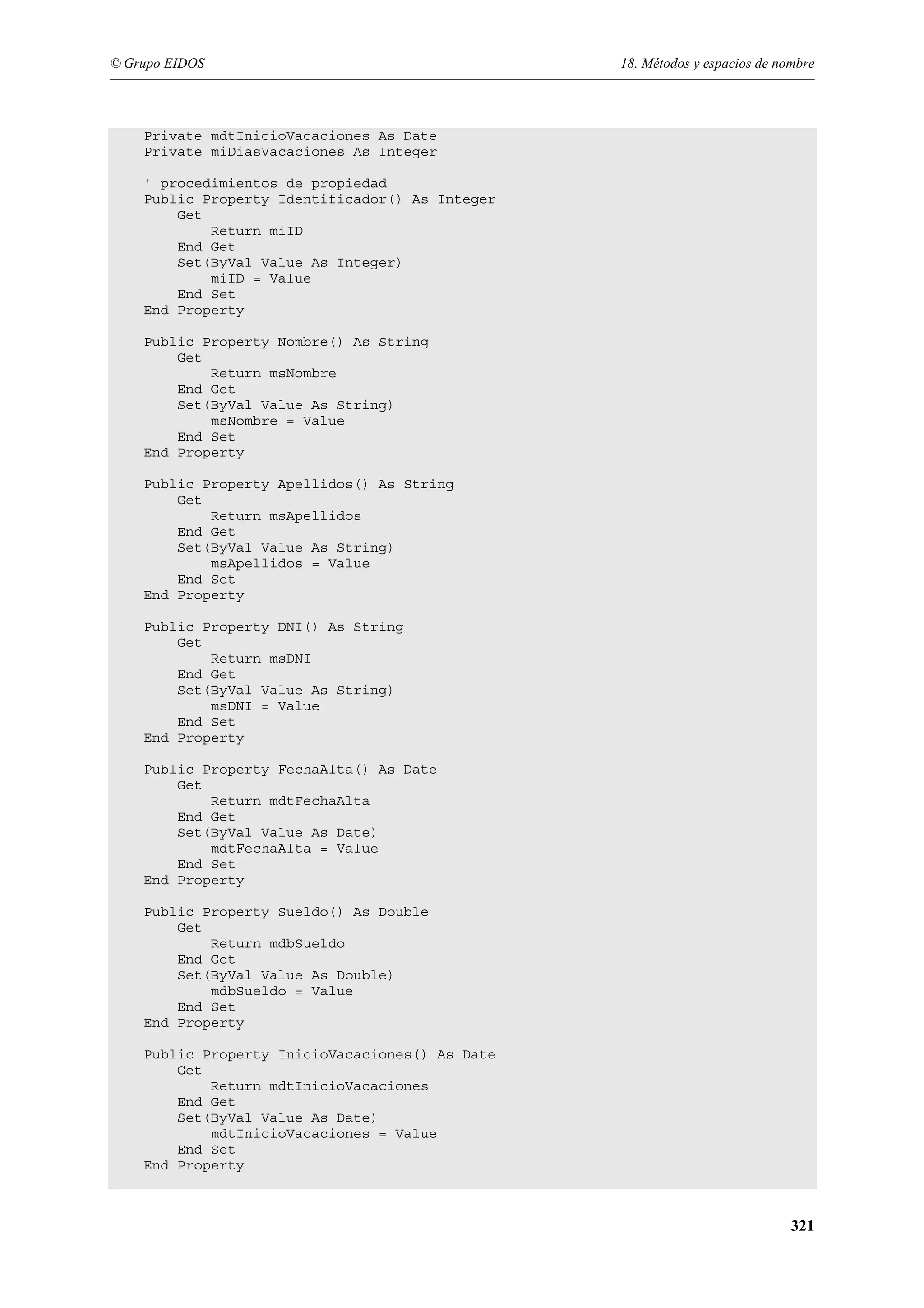 © Grupo EIDOS

18. Métodos y espacios de nombre

Private mdtInicioVacaciones As Date
Private miDiasVacaciones As Integer
' procedimientos de propiedad
Public Property Identificador() As Integer
Get
Return miID
End Get
Set(ByVal Value As Integer)
miID = Value
End Set
End Property
Public Property Nombre() As String
Get
Return msNombre
End Get
Set(ByVal Value As String)
msNombre = Value
End Set
End Property
Public Property Apellidos() As String
Get
Return msApellidos
End Get
Set(ByVal Value As String)
msApellidos = Value
End Set
End Property
Public Property DNI() As String
Get
Return msDNI
End Get
Set(ByVal Value As String)
msDNI = Value
End Set
End Property
Public Property FechaAlta() As Date
Get
Return mdtFechaAlta
End Get
Set(ByVal Value As Date)
mdtFechaAlta = Value
End Set
End Property
Public Property Sueldo() As Double
Get
Return mdbSueldo
End Get
Set(ByVal Value As Double)
mdbSueldo = Value
End Set
End Property
Public Property InicioVacaciones() As Date
Get
Return mdtInicioVacaciones
End Get
Set(ByVal Value As Date)
mdtInicioVacaciones = Value
End Set
End Property

321

 