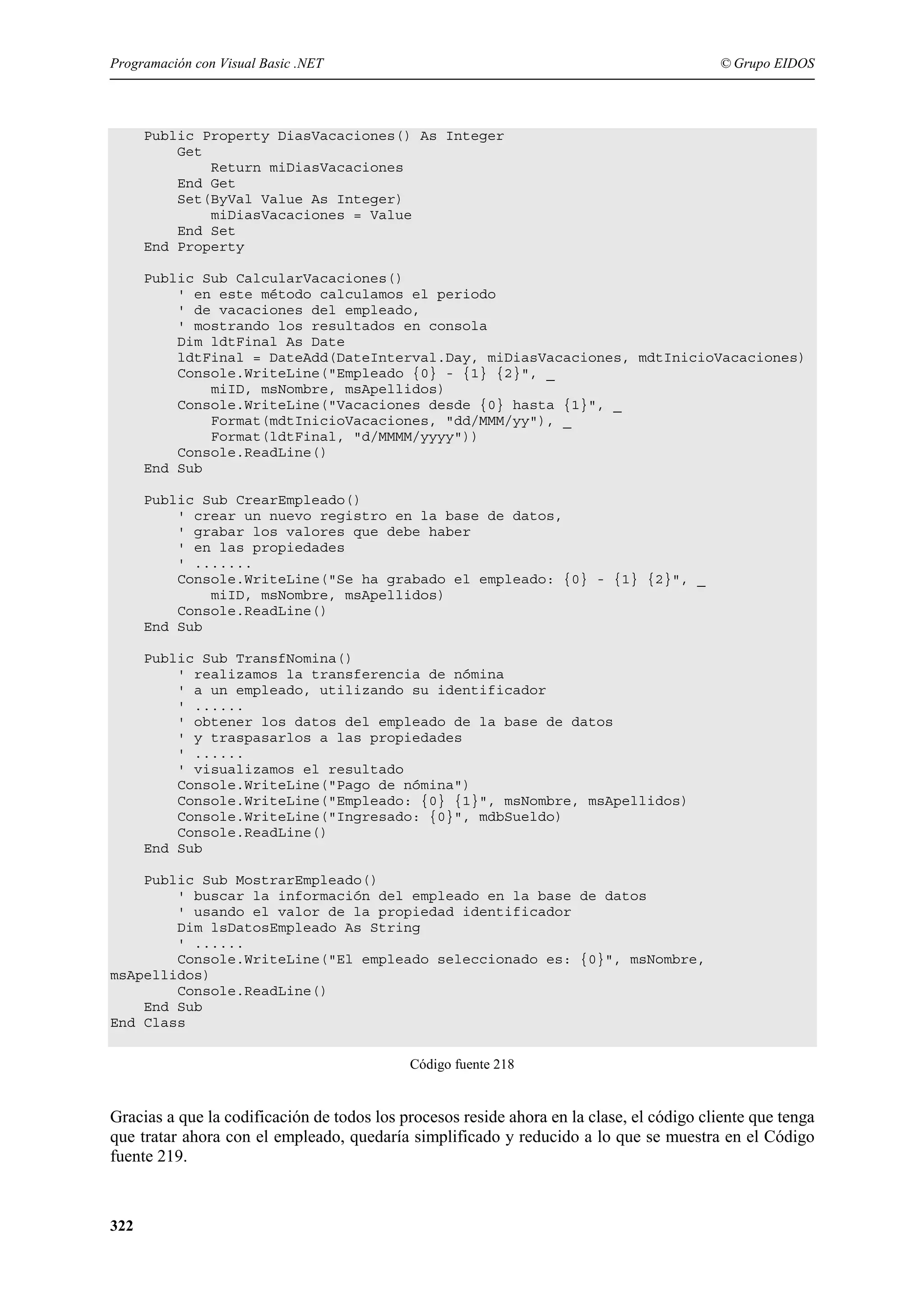 Programación con Visual Basic .NET

© Grupo EIDOS

Public Property DiasVacaciones() As Integer
Get
Return miDiasVacaciones
End Get
Set(ByVal Value As Integer)
miDiasVacaciones = Value
End Set
End Property
Public Sub CalcularVacaciones()
' en este método calculamos el periodo
' de vacaciones del empleado,
' mostrando los resultados en consola
Dim ldtFinal As Date
ldtFinal = DateAdd(DateInterval.Day, miDiasVacaciones, mdtInicioVacaciones)
Console.WriteLine("Empleado {0} - {1} {2}", _
miID, msNombre, msApellidos)
Console.WriteLine("Vacaciones desde {0} hasta {1}", _
Format(mdtInicioVacaciones, "dd/MMM/yy"), _
Format(ldtFinal, "d/MMMM/yyyy"))
Console.ReadLine()
End Sub
Public Sub CrearEmpleado()
' crear un nuevo registro en la base de datos,
' grabar los valores que debe haber
' en las propiedades
' .......
Console.WriteLine("Se ha grabado el empleado: {0} - {1} {2}", _
miID, msNombre, msApellidos)
Console.ReadLine()
End Sub
Public Sub TransfNomina()
' realizamos la transferencia de nómina
' a un empleado, utilizando su identificador
' ......
' obtener los datos del empleado de la base de datos
' y traspasarlos a las propiedades
' ......
' visualizamos el resultado
Console.WriteLine("Pago de nómina")
Console.WriteLine("Empleado: {0} {1}", msNombre, msApellidos)
Console.WriteLine("Ingresado: {0}", mdbSueldo)
Console.ReadLine()
End Sub
Public Sub MostrarEmpleado()
' buscar la información del empleado en la base de datos
' usando el valor de la propiedad identificador
Dim lsDatosEmpleado As String
' ......
Console.WriteLine("El empleado seleccionado es: {0}", msNombre,
msApellidos)
Console.ReadLine()
End Sub
End Class
Código fuente 218

Gracias a que la codificación de todos los procesos reside ahora en la clase, el código cliente que tenga
que tratar ahora con el empleado, quedaría simplificado y reducido a lo que se muestra en el Código
fuente 219.

322

 