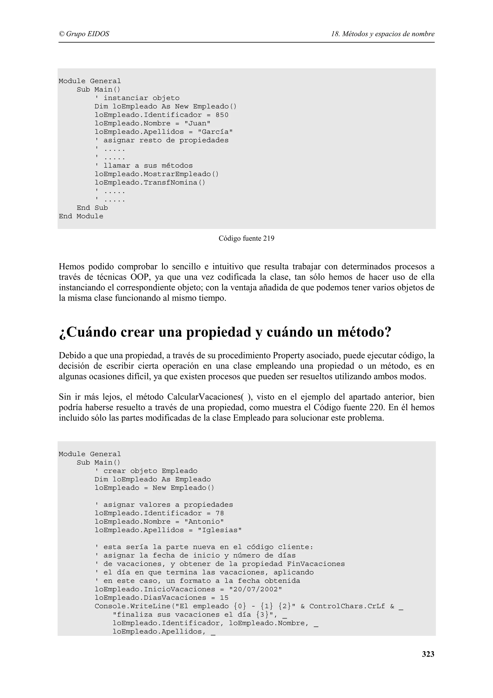 © Grupo EIDOS

18. Métodos y espacios de nombre

Module General
Sub Main()
' instanciar objeto
Dim loEmpleado As New Empleado()
loEmpleado.Identificador = 850
loEmpleado.Nombre = "Juan"
loEmpleado.Apellidos = "García"
' asignar resto de propiedades
' .....
' .....
' llamar a sus métodos
loEmpleado.MostrarEmpleado()
loEmpleado.TransfNomina()
' .....
' .....
End Sub
End Module
Código fuente 219

Hemos podido comprobar lo sencillo e intuitivo que resulta trabajar con determinados procesos a
través de técnicas OOP, ya que una vez codificada la clase, tan sólo hemos de hacer uso de ella
instanciando el correspondiente objeto; con la ventaja añadida de que podemos tener varios objetos de
la misma clase funcionando al mismo tiempo.

¿Cuándo crear una propiedad y cuándo un método?
Debido a que una propiedad, a través de su procedimiento Property asociado, puede ejecutar código, la
decisión de escribir cierta operación en una clase empleando una propiedad o un método, es en
algunas ocasiones difícil, ya que existen procesos que pueden ser resueltos utilizando ambos modos.
Sin ir más lejos, el método CalcularVacaciones( ), visto en el ejemplo del apartado anterior, bien
podría haberse resuelto a través de una propiedad, como muestra el Código fuente 220. En él hemos
incluido sólo las partes modificadas de la clase Empleado para solucionar este problema.

Module General
Sub Main()
' crear objeto Empleado
Dim loEmpleado As Empleado
loEmpleado = New Empleado()
' asignar valores a propiedades
loEmpleado.Identificador = 78
loEmpleado.Nombre = "Antonio"
loEmpleado.Apellidos = "Iglesias"
' esta sería la parte nueva en el código cliente:
' asignar la fecha de inicio y número de días
' de vacaciones, y obtener de la propiedad FinVacaciones
' el día en que termina las vacaciones, aplicando
' en este caso, un formato a la fecha obtenida
loEmpleado.InicioVacaciones = "20/07/2002"
loEmpleado.DiasVacaciones = 15
Console.WriteLine("El empleado {0} - {1} {2}" & ControlChars.CrLf & _
"finaliza sus vacaciones el día {3}", _
loEmpleado.Identificador, loEmpleado.Nombre, _
loEmpleado.Apellidos, _

323

 