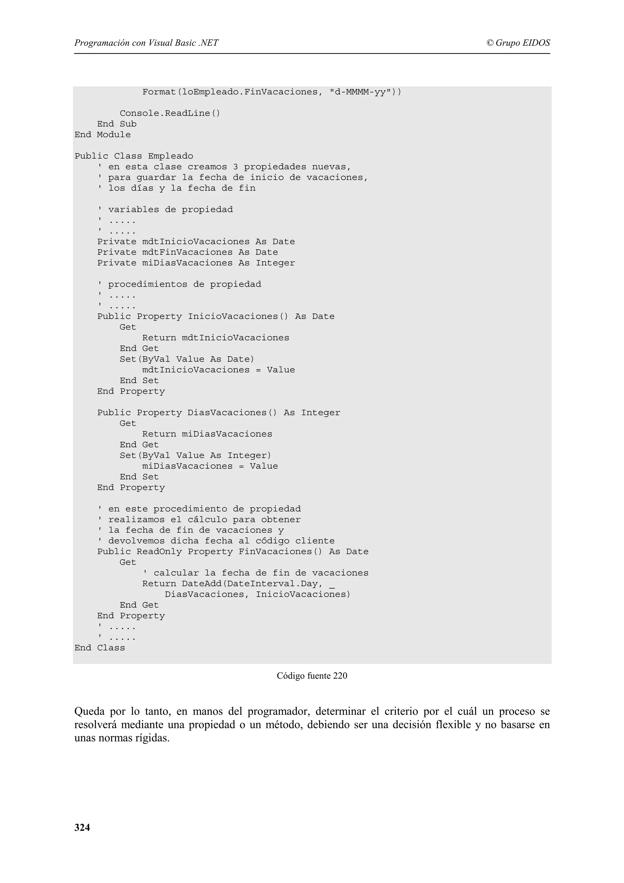 Programación con Visual Basic .NET

© Grupo EIDOS

Format(loEmpleado.FinVacaciones, "d-MMMM-yy"))
Console.ReadLine()
End Sub
End Module
Public Class Empleado
' en esta clase creamos 3 propiedades nuevas,
' para guardar la fecha de inicio de vacaciones,
' los días y la fecha de fin
' variables de propiedad
' .....
' .....
Private mdtInicioVacaciones As Date
Private mdtFinVacaciones As Date
Private miDiasVacaciones As Integer
' procedimientos de propiedad
' .....
' .....
Public Property InicioVacaciones() As Date
Get
Return mdtInicioVacaciones
End Get
Set(ByVal Value As Date)
mdtInicioVacaciones = Value
End Set
End Property
Public Property DiasVacaciones() As Integer
Get
Return miDiasVacaciones
End Get
Set(ByVal Value As Integer)
miDiasVacaciones = Value
End Set
End Property
' en este procedimiento de propiedad
' realizamos el cálculo para obtener
' la fecha de fin de vacaciones y
' devolvemos dicha fecha al código cliente
Public ReadOnly Property FinVacaciones() As Date
Get
' calcular la fecha de fin de vacaciones
Return DateAdd(DateInterval.Day, _
DiasVacaciones, InicioVacaciones)
End Get
End Property
' .....
' .....
End Class
Código fuente 220

Queda por lo tanto, en manos del programador, determinar el criterio por el cuál un proceso se
resolverá mediante una propiedad o un método, debiendo ser una decisión flexible y no basarse en
unas normas rígidas.

324

 