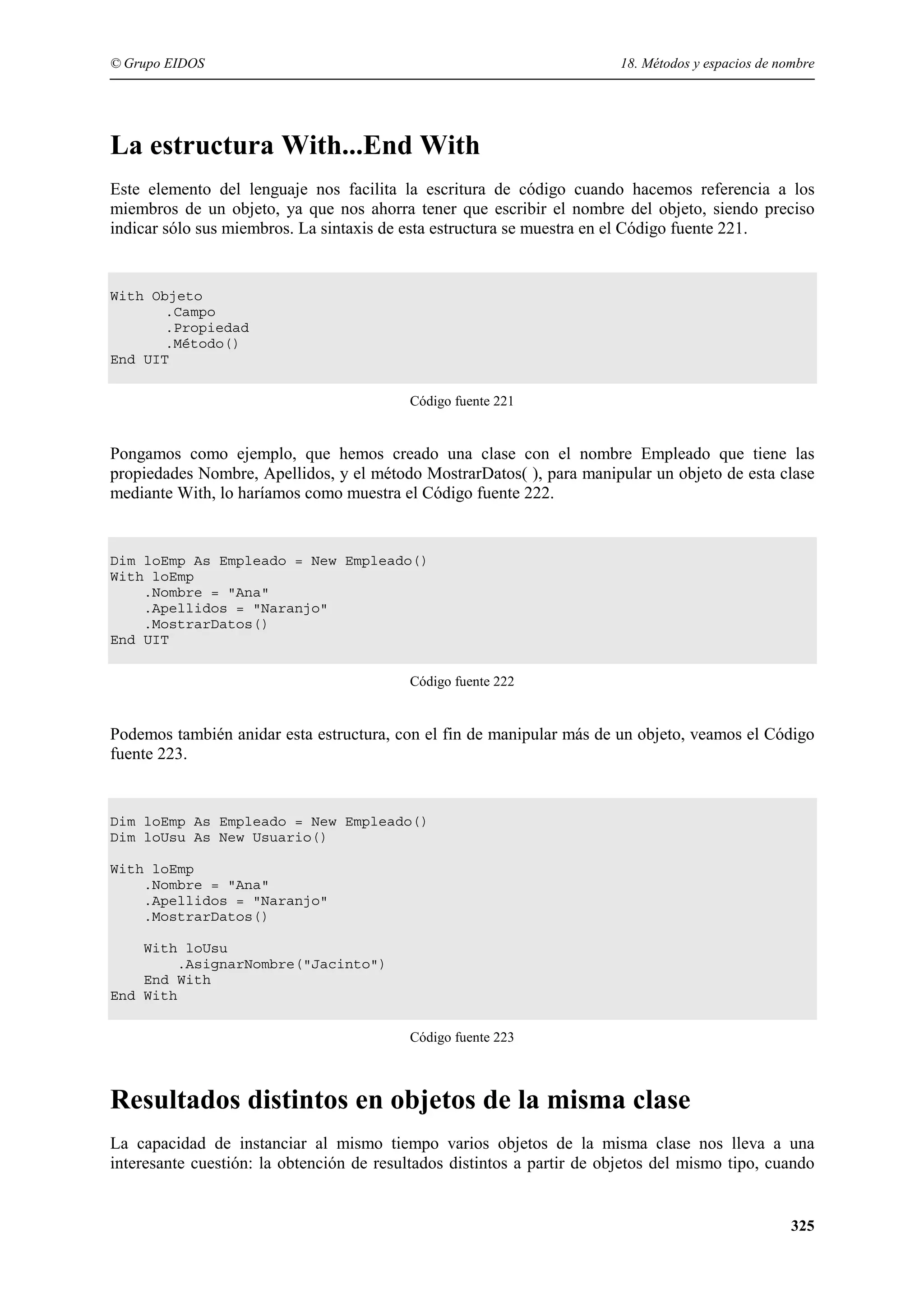 © Grupo EIDOS

18. Métodos y espacios de nombre

La estructura With...End With
Este elemento del lenguaje nos facilita la escritura de código cuando hacemos referencia a los
miembros de un objeto, ya que nos ahorra tener que escribir el nombre del objeto, siendo preciso
indicar sólo sus miembros. La sintaxis de esta estructura se muestra en el Código fuente 221.

With Objeto
.Campo
.Propiedad
.Método()
End UIT
Código fuente 221

Pongamos como ejemplo, que hemos creado una clase con el nombre Empleado que tiene las
propiedades Nombre, Apellidos, y el método MostrarDatos( ), para manipular un objeto de esta clase
mediante With, lo haríamos como muestra el Código fuente 222.

Dim loEmp As Empleado = New Empleado()
With loEmp
.Nombre = "Ana"
.Apellidos = "Naranjo"
.MostrarDatos()
End UIT
Código fuente 222

Podemos también anidar esta estructura, con el fin de manipular más de un objeto, veamos el Código
fuente 223.

Dim loEmp As Empleado = New Empleado()
Dim loUsu As New Usuario()
With loEmp
.Nombre = "Ana"
.Apellidos = "Naranjo"
.MostrarDatos()
With loUsu
.AsignarNombre("Jacinto")
End With
End With
Código fuente 223

Resultados distintos en objetos de la misma clase
La capacidad de instanciar al mismo tiempo varios objetos de la misma clase nos lleva a una
interesante cuestión: la obtención de resultados distintos a partir de objetos del mismo tipo, cuando

325

 