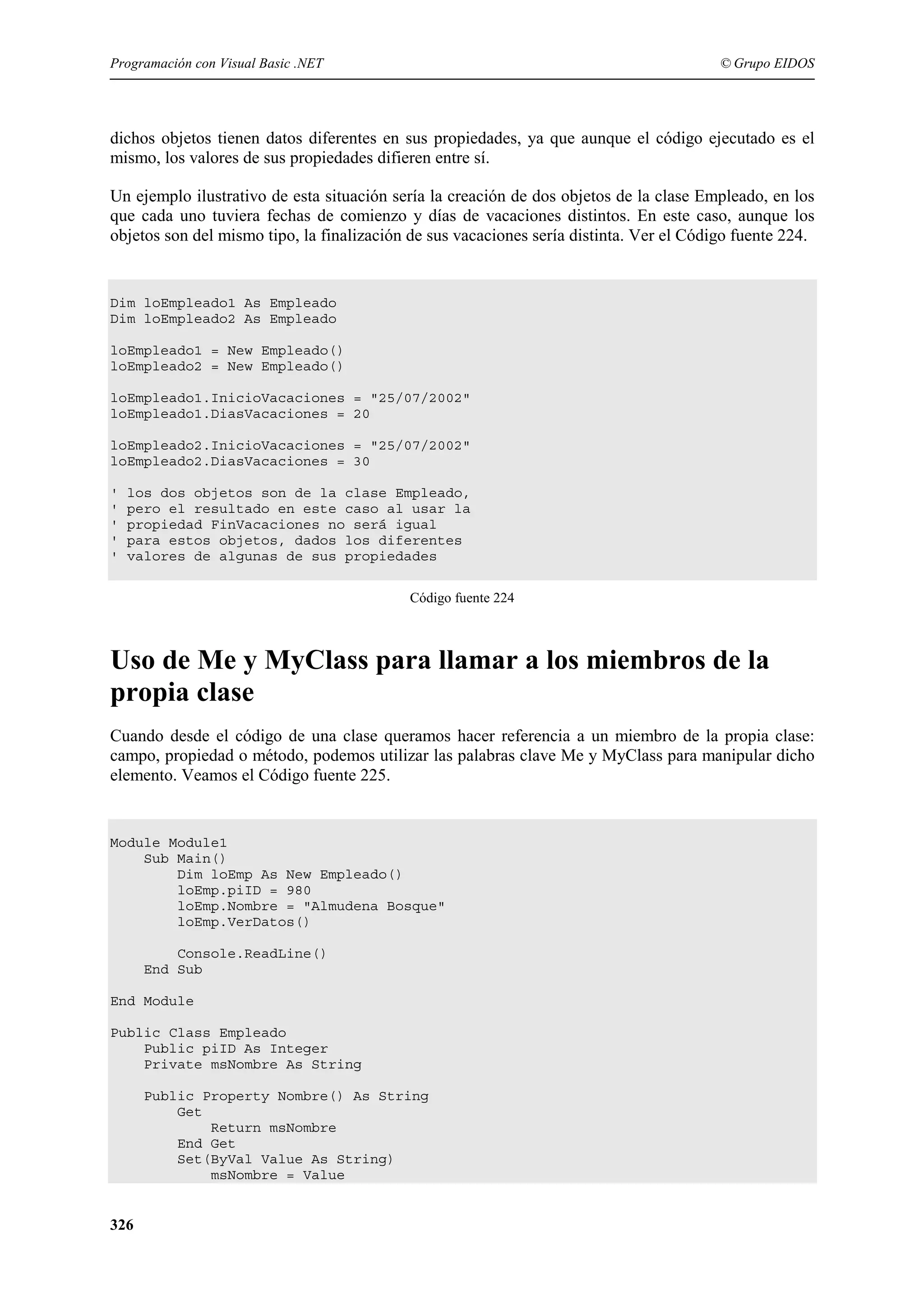 Programación con Visual Basic .NET

© Grupo EIDOS

dichos objetos tienen datos diferentes en sus propiedades, ya que aunque el código ejecutado es el
mismo, los valores de sus propiedades difieren entre sí.
Un ejemplo ilustrativo de esta situación sería la creación de dos objetos de la clase Empleado, en los
que cada uno tuviera fechas de comienzo y días de vacaciones distintos. En este caso, aunque los
objetos son del mismo tipo, la finalización de sus vacaciones sería distinta. Ver el Código fuente 224.

Dim loEmpleado1 As Empleado
Dim loEmpleado2 As Empleado
loEmpleado1 = New Empleado()
loEmpleado2 = New Empleado()
loEmpleado1.InicioVacaciones = "25/07/2002"
loEmpleado1.DiasVacaciones = 20
loEmpleado2.InicioVacaciones = "25/07/2002"
loEmpleado2.DiasVacaciones = 30
'
'
'
'
'

los dos objetos son de la clase Empleado,
pero el resultado en este caso al usar la
propiedad FinVacaciones no será igual
para estos objetos, dados los diferentes
valores de algunas de sus propiedades
Código fuente 224

Uso de Me y MyClass para llamar a los miembros de la
propia clase
Cuando desde el código de una clase queramos hacer referencia a un miembro de la propia clase:
campo, propiedad o método, podemos utilizar las palabras clave Me y MyClass para manipular dicho
elemento. Veamos el Código fuente 225.

Module Module1
Sub Main()
Dim loEmp As New Empleado()
loEmp.piID = 980
loEmp.Nombre = "Almudena Bosque"
loEmp.VerDatos()
Console.ReadLine()
End Sub
End Module
Public Class Empleado
Public piID As Integer
Private msNombre As String
Public Property Nombre() As String
Get
Return msNombre
End Get
Set(ByVal Value As String)
msNombre = Value

326

 