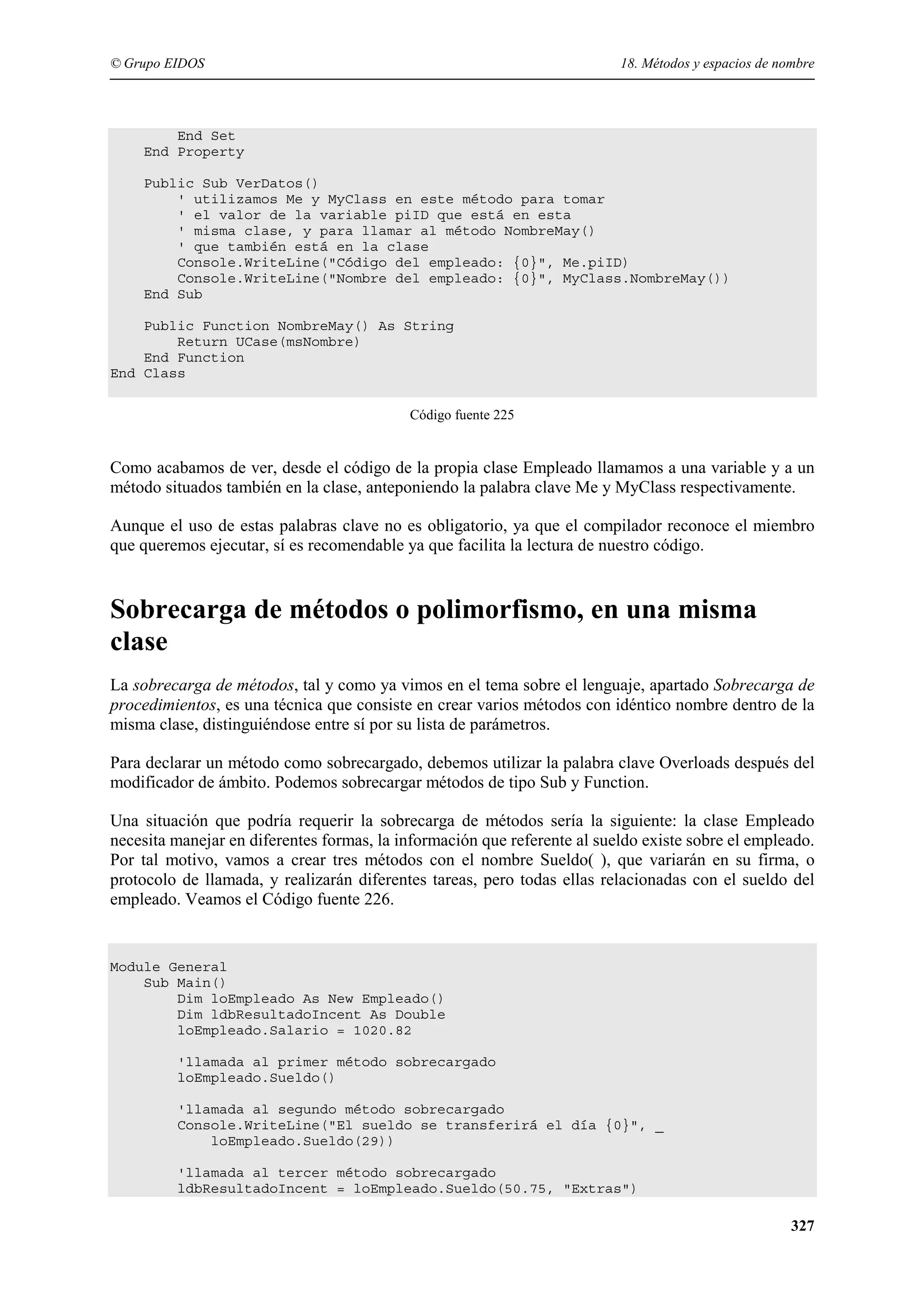 © Grupo EIDOS

18. Métodos y espacios de nombre

End Set
End Property
Public Sub VerDatos()
' utilizamos Me y MyClass en este método para tomar
' el valor de la variable piID que está en esta
' misma clase, y para llamar al método NombreMay()
' que también está en la clase
Console.WriteLine("Código del empleado: {0}", Me.piID)
Console.WriteLine("Nombre del empleado: {0}", MyClass.NombreMay())
End Sub
Public Function NombreMay() As String
Return UCase(msNombre)
End Function
End Class
Código fuente 225

Como acabamos de ver, desde el código de la propia clase Empleado llamamos a una variable y a un
método situados también en la clase, anteponiendo la palabra clave Me y MyClass respectivamente.
Aunque el uso de estas palabras clave no es obligatorio, ya que el compilador reconoce el miembro
que queremos ejecutar, sí es recomendable ya que facilita la lectura de nuestro código.

Sobrecarga de métodos o polimorfismo, en una misma
clase
La sobrecarga de métodos, tal y como ya vimos en el tema sobre el lenguaje, apartado Sobrecarga de
procedimientos, es una técnica que consiste en crear varios métodos con idéntico nombre dentro de la
misma clase, distinguiéndose entre sí por su lista de parámetros.
Para declarar un método como sobrecargado, debemos utilizar la palabra clave Overloads después del
modificador de ámbito. Podemos sobrecargar métodos de tipo Sub y Function.
Una situación que podría requerir la sobrecarga de métodos sería la siguiente: la clase Empleado
necesita manejar en diferentes formas, la información que referente al sueldo existe sobre el empleado.
Por tal motivo, vamos a crear tres métodos con el nombre Sueldo( ), que variarán en su firma, o
protocolo de llamada, y realizarán diferentes tareas, pero todas ellas relacionadas con el sueldo del
empleado. Veamos el Código fuente 226.

Module General
Sub Main()
Dim loEmpleado As New Empleado()
Dim ldbResultadoIncent As Double
loEmpleado.Salario = 1020.82
'llamada al primer método sobrecargado
loEmpleado.Sueldo()
'llamada al segundo método sobrecargado
Console.WriteLine("El sueldo se transferirá el día {0}", _
loEmpleado.Sueldo(29))
'llamada al tercer método sobrecargado
ldbResultadoIncent = loEmpleado.Sueldo(50.75, "Extras")

327

 