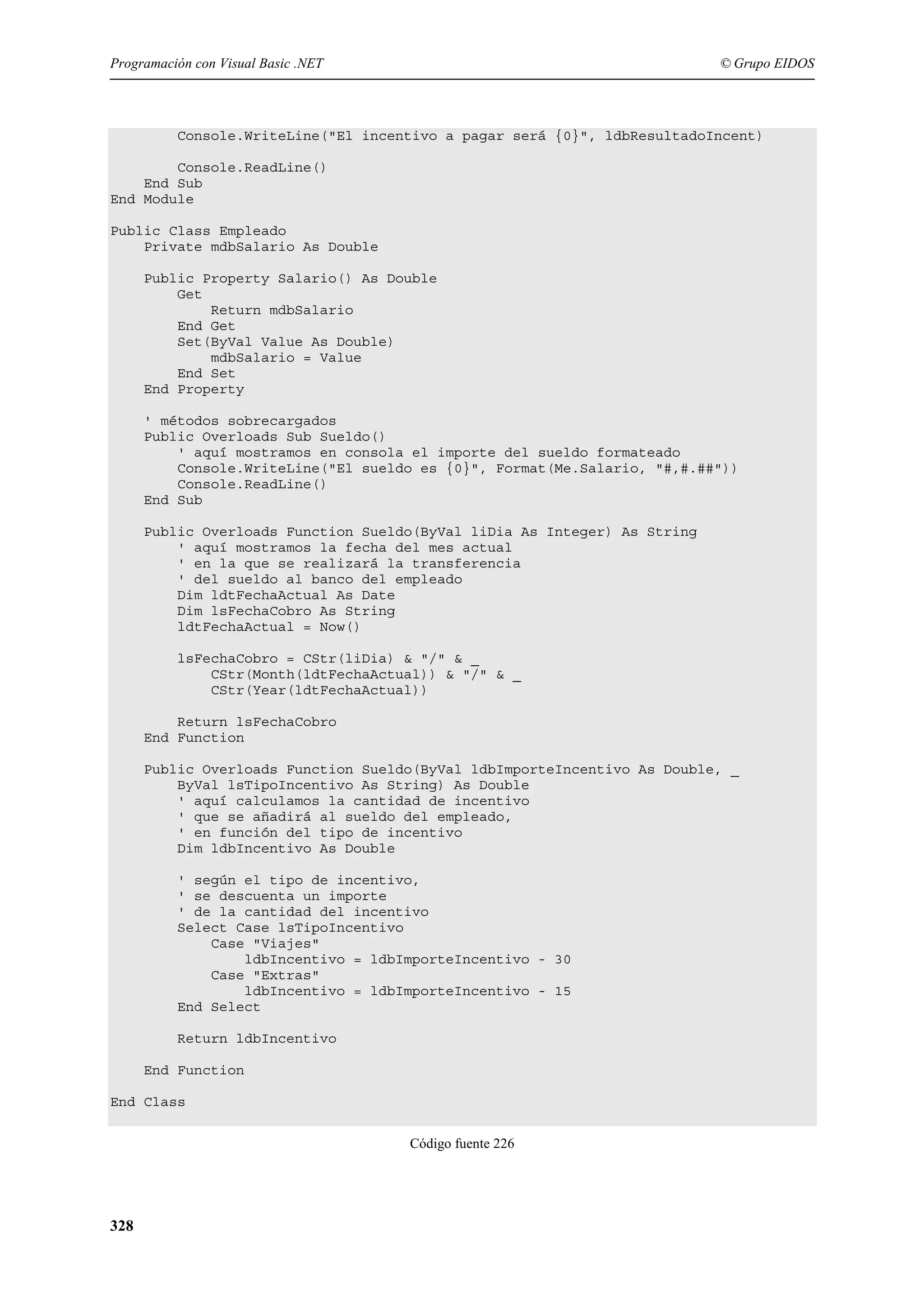 Programación con Visual Basic .NET

© Grupo EIDOS

Console.WriteLine("El incentivo a pagar será {0}", ldbResultadoIncent)
Console.ReadLine()
End Sub
End Module
Public Class Empleado
Private mdbSalario As Double
Public Property Salario() As Double
Get
Return mdbSalario
End Get
Set(ByVal Value As Double)
mdbSalario = Value
End Set
End Property
' métodos sobrecargados
Public Overloads Sub Sueldo()
' aquí mostramos en consola el importe del sueldo formateado
Console.WriteLine("El sueldo es {0}", Format(Me.Salario, "#,#.##"))
Console.ReadLine()
End Sub
Public Overloads Function Sueldo(ByVal liDia As Integer) As String
' aquí mostramos la fecha del mes actual
' en la que se realizará la transferencia
' del sueldo al banco del empleado
Dim ldtFechaActual As Date
Dim lsFechaCobro As String
ldtFechaActual = Now()
lsFechaCobro = CStr(liDia) & "/" & _
CStr(Month(ldtFechaActual)) & "/" & _
CStr(Year(ldtFechaActual))
Return lsFechaCobro
End Function
Public Overloads Function Sueldo(ByVal ldbImporteIncentivo As Double, _
ByVal lsTipoIncentivo As String) As Double
' aquí calculamos la cantidad de incentivo
' que se añadirá al sueldo del empleado,
' en función del tipo de incentivo
Dim ldbIncentivo As Double
' según el tipo de incentivo,
' se descuenta un importe
' de la cantidad del incentivo
Select Case lsTipoIncentivo
Case "Viajes"
ldbIncentivo = ldbImporteIncentivo - 30
Case "Extras"
ldbIncentivo = ldbImporteIncentivo - 15
End Select
Return ldbIncentivo
End Function
End Class
Código fuente 226

328

 