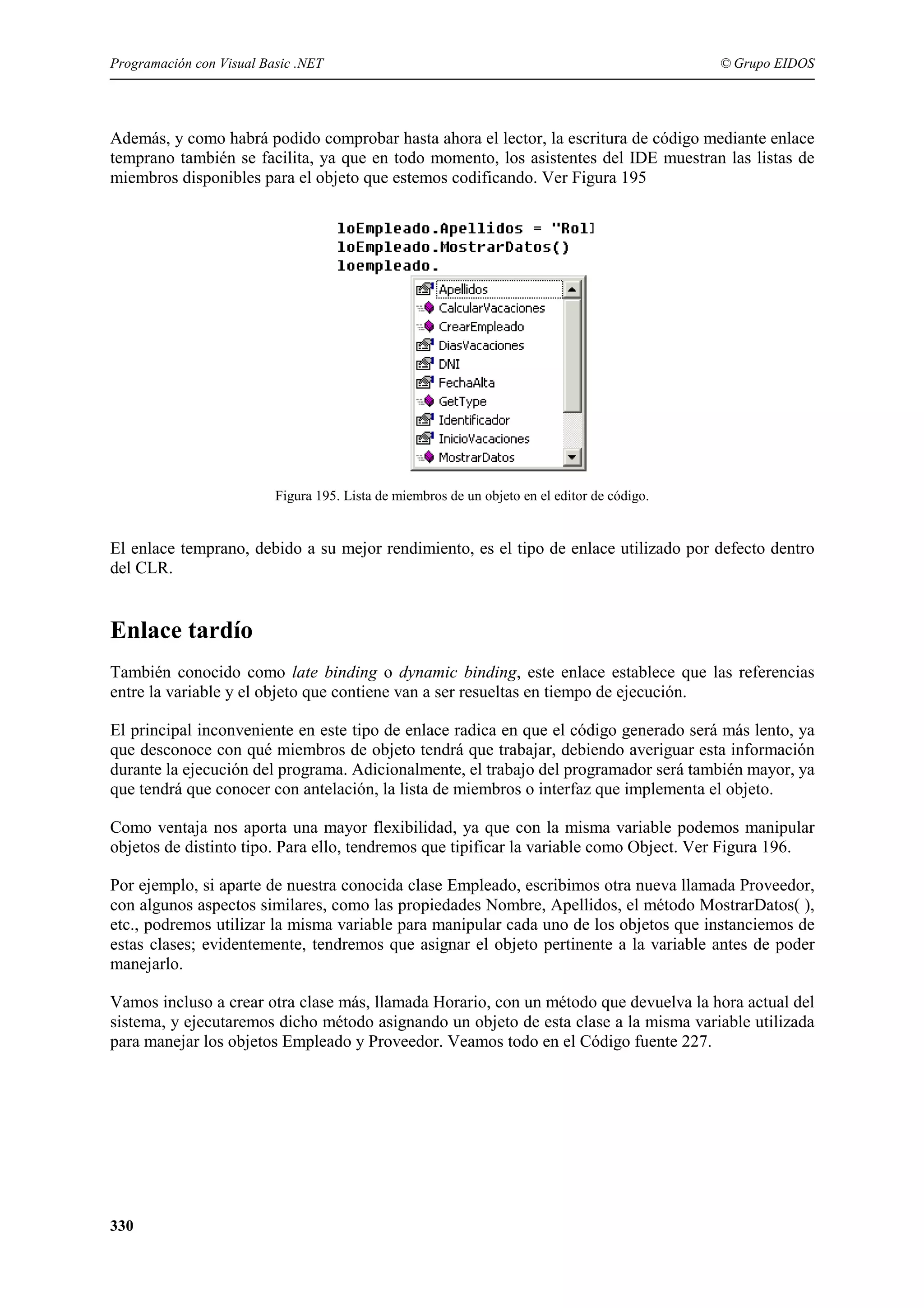 Programación con Visual Basic .NET

© Grupo EIDOS

Además, y como habrá podido comprobar hasta ahora el lector, la escritura de código mediante enlace
temprano también se facilita, ya que en todo momento, los asistentes del IDE muestran las listas de
miembros disponibles para el objeto que estemos codificando. Ver Figura 195

Figura 195. Lista de miembros de un objeto en el editor de código.

El enlace temprano, debido a su mejor rendimiento, es el tipo de enlace utilizado por defecto dentro
del CLR.

Enlace tardío
También conocido como late binding o dynamic binding, este enlace establece que las referencias
entre la variable y el objeto que contiene van a ser resueltas en tiempo de ejecución.
El principal inconveniente en este tipo de enlace radica en que el código generado será más lento, ya
que desconoce con qué miembros de objeto tendrá que trabajar, debiendo averiguar esta información
durante la ejecución del programa. Adicionalmente, el trabajo del programador será también mayor, ya
que tendrá que conocer con antelación, la lista de miembros o interfaz que implementa el objeto.
Como ventaja nos aporta una mayor flexibilidad, ya que con la misma variable podemos manipular
objetos de distinto tipo. Para ello, tendremos que tipificar la variable como Object. Ver Figura 196.
Por ejemplo, si aparte de nuestra conocida clase Empleado, escribimos otra nueva llamada Proveedor,
con algunos aspectos similares, como las propiedades Nombre, Apellidos, el método MostrarDatos( ),
etc., podremos utilizar la misma variable para manipular cada uno de los objetos que instanciemos de
estas clases; evidentemente, tendremos que asignar el objeto pertinente a la variable antes de poder
manejarlo.
Vamos incluso a crear otra clase más, llamada Horario, con un método que devuelva la hora actual del
sistema, y ejecutaremos dicho método asignando un objeto de esta clase a la misma variable utilizada
para manejar los objetos Empleado y Proveedor. Veamos todo en el Código fuente 227.

330

 
